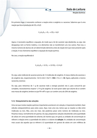  
 
 
.  54 . 
Sala de Leitura 
Reações Químicas 
Em primeiro lugar, é necessário conhecer a reação entre o oxigênio e a sacarose. Sabemos que é uma
reação que leva à produção de CO2 e H2O:
C12H22O11 + O2 → CO2 + H2O 
 
Agora, é necessário equilibrar a equação, de modo que a lei de Lavoisier seja obedecida, ou seja, não
desapareça nem se forme matéria, e os elementos não se transformem uns nos outros. Para isso, o
mesmo número de átomos de um determinado elemento antes da reação tem que estar presente após
a reação. A isso chamamos equilibrar a equação da reação química.
No caso, a reação equilibrada é:
 C12H22O11 + 12 O2 → 12 CO2 + 11 H2O 
 
Ou seja, cada molécula de sacarose precisa de 12 moléculas de oxigênio. A massa relativa da sacarose e
do oxigênio são, respectivamente, 12x12+22x1+16x11= 342 e 16 x 2 = 32. Agora, aplicando o mesmo
raciocínio, teremos:
Ou seja, para retirarmos de 1 g de sacarose toda a energia possível, isto é, para consumi-la por
completo, necessitaremos respirar 1,114 g de oxigênio. Se você quiser saber que volume de ar contém
esta massa de oxigênio, lembre-se que PV=nRT e que o ar contém cerca de 20% de oxigênio.
5.3) Estequiometria das soluções
Uma vez que muitas reações químicas importantes acontecem em solução, é importante também, fazer
cálculos estequiométricos para estes casos. Aqui, mais uma vez, temos que as reações se dão entre
moléculas ou íons. Mas, uma vez mais, não podemos pesar certo número de moléculas ou íons.
Pesamos massa, normalmente em gramas. Ou seja, preparamos soluções dissolvendo certa quantidade
de soluto em certa quantidade de solvente, de maneira que, em geral, as unidades de concentração se
referem à relação entre a quantidade de soluto e o volume de solução. As unidades de concentração
mais usuais são aquelas que se referem à (i) quantidade em gramas de soluto em cem mililitros de
 