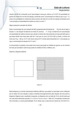  
 
 
.  55 . 
Sala de Leitura 
Reações Químicas 
solução (g/100 mL) conhecida como “porcentagem massa por volume ou % m/V”; (ii) quantidade em
gramas de soluto em um litro de solução, conhecida como “concentração em título ou g/L ou g L-1
” e,
ainda, (iii) quantidade em matéria de soluto (número de mols) em um litro de solução conhecida como
“concentração em quantidade de matéria ou mol/L ou mol L-1
”.
Alguns pequenos exemplos de cálculo:
Qual a concentração de uma solução de NaCl, preparada pela dissolução de 10 g do sal em água e
levada a 1 L de solução? Se falarmos em título (T), teremos T = 10 g/L. Se falarmos em concentração
em quantidade de matéria, teremos que calcular o número de mols existentes em dez g de NaCl, para o
que basta dividir esta massa pelo valor de 1 mol, que no caso é 23+35,5=58,5 g. Então, o número de
mols será 10 g ÷  58,5 g = 0,171 mol. Assim, temos 0,171 mol de soluto dissolvidos em 1 L de solução, ou
seja, a concentração da solução é 0,171 mol L-1
.
A concentração é, portanto, uma razão entre massa (que pode ser medida em gramas, ou em número
de mols, por exemplo) e volume (que pode ser medido em litros, mililitros, etc).
Vejamos o diagrama adiante:
 
Figura 21
 
Neste diagrama, os círculos representam bolinhas esféricas, que podem ser pensadas como moléculas
de um soluto. Em uma solução o soluto se distribui homogeneamente pela solução, tal como está no
diagrama. Digamos que o quadrado à esquerda, no diagrama, tem um lado de 10 cm, de tal modo que
um cubo desta dimensão equivale a 1 L (10 cm x 10 cm x 10 cm = 1000 cm3
). O quadrado à direita tem
20 cm de lado, e a mesma profundidade, 10 cm. Neste caso, o cubo terá um volume de 20 X 20 X 10 =
 