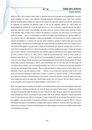  
 
 
.  56 . 
Sala de Leitura 
Reações Químicas 
4000 cm3
(4 L, isto é, quatro vezes mais). O desenho não está mostrado em profundidade, mas você
pode imaginar os cubos, com bolinhas homogeneamente distribuídas para “trás” Bem, quantas
bolinhas (soluto) estão contidas em cada um dos cubos? Se você tiver paciência de contar, verá que há
36 bolinhas na superfície do primeiro cubo, e 144 na do segundo. Ambos os cubos terão um
profundidade de 6 bolinhas, o que dá totais de 36 x 6 e 144 x 6 bolinhas respectivamente. Ou seja, o
segundo cubo terá 4 vezes mais bolinhas. Ou ainda, para um volume 4 vezes maior, teremos 4 vezes
mais bolinhas. Mas, a razão entre o número de bolinhas e o volume, nos dois casos, é a mesma: para
1000 cm3
, tenho 36 x 6 = 216 bolinhas. A razão é 216/1000= 0,216 bolinhas/cm3
; já, para 4000 cm3
,
nos teríamos 144 x 6 = 864 bolinhas; a razão seria 864/4000= 0,216 bolinhas/cm3
. Isto é, a razão entre o
número de bolinhas e o volume em que elas estão contidas é sempre a mesma. Veja que isso só faz
sentido porque consideramos a distribuição de nossas bolinhas homogênea. Para uma solução, que é
um sistema homogêneo, ou seja, onde o soluto está distribuído por igual na solução, vale o mesmo: a
razão entre a massa de soluto e o volume de solução é a mesma, qualquer que seja o volume de solução
que eu retire. Daí que a concentração de uma solução pode ser expressa por uma relação entre massa
(g, mol) e volume (100 mL, L). Bem, essa é a idéia de concentração que, como já vimos, pode ser
expressa como título (g L-1
), %m/v (g/100 mL) ou quantidade de matéria (mol L-1
). Agora, imagine um
copo com uma solução de cloreto açúcar, que foi preparada pela dissolução de 10 g de açúcar em água,
tendo sido o volume final levado a 100 mL. Sua concentração (em % m/v) será 10%. Se você pegar 50
mL desta mesma solução, sua concentração também será 10% m/v. O mesmo vai se dar com qualquer
volume que você pegue desta solução. Mas, a massa de açúcar (o soluto) em da um dos casos, vai ser
diferente: 10 g no caso do volume ter sido 100 mL, e 5 g, no caso do volume ter sido 50 mL. E, de
novo, em ambas as situações a razão entre a massa e o volume é a mesma: 10/100 = 5/50! Isto significa
que, dada uma solução, e conhecendo-se o seu volume, é possível calcular a massa do soluto. Exemplo:
uma solução de açúcar em água tem concentração igual a 5% m/v (5g por 100 mL). Qual a massa de
açúcar ingerida, caso se tome 20 mL desta solução? 5/100= x/20; x= 1 g!
Bem, indo agora para as reações em solução e sua estequiometria: qual a massa de oxigênio necessária
para consumir a sacarose contida em um copo de água com açúcar? Sabe-se que a solução de açúcar
em água foi preparada pela dissolução de duas colheres de sopa (50 g de açúcar) em água suficiente
para o preparo de 500 mL de solução. O copo contém 200 mL da solução. Veja que a solução de partida
tinha 50 g de sacarose em 500 mL de solução. O copo contém 200 mL da solução. Para calcular a massa
de oxigênio a ser consumida, é necessário conhecer a massa de açúcar no copo de 200 mL. Como a
distribuição do açúcar é homogênea, a relação entre massa e volume é a mesma. Uma vez, então, que a
razão entre a massa e o volume é constante para uma dada solução, a massa em um dado volume pode
ser achada por esta razão:
 