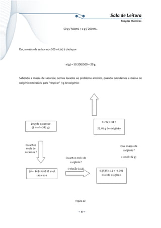  
 
 
.  57 . 
Sala de Leitura 
Reações Químicas 
50 g / 500mL = x g / 200 mL. 
 
 
Daí, a massa de açúcar nos 200 mL (x) é dada por
 
x (g) = 50.200/500 = 20 g 
 
Sabendo a massa de sacarose, somos levados ao problema anterior, quando calculamos a massa de
oxigênio necessária para “respirar” 1 g de oxigênio:
 
Figura 22
 