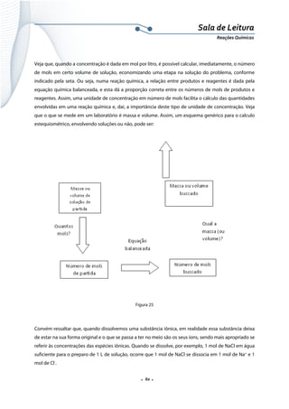  
 
 
.  60 . 
Sala de Leitura 
Reações Químicas 
 
Veja que, quando a concentração é dada em mol por litro, é possível calcular, imediatamente, o número
de mols em certo volume de solução, economizando uma etapa na solução do problema, conforme
indicado pela seta. Ou seja, numa reação química, a relação entre produtos e reagentes é dada pela
equação química balanceada, e esta dá a proporção correta entre os números de mols de produtos e
reagentes. Assim, uma unidade de concentração em número de mols facilita o cálculo das quantidades
envolvidas em uma reação química e, daí, a importância deste tipo de unidade de concentração. Veja
que o que se mede em um laboratório é massa e volume. Assim, um esquema genérico para o calculo
estequiométrico, envolvendo soluções ou não, pode ser:
 
Figura 25
 
Convém ressaltar que, quando dissolvemos uma substância iônica, em realidade essa substância deixa
de estar na sua forma original e o que se passa a ter no meio são os seus íons, sendo mais apropriado se
referir às concentrações das espécies iônicas. Quando se dissolve, por exemplo, 1 mol de NaCl em água
suficiente para o preparo de 1 L de solução, ocorre que 1 mol de NaCl se dissocia em 1 mol de Na+
e 1
mol de Cl-
.  
 