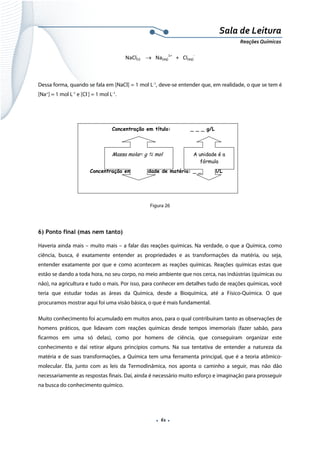  
 
 
.  61 . 
Sala de Leitura 
Reações Químicas 
NaCl(s)    →   Na(aq)
1+
   +   Cl(aq)
‐ 
 
Dessa forma, quando se fala em [NaCl] = 1 mol L-1
, deve-se entender que, em realidade, o que se tem é
[Na+
] = 1 mol L-1
e [Cl-
] = 1 mol L-1
.
 
 
 
 
 
 
 
Figura 26
   
6) Ponto final (mas nem tanto)
Haveria ainda mais – muito mais – a falar das reações químicas. Na verdade, o que a Química, como
ciência, busca, é exatamente entender as propriedades e as transformações da matéria, ou seja,
entender exatamente por que e como acontecem as reações químicas. Reações químicas estas que
estão se dando a toda hora, no seu corpo, no meio ambiente que nos cerca, nas indústrias (químicas ou
não), na agricultura e tudo o mais. Por isso, para conhecer em detalhes tudo de reações químicas, você
teria que estudar todas as áreas da Química, desde a Bioquímica, até a Físico-Química. O que
procuramos mostrar aqui foi uma visão básica, o que é mais fundamental.
Muito conhecimento foi acumulado em muitos anos, para o qual contribuíram tanto as observações de
homens práticos, que lidavam com reações químicas desde tempos imemoriais (fazer sabão, para
ficarmos em uma só delas), como por homens de ciência, que conseguiram organizar este
conhecimento e daí retirar alguns princípios comuns. Na sua tentativa de entender a natureza da
matéria e de suas transformações, a Química tem uma ferramenta principal, que é a teoria atômico-
molecular. Ela, junto com as leis da Termodinâmica, nos aponta o caminho a seguir, mas não dão
necessariamente as respostas finais. Daí, ainda é necessário muito esforço e imaginação para prosseguir
na busca do conhecimento químico.
Concentração em título: _ _ _ g/L
Concentração em quantidade de matéria: _ _ _ mol/L
A unidade é a
fórmula
Massa molar: g mol
 
 