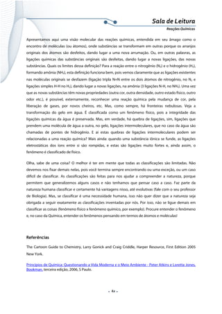  
 
 
.  62 . 
Sala de Leitura 
Reações Químicas 
Apresentamos aqui uma visão molecular das reações químicas, entendida em seu âmago como o
encontro de moléculas (ou átomos), onde substâncias se transformam em outras porque os arranjos
originais dos átomos são desfeitos, dando lugar a uma nova arrumação. Ou, em outras palavras, as
ligações químicas das substâncias originais são desfeitas, dando lugar a novas ligações, das novas
substâncias. Quais os limites dessa definição? Para a reação entre o nitrogênio (N2) e o hidrogênio (H2),
formando amônia (NH3), esta definição funciona bem, pois vemos claramente que as ligações existentes
nas moléculas originais se desfazem (ligação tripla N≡N entre os dois átomos de nitrogênio, no N2 e
ligações simples H-H no H2), dando lugar a novas ligações, na amônia (3 ligações N-H, no NH3). Uma vez
que as novas substâncias têm novas propriedades (outra cor, outra densidade, outro estado físico, outro
odor etc.), é possível, externamente, reconhecer uma reação química pela mudança de cor, pela
liberação de gases, por novos cheiros, etc. Mas, como sempre, há fronteiras nebulosas. Veja a
transformação do gelo em água. É classificada como um fenômeno físico, pois a integridade das
ligações químicas da água é preservada. Mas, em verdade, há quebra de ligações, sim, ligações que
prendem uma molécula de água a outra, no gelo, ligações intermoleculares, que no caso da água são
chamadas de pontes de hidrogênio. E aí estas quebras de ligações intermoleculares podem ser
relacionadas a uma reação química? Mais ainda: quando uma substância iônica se funde, as ligações
eletrostáticas dos íons entre si são rompidas, e estas são ligações muito fortes e, ainda assim, o
fenômeno é classificado de físico.
Olha, sabe de uma coisa? O melhor é ter em mente que todas as classificações são limitadas. Não
devemos nos fixar demais nelas, pois você termina sempre encontrando ou uma exceção, ou um caso
difícil de classificar. As classificações são feitas para nos ajudar a compreender a natureza, porque
permitem que generalizemos alguns casos e não tenhamos que pensar caso a caso. Faz parte da
natureza humana classificar e certamente há vantagens nisso, até evolutivas (fale com o seu professor
de Biologia). Mas, se classificar é uma necessidade humana, isso não quer dizer que a natureza seja
obrigada a seguir exatamente as classificações inventadas por nós. Por isso, não se ligue demais em
classificar as coisas (fenômeno físico x fenômeno químico, por exemplo). Procure entender o fenômeno
e, no caso da Química, entender os fenômenos pensando em termos de átomos e moléculas!
Referências
The Cartoon Guide to Chemistry, Larry Gonick and Craig Criddle, Harper Resource, First Edition 2005
New York.
Princípios de Química: Questionando a Vida Moderna e o Meio Ambiente - Peter Atkins e Loretta Jones,
Bookman, terceira edição, 2006, S Paulo.
 
 