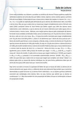  
 
 
.  6 . 
Sala de Leitura 
Reações Químicas 
Como estes resultados nos induzem a acreditar na existência de átomos? Porque podemos explicá-los
admitindo os átomos tal como descritos por Dalton. Senão, vejamos: vamos analisar apenas a primeira
linha da nossa tabela. A observação de que a massa antes e depois das reações é a mesma [ (m1 + m2) =
(m3 + m4 + m5)] pode ser explicada pela admissão de que os átomos são indestrutíveis. Bem, isso é fácil,
e até já vimos. Mas, por que a razão entre as massas que reagem completamente entre si formam uma
razão (2,045) constante? Vamos lá. Você lembra que Dalton sugeriu que, além dos átomos serem
indestrutíveis, eram indivisíveis, e que os átomos de um mesmo elemento eram todos iguais entre si,
inclusive tendo a mesma massa. Ademais, uma reação química dava-se pela combinação de átomos,
formando novas unidades combinadas. Então, vamos considerar que, em 10 g de zinco temos n átomos
de zinco, cada um com uma massa MZinco. A massa de enxofre necessária para reagir completamente
com 10 g de zinco é de 4,89 g (linha 1, coluna 7). Se admitirmos que 1 átomo de zinco junta-se com 1
átomo de enxofre para formar o novo composto, a blenda, então, o número de átomos em 10 g de Zn é
igual ao número de átomos em 4,89 g de enxofre. Ou seja, em 10 g de zinco temos n átomos de zinco e
em 4,89 g de enxofre também temos n átomos de enxofre! Podemos dizer que a massa total de zinco é
o número total de átomos de zinco (n) x a massa de 1 átomo de zinco, ou seja, 10 g = n x Mzinco.
Igualmente, para o enxofre, 4,89 g (massa de enxofre que reage) = n x Menxofre, onde Menxofre é igual a
massa de 1 átomo de enxofre. A razão entre as massas que reagem totalmente é 10/4,89, que é igual a
n x Mzinco/ n x Menxofre; cortando o n no numerador e denominador, teremos 10/4,89 = Mzinco /Menxofre =
2,045. Isto quer dizer que a razão entre as massas que reagem por completo, sem deixar “sobras”, é a
própria razão entre as massas dos átomos individuais (ou, de outra forma, poderíamos dizer que um
átomo de zinco pesa 2,045 vezes mais que 1 átomo de enxofre).
Veja como isso tudo se encaixa na suposição de Dalton de que as massas de todos os átomos de um
mesmo elemento eram iguais entre si, e diferente da de outro elemento! Veja também que o raciocínio
desenvolvido só pode funcionar se os átomos forem indivisíveis, e se as reações químicas realmente
ocorrerem por combinação entre átomos. Bem, no caso, tivemos que admitir que os átomos se
combinassem 1 a 1. Mas esta também foi uma proposição de Dalton, de que as combinações se davam
em proporções simples.
 