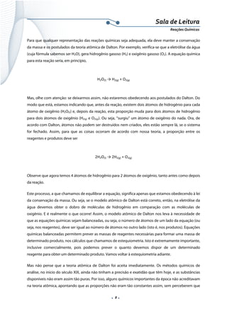  
 
 
.  8 . 
Sala de Leitura 
Reações Químicas 
Para que qualquer representação das reações químicas seja adequada, ela deve manter a conservação
da massa e os postulados da teoria atômica de Dalton. Por exemplo, verifica-se que a eletrólise da água
(cuja fórmula sabemos ser H2O), gera hidrogênio gasoso (H2) e oxigênio gasoso (O2). A equação química
para esta reação seria, em princípio,
H2O(l) → H2(g) + O2(g) 
 
Mas, olhe com atenção: se deixarmos assim, não estaremos obedecendo aos postulados do Dalton. Do
modo que está, estamos indicando que, antes da reação, existem dois átomos de hidrogênio para cada
átomo de oxigênio (H2O(l)) e, depois da reação, esta proporção muda para dois átomos de hidrogênio
para dois átomos de oxigênio (H2(g) e O2(g)). Ou seja, “surgiu” um átomo de oxigênio do nada. Ora, de
acordo com Dalton, átomos não podem ser destruídos nem criados, eles estão sempre lá, se o sistema
for fechado. Assim, para que as coisas ocorram de acordo com nossa teoria, a proporção entre os
reagentes e produtos deve ser
2H2O(l) → 2H2(g) + O2(g) 
 
Observe que agora temos 4 átomos de hidrogênio para 2 átomos de oxigênio, tanto antes como depois
da reação.
Este processo, a que chamamos de equilibrar a equação, significa apenas que estamos obedecendo à lei
da conservação da massa. Ou seja, se o modelo atômico de Dalton está correto, então, na eletrólise da
água devemos obter o dobro de moléculas de hidrogênio em comparação com as moléculas de
oxigênio. E é realmente o que ocorre! Assim, o modelo atômico de Dalton nos leva à necessidade de
que as equações químicas sejam balanceadas, ou seja, o número de átomos de um lado da equação (ou
seja, nos reagentes), deve ser igual ao número de átomos no outro lado (isto é, nos produtos). Equações
químicas balanceadas permitem prever as massas de reagentes necessárias para formar uma massa de
determinado produto, nos cálculos que chamamos de estequiometria. Isto é extremamente importante,
inclusive comercialmente, pois podemos prever o quanto devemos dispor de um determinado
reagente para obter um determinado produto. Vamos voltar à estequiometria adiante.
Mas não pense que a teoria atômica de Dalton foi aceita imediatamente. Os métodos químicos de
análise, no início do século XIX, ainda não tinham a precisão e exatidão que têm hoje, e as substâncias
disponíveis não eram assim tão puras. Por isso, alguns químicos importantes da época não acreditavam
na teoria atômica, apontando que as proporções não eram tão constantes assim, sem perceberem que
 