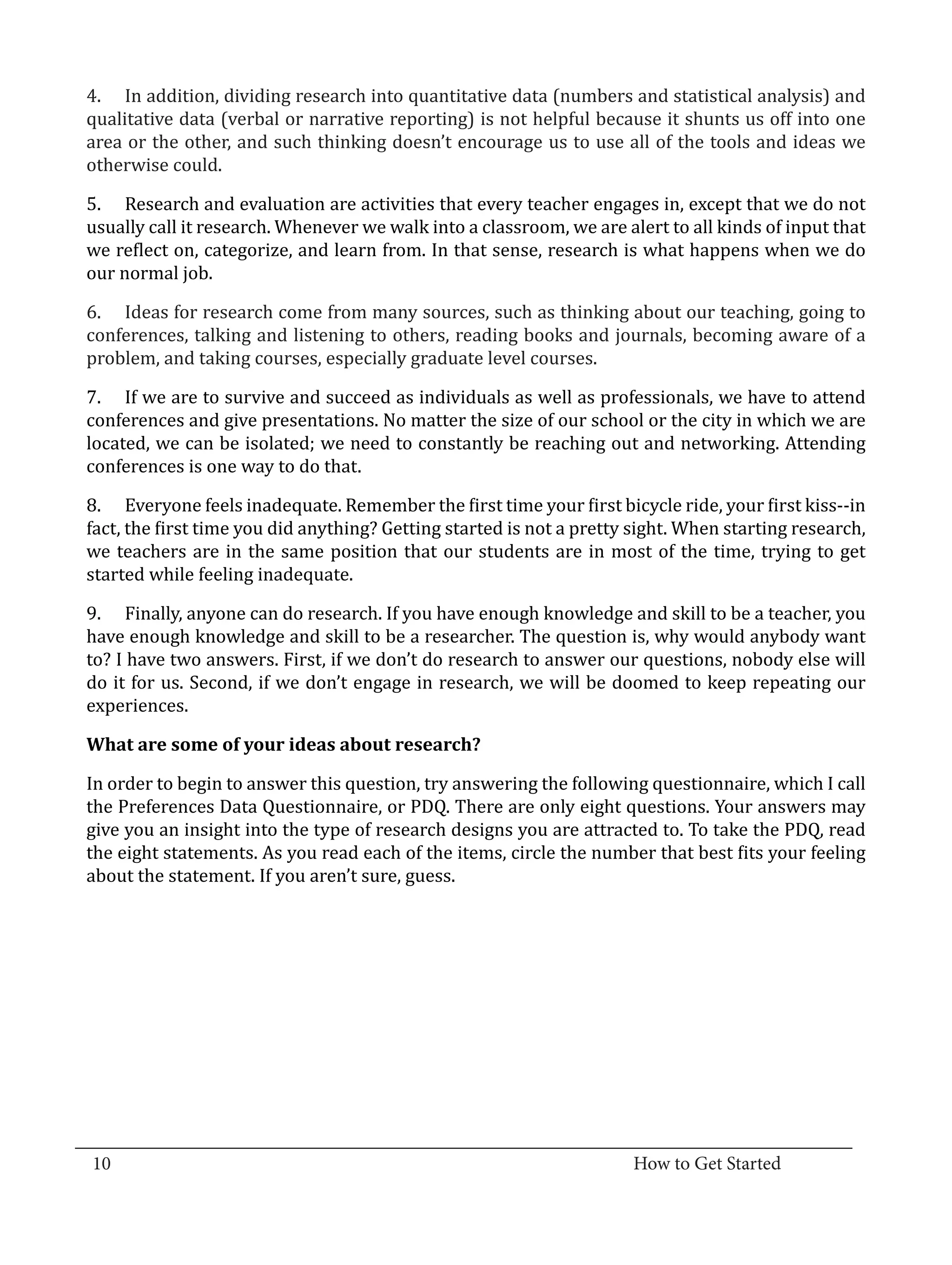 4.	 In addition, dividing research into quantitative data (numbers and statistical analysis) and
  qualitative data (verbal or narrative reporting) is not helpful because it shunts us off into one
  area or the other, and such thinking doesn’t encourage us to use all of the tools and ideas we
  otherwise could.

  5.	 Research and evaluation are activities that every teacher engages in, except that we do not
  usually call it research. Whenever we walk into a classroom, we are alert to all kinds of input that
  we reflect on, categorize, and learn from. In that sense, research is what happens when we do
  our normal job.

  6.	 Ideas for research come from many sources, such as thinking about our teaching, going to
  conferences, talking and listening to others, reading books and journals, becoming aware of a
  problem, and taking courses, especially graduate level courses.

  7.	 If we are to survive and succeed as individuals as well as professionals, we have to attend
  conferences and give presentations. No matter the size of our school or the city in which we are
  located, we can be isolated; we need to constantly be reaching out and networking. Attending
  conferences is one way to do that.

  8.	 Everyone feels inadequate. Remember the first time your first bicycle ride, your first kiss--in
  fact, the first time you did anything? Getting started is not a pretty sight. When starting research,
  we teachers are in the same position that our students are in most of the time, trying to get
  started while feeling inadequate.

  9.	 Finally, anyone can do research. If you have enough knowledge and skill to be a teacher, you
  have enough knowledge and skill to be a researcher. The question is, why would anybody want
  to? I have two answers. First, if we don’t do research to answer our questions, nobody else will
  do it for us. Second, if we don’t engage in research, we will be doomed to keep repeating our
  experiences.



  In order to begin to answer this question, try answering the following questionnaire, which I call
  What are some of your ideas about research?


  the Preferences Data Questionnaire, or PDQ. There are only eight questions. Your answers may
  give you an insight into the type of research designs you are attracted to. To take the PDQ, read
  the eight statements. As you read each of the items, circle the number that best fits your feeling
  about the statement. If you aren’t sure, guess.




_________________________________________________________________________________
  10										How to Get Started		
					
 