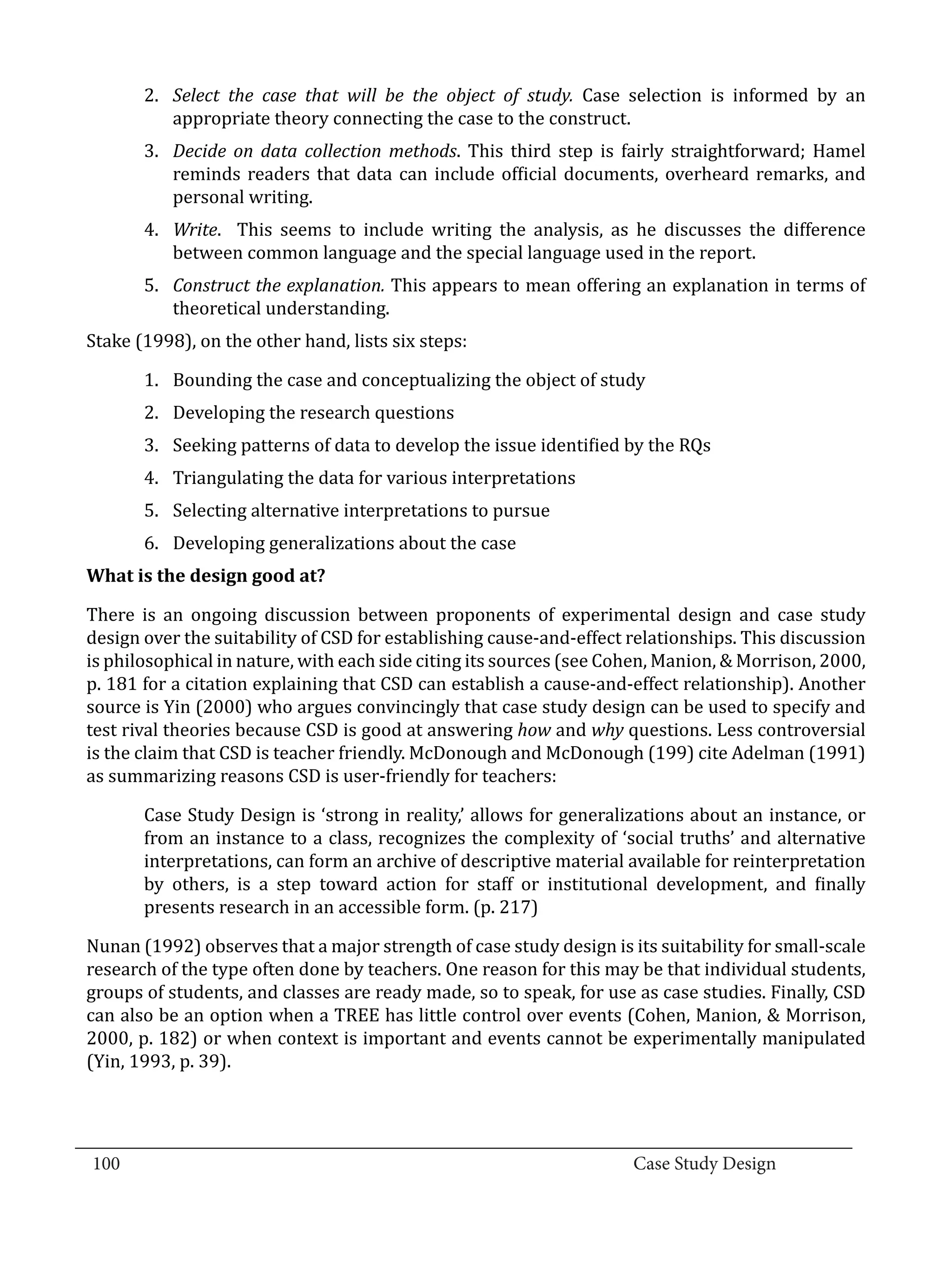 2.	 Select the case that will be the object of study. Case selection is informed by an
             appropriate theory connecting the case to the construct.
         3.	 Decide on data collection methods. This third step is fairly straightforward; Hamel
             reminds readers that data can include official documents, overheard remarks, and
             personal writing.
         4.	 Write. This seems to include writing the analysis, as he discusses the difference
             between common language and the special language used in the report.
         5.	 Construct the explanation. This appears to mean offering an explanation in terms of
             theoretical understanding.
  Stake (1998), on the other hand, lists six steps:

         1.	 Bounding the case and conceptualizing the object of study
         2.	 Developing the research questions
         3.	 Seeking patterns of data to develop the issue identified by the RQs
         4.	 Triangulating the data for various interpretations
         5.	 Selecting alternative interpretations to pursue
         6.	 Developing generalizations about the case


  There is an ongoing discussion between proponents of experimental design and case study
  What is the design good at?


  design over the suitability of CSD for establishing cause-and-effect relationships. This discussion
  is philosophical in nature, with each side citing its sources (see Cohen, Manion, & Morrison, 2000,
  p. 181 for a citation explaining that CSD can establish a cause-and-effect relationship). Another
  source is Yin (2000) who argues convincingly that case study design can be used to specify and
  test rival theories because CSD is good at answering how and why questions. Less controversial
  is the claim that CSD is teacher friendly. McDonough and McDonough (199) cite Adelman (1991)
  as summarizing reasons CSD is user-friendly for teachers:

         Case Study Design is ‘strong in reality,’ allows for generalizations about an instance, or
         from an instance to a class, recognizes the complexity of ‘social truths’ and alternative
         interpretations, can form an archive of descriptive material available for reinterpretation
         by others, is a step toward action for staff or institutional development, and finally
         presents research in an accessible form. (p. 217)

  Nunan (1992) observes that a major strength of case study design is its suitability for small-scale
  research of the type often done by teachers. One reason for this may be that individual students,
  groups of students, and classes are ready made, so to speak, for use as case studies. Finally, CSD
  can also be an option when a TREE has little control over events (Cohen, Manion, & Morrison,
  2000, p. 182) or when context is important and events cannot be experimentally manipulated
  (Yin, 1993, p. 39).



_________________________________________________________________________________
  100									Case Study Design			
			
 