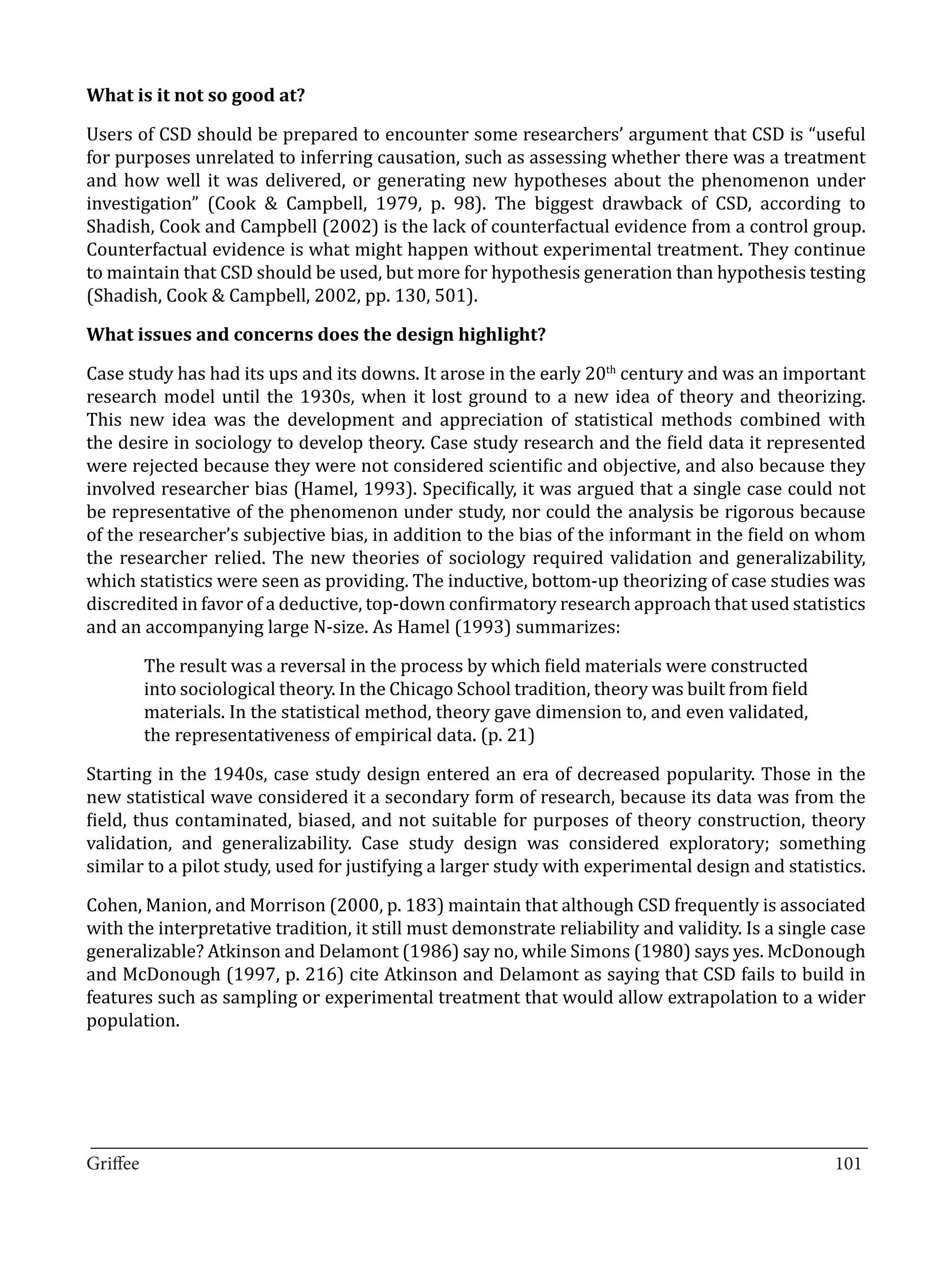 Users of CSD should be prepared to encounter some researchers’ argument that CSD is “useful
What is it not so good at?


for purposes unrelated to inferring causation, such as assessing whether there was a treatment
and how well it was delivered, or generating new hypotheses about the phenomenon under
investigation” (Cook & Campbell, 1979, p. 98). The biggest drawback of CSD, according to
Shadish, Cook and Campbell (2002) is the lack of counterfactual evidence from a control group.
Counterfactual evidence is what might happen without experimental treatment. They continue
to maintain that CSD should be used, but more for hypothesis generation than hypothesis testing
(Shadish, Cook & Campbell, 2002, pp. 130, 501).



Case study has had its ups and its downs. It arose in the early 20th century and was an important
What issues and concerns does the design highlight?


research model until the 1930s, when it lost ground to a new idea of theory and theorizing.
This new idea was the development and appreciation of statistical methods combined with
the desire in sociology to develop theory. Case study research and the field data it represented
were rejected because they were not considered scientific and objective, and also because they
involved researcher bias (Hamel, 1993). Specifically, it was argued that a single case could not
be representative of the phenomenon under study, nor could the analysis be rigorous because
of the researcher’s subjective bias, in addition to the bias of the informant in the field on whom
the researcher relied. The new theories of sociology required validation and generalizability,
which statistics were seen as providing. The inductive, bottom-up theorizing of case studies was
discredited in favor of a deductive, top-down confirmatory research approach that used statistics
and an accompanying large N-size. As Hamel (1993) summarizes:

       The result was a reversal in the process by which field materials were constructed
       into sociological theory. In the Chicago School tradition, theory was built from field
       materials. In the statistical method, theory gave dimension to, and even validated,
       the representativeness of empirical data. (p. 21)

Starting in the 1940s, case study design entered an era of decreased popularity. Those in the
new statistical wave considered it a secondary form of research, because its data was from the
field, thus contaminated, biased, and not suitable for purposes of theory construction, theory
validation, and generalizability. Case study design was considered exploratory; something
similar to a pilot study, used for justifying a larger study with experimental design and statistics.

Cohen, Manion, and Morrison (2000, p. 183) maintain that although CSD frequently is associated
with the interpretative tradition, it still must demonstrate reliability and validity. Is a single case
generalizable? Atkinson and Delamont (1986) say no, while Simons (1980) says yes. McDonough
and McDonough (1997, p. 216) cite Atkinson and Delamont as saying that CSD fails to build in
features such as sampling or experimental treatment that would allow extrapolation to a wider
population.




_________________________________________________________________________________
Griffee										 			101
 