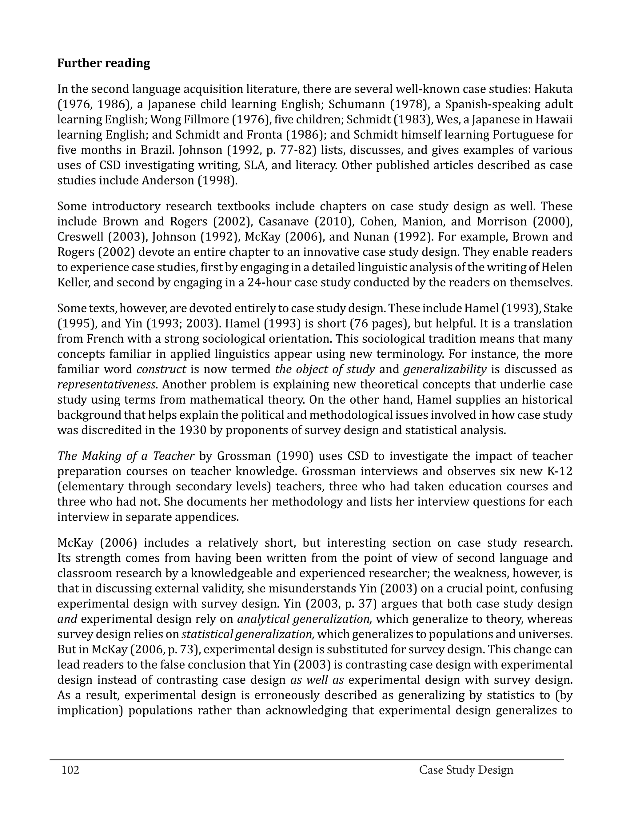 In the second language acquisition literature, there are several well-known case studies: Hakuta
  Further reading


  (1976, 1986), a Japanese child learning English; Schumann (1978), a Spanish-speaking adult
  learning English; Wong Fillmore (1976), five children; Schmidt (1983), Wes, a Japanese in Hawaii
  learning English; and Schmidt and Fronta (1986); and Schmidt himself learning Portuguese for
  five months in Brazil. Johnson (1992, p. 77-82) lists, discusses, and gives examples of various
  uses of CSD investigating writing, SLA, and literacy. Other published articles described as case
  studies include Anderson (1998).

  Some introductory research textbooks include chapters on case study design as well. These
  include Brown and Rogers (2002), Casanave (2010), Cohen, Manion, and Morrison (2000),
  Creswell (2003), Johnson (1992), McKay (2006), and Nunan (1992). For example, Brown and
  Rogers (2002) devote an entire chapter to an innovative case study design. They enable readers
  to experience case studies, first by engaging in a detailed linguistic analysis of the writing of Helen
  Keller, and second by engaging in a 24-hour case study conducted by the readers on themselves.

  Some texts, however, are devoted entirely to case study design. These include Hamel (1993), Stake
  (1995), and Yin (1993; 2003). Hamel (1993) is short (76 pages), but helpful. It is a translation
  from French with a strong sociological orientation. This sociological tradition means that many
  concepts familiar in applied linguistics appear using new terminology. For instance, the more
  familiar word construct is now termed the object of study and generalizability is discussed as
  representativeness. Another problem is explaining new theoretical concepts that underlie case
  study using terms from mathematical theory. On the other hand, Hamel supplies an historical
  background that helps explain the political and methodological issues involved in how case study
  was discredited in the 1930 by proponents of survey design and statistical analysis.

  The Making of a Teacher by Grossman (1990) uses CSD to investigate the impact of teacher
  preparation courses on teacher knowledge. Grossman interviews and observes six new K-12
  (elementary through secondary levels) teachers, three who had taken education courses and
  three who had not. She documents her methodology and lists her interview questions for each
  interview in separate appendices.

  McKay (2006) includes a relatively short, but interesting section on case study research.
  Its strength comes from having been written from the point of view of second language and
  classroom research by a knowledgeable and experienced researcher; the weakness, however, is
  that in discussing external validity, she misunderstands Yin (2003) on a crucial point, confusing
  experimental design with survey design. Yin (2003, p. 37) argues that both case study design
  and experimental design rely on analytical generalization, which generalize to theory, whereas
  survey design relies on statistical generalization, which generalizes to populations and universes.
  But in McKay (2006, p. 73), experimental design is substituted for survey design. This change can
  lead readers to the false conclusion that Yin (2003) is contrasting case design with experimental
  design instead of contrasting case design as well as experimental design with survey design.
  As a result, experimental design is erroneously described as generalizing by statistics to (by
  implication) populations rather than acknowledging that experimental design generalizes to


_________________________________________________________________________________
  102									Case Study Design			
			
 