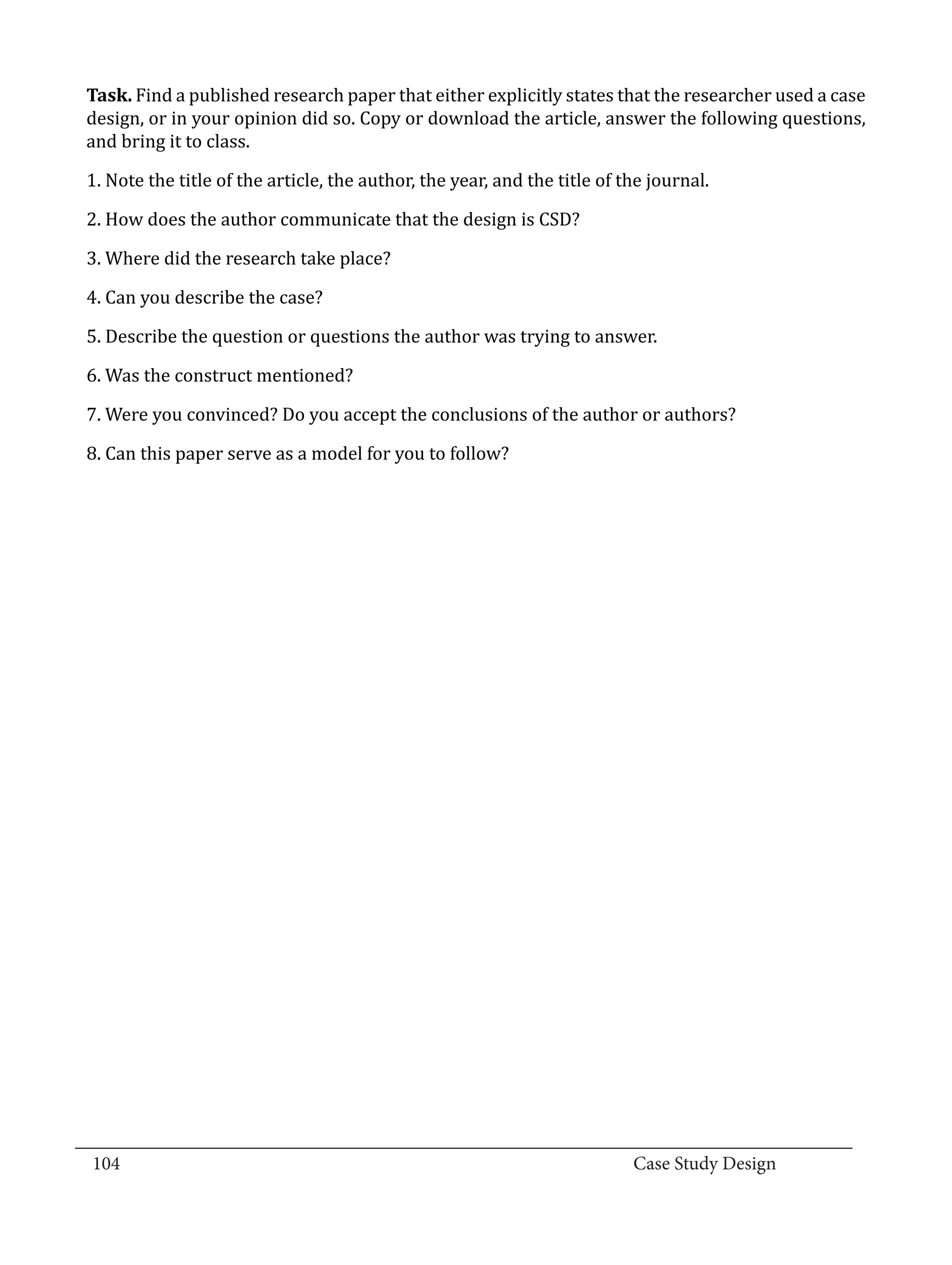 Task. Find a published research paper that either explicitly states that the researcher used a case
  design, or in your opinion did so. Copy or download the article, answer the following questions,
  and bring it to class.

  1. Note the title of the article, the author, the year, and the title of the journal.

  2. How does the author communicate that the design is CSD?

  3. Where did the research take place?

  4. Can you describe the case?

  5. Describe the question or questions the author was trying to answer.

  6. Was the construct mentioned?

  7. Were you convinced? Do you accept the conclusions of the author or authors?

  8. Can this paper serve as a model for you to follow?




_________________________________________________________________________________
  104									Case Study Design			
			
 