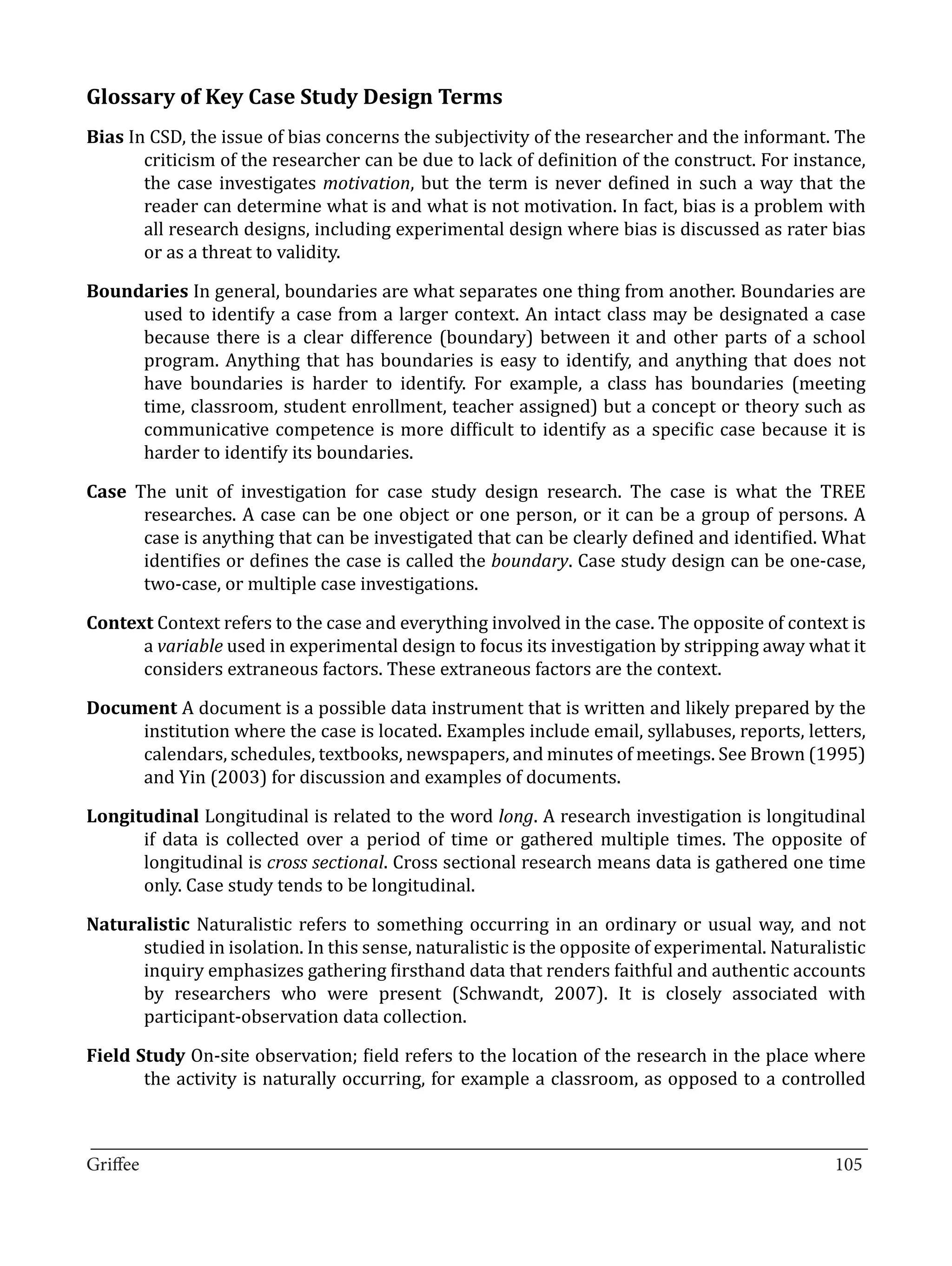 Glossary of Key Case Study Design Terms
Bias In CSD, the issue of bias concerns the subjectivity of the researcher and the informant. The
       criticism of the researcher can be due to lack of definition of the construct. For instance,
       the case investigates motivation, but the term is never defined in such a way that the
       reader can determine what is and what is not motivation. In fact, bias is a problem with
       all research designs, including experimental design where bias is discussed as rater bias
       or as a threat to validity.

Boundaries In general, boundaries are what separates one thing from another. Boundaries are
     used to identify a case from a larger context. An intact class may be designated a case
     because there is a clear difference (boundary) between it and other parts of a school
     program. Anything that has boundaries is easy to identify, and anything that does not
     have boundaries is harder to identify. For example, a class has boundaries (meeting
     time, classroom, student enrollment, teacher assigned) but a concept or theory such as
     communicative competence is more difficult to identify as a specific case because it is
     harder to identify its boundaries.

Case The unit of investigation for case study design research. The case is what the TREE
      researches. A case can be one object or one person, or it can be a group of persons. A
      case is anything that can be investigated that can be clearly defined and identified. What
      identifies or defines the case is called the boundary. Case study design can be one-case,
      two-case, or multiple case investigations.

Context Context refers to the case and everything involved in the case. The opposite of context is
      a variable used in experimental design to focus its investigation by stripping away what it
      considers extraneous factors. These extraneous factors are the context.

Document A document is a possible data instrument that is written and likely prepared by the
     institution where the case is located. Examples include email, syllabuses, reports, letters,
     calendars, schedules, textbooks, newspapers, and minutes of meetings. See Brown (1995)
     and Yin (2003) for discussion and examples of documents.

Longitudinal Longitudinal is related to the word long. A research investigation is longitudinal
      if data is collected over a period of time or gathered multiple times. The opposite of
      longitudinal is cross sectional. Cross sectional research means data is gathered one time
      only. Case study tends to be longitudinal.

Naturalistic Naturalistic refers to something occurring in an ordinary or usual way, and not
      studied in isolation. In this sense, naturalistic is the opposite of experimental. Naturalistic
      inquiry emphasizes gathering firsthand data that renders faithful and authentic accounts
      by researchers who were present (Schwandt, 2007). It is closely associated with
      participant-observation data collection.

Field Study On-site observation; field refers to the location of the research in the place where
       the activity is naturally occurring, for example a classroom, as opposed to a controlled


_________________________________________________________________________________
Griffee										 			105
 