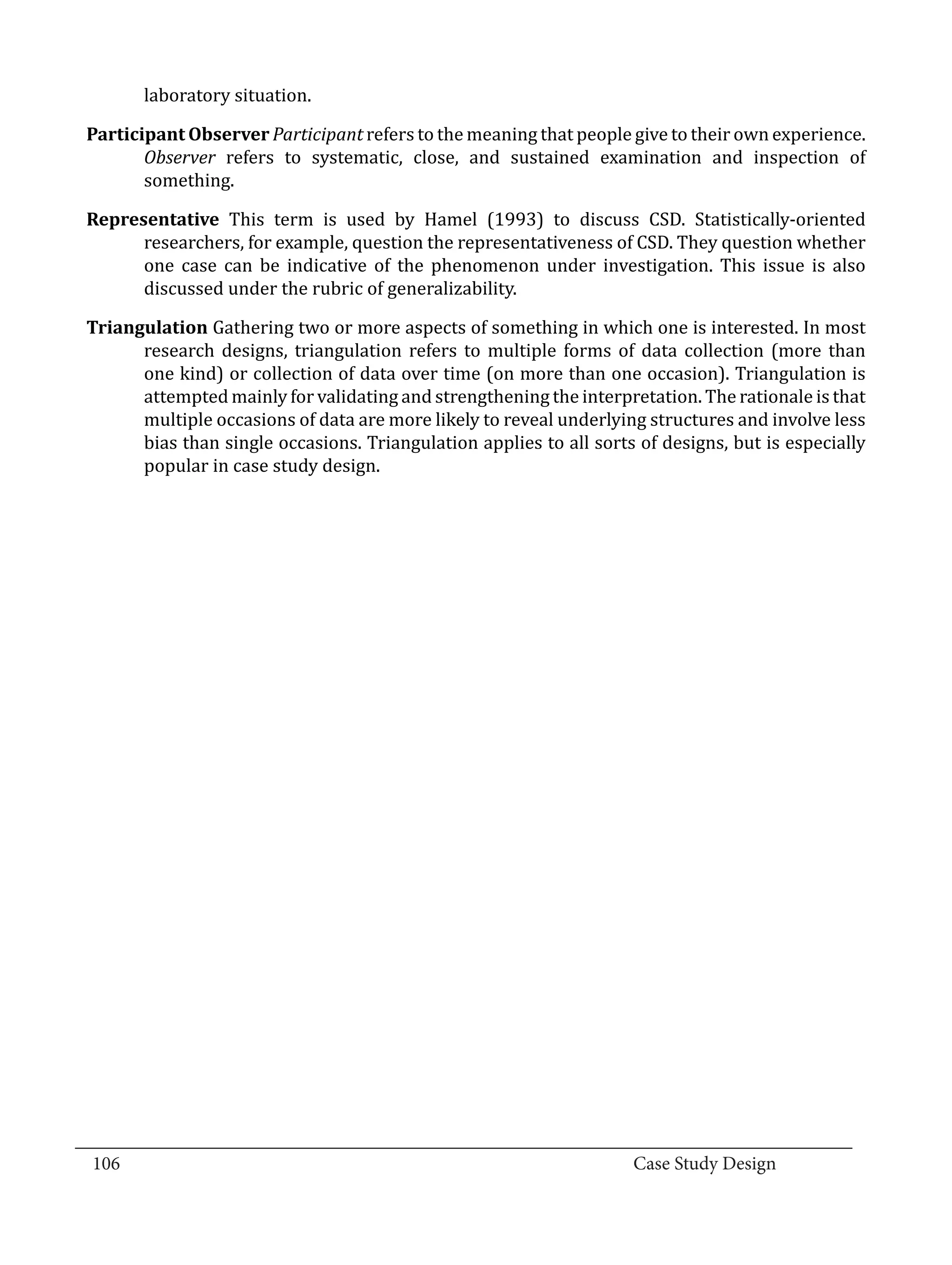 laboratory situation.

  Participant Observer Participant refers to the meaning that people give to their own experience.
         Observer refers to systematic, close, and sustained examination and inspection of
         something.

  Representative This term is used by Hamel (1993) to discuss CSD. Statistically-oriented
        researchers, for example, question the representativeness of CSD. They question whether
        one case can be indicative of the phenomenon under investigation. This issue is also
        discussed under the rubric of generalizability.

  Triangulation Gathering two or more aspects of something in which one is interested. In most
        research designs, triangulation refers to multiple forms of data collection (more than
        one kind) or collection of data over time (on more than one occasion). Triangulation is
        attempted mainly for validating and strengthening the interpretation. The rationale is that
        multiple occasions of data are more likely to reveal underlying structures and involve less
        bias than single occasions. Triangulation applies to all sorts of designs, but is especially
        popular in case study design.




_________________________________________________________________________________
  106									Case Study Design			
			
 