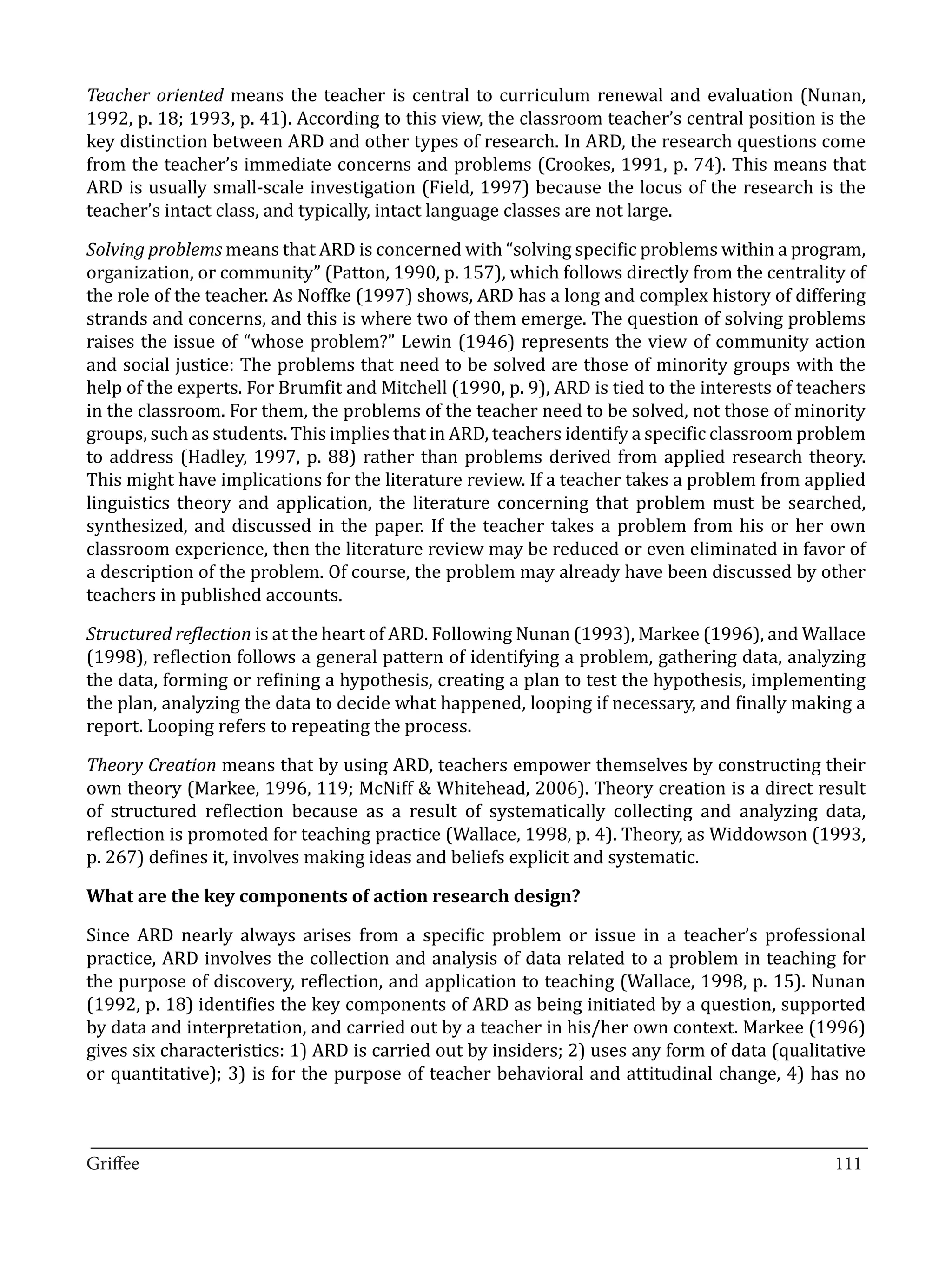 Teacher oriented means the teacher is central to curriculum renewal and evaluation (Nunan,
1992, p. 18; 1993, p. 41). According to this view, the classroom teacher’s central position is the
key distinction between ARD and other types of research. In ARD, the research questions come
from the teacher’s immediate concerns and problems (Crookes, 1991, p. 74). This means that
ARD is usually small-scale investigation (Field, 1997) because the locus of the research is the
teacher’s intact class, and typically, intact language classes are not large.

Solving problems means that ARD is concerned with “solving specific problems within a program,
organization, or community” (Patton, 1990, p. 157), which follows directly from the centrality of
the role of the teacher. As Noffke (1997) shows, ARD has a long and complex history of differing
strands and concerns, and this is where two of them emerge. The question of solving problems
raises the issue of “whose problem?” Lewin (1946) represents the view of community action
and social justice: The problems that need to be solved are those of minority groups with the
help of the experts. For Brumfit and Mitchell (1990, p. 9), ARD is tied to the interests of teachers
in the classroom. For them, the problems of the teacher need to be solved, not those of minority
groups, such as students. This implies that in ARD, teachers identify a specific classroom problem
to address (Hadley, 1997, p. 88) rather than problems derived from applied research theory.
This might have implications for the literature review. If a teacher takes a problem from applied
linguistics theory and application, the literature concerning that problem must be searched,
synthesized, and discussed in the paper. If the teacher takes a problem from his or her own
classroom experience, then the literature review may be reduced or even eliminated in favor of
a description of the problem. Of course, the problem may already have been discussed by other
teachers in published accounts.

Structured reflection is at the heart of ARD. Following Nunan (1993), Markee (1996), and Wallace
(1998), reflection follows a general pattern of identifying a problem, gathering data, analyzing
the data, forming or refining a hypothesis, creating a plan to test the hypothesis, implementing
the plan, analyzing the data to decide what happened, looping if necessary, and finally making a
report. Looping refers to repeating the process.

Theory Creation means that by using ARD, teachers empower themselves by constructing their
own theory (Markee, 1996, 119; McNiff & Whitehead, 2006). Theory creation is a direct result
of structured reflection because as a result of systematically collecting and analyzing data,
reflection is promoted for teaching practice (Wallace, 1998, p. 4). Theory, as Widdowson (1993,
p. 267) defines it, involves making ideas and beliefs explicit and systematic.



Since ARD nearly always arises from a specific problem or issue in a teacher’s professional
What are the key components of action research design?


practice, ARD involves the collection and analysis of data related to a problem in teaching for
the purpose of discovery, reflection, and application to teaching (Wallace, 1998, p. 15). Nunan
(1992, p. 18) identifies the key components of ARD as being initiated by a question, supported
by data and interpretation, and carried out by a teacher in his/her own context. Markee (1996)
gives six characteristics: 1) ARD is carried out by insiders; 2) uses any form of data (qualitative
or quantitative); 3) is for the purpose of teacher behavioral and attitudinal change, 4) has no


_________________________________________________________________________________
Griffee										 			111
 
