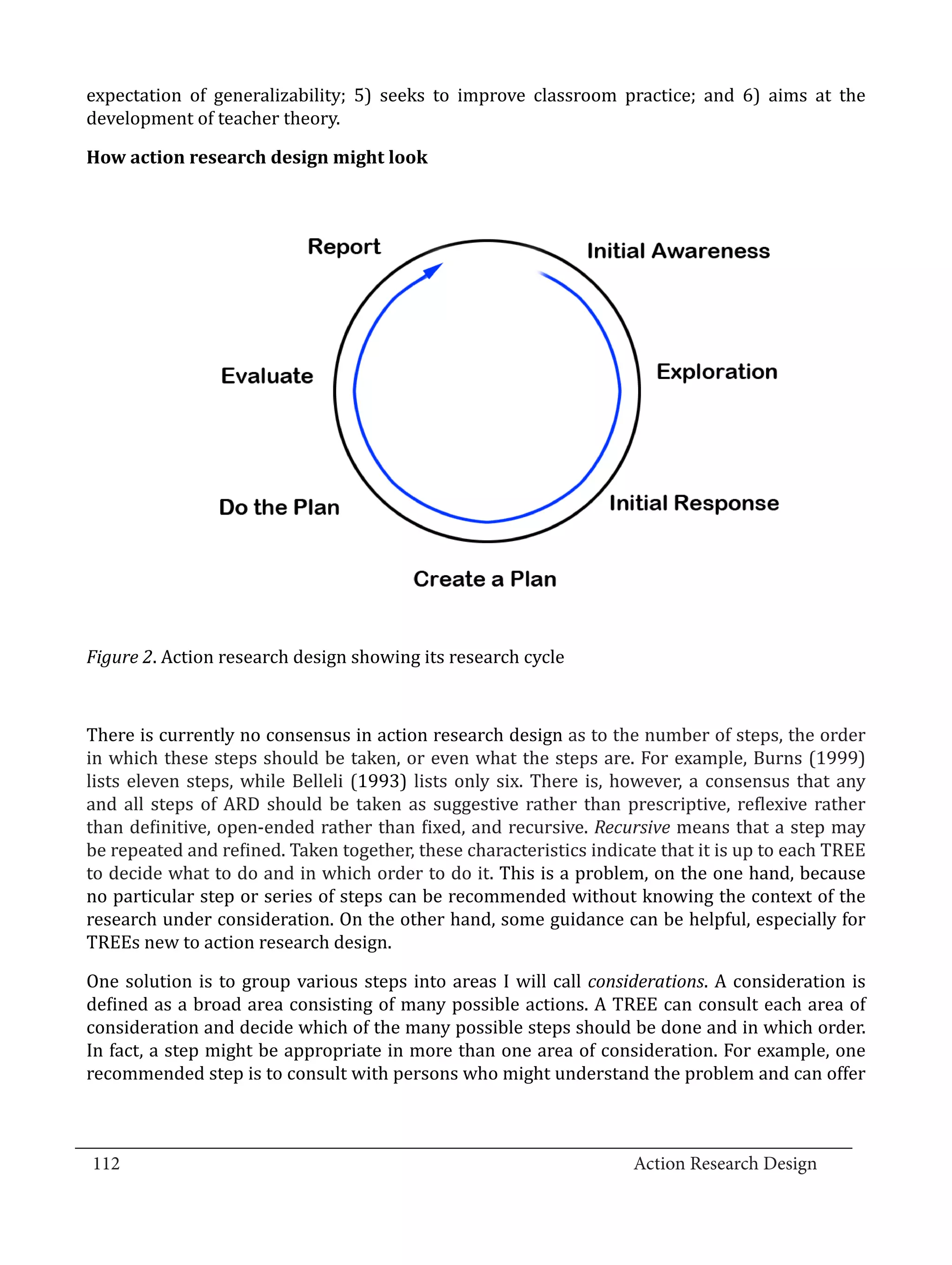 expectation of generalizability; 5) seeks to improve classroom practice; and 6) aims at the
  development of teacher theory.

  How action research design might look




  Figure 2. Action research design showing its research cycle



  There is currently no consensus in action research design as to the number of steps, the order
  in which these steps should be taken, or even what the steps are. For example, Burns (1999)
  lists eleven steps, while Belleli (1993) lists only six. There is, however, a consensus that any
  and all steps of ARD should be taken as suggestive rather than prescriptive, reflexive rather
  than definitive, open-ended rather than fixed, and recursive. Recursive means that a step may
  be repeated and refined. Taken together, these characteristics indicate that it is up to each TREE
  to decide what to do and in which order to do it. This is a problem, on the one hand, because
  no particular step or series of steps can be recommended without knowing the context of the
  research under consideration. On the other hand, some guidance can be helpful, especially for
  TREEs new to action research design.

  One solution is to group various steps into areas I will call considerations. A consideration is
  defined as a broad area consisting of many possible actions. A TREE can consult each area of
  consideration and decide which of the many possible steps should be done and in which order.
  In fact, a step might be appropriate in more than one area of consideration. For example, one
  recommended step is to consult with persons who might understand the problem and can offer


_________________________________________________________________________________
  112									Action Research Design		
				
 