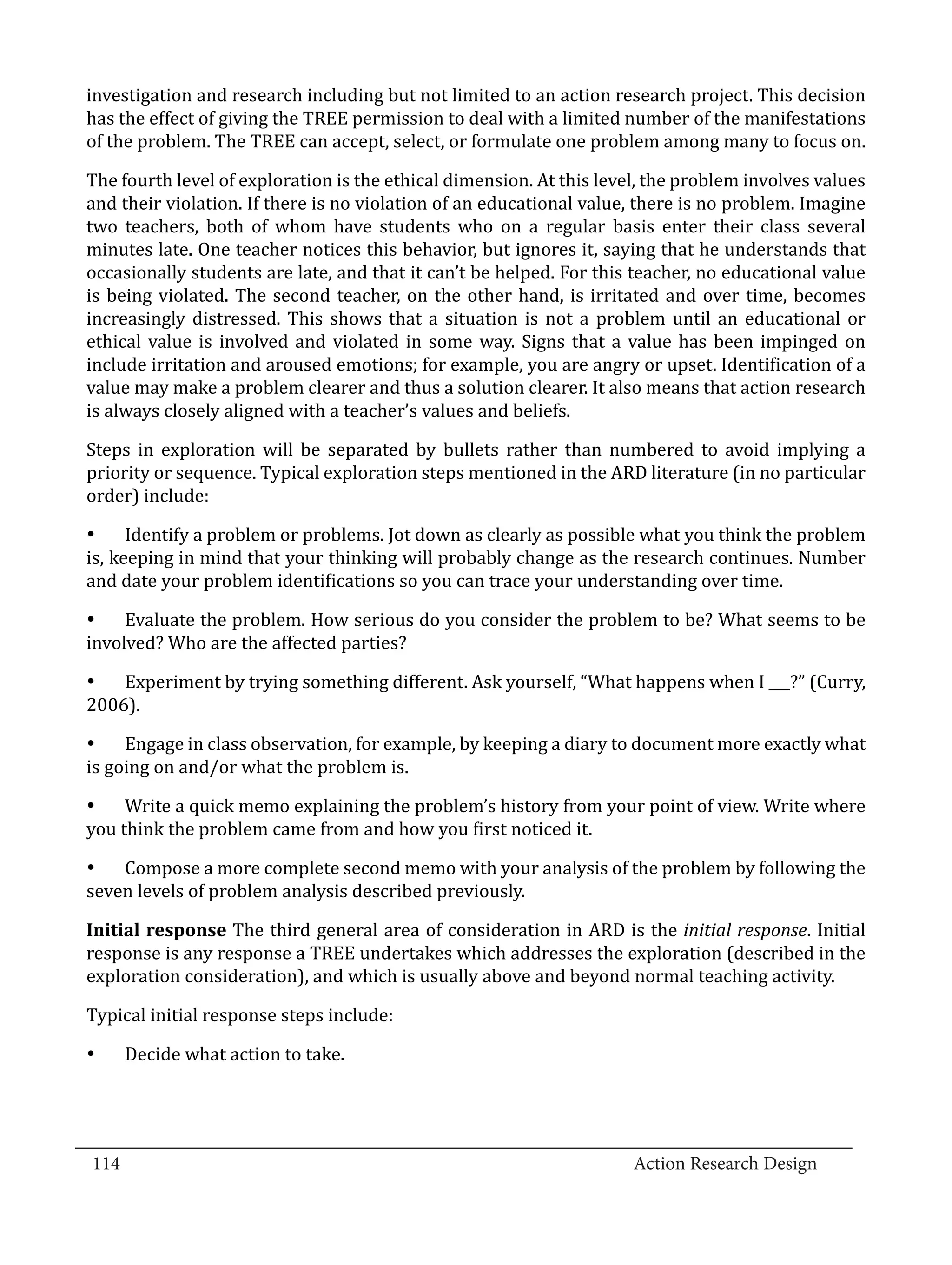 investigation and research including but not limited to an action research project. This decision
  has the effect of giving the TREE permission to deal with a limited number of the manifestations
  of the problem. The TREE can accept, select, or formulate one problem among many to focus on.

  The fourth level of exploration is the ethical dimension. At this level, the problem involves values
  and their violation. If there is no violation of an educational value, there is no problem. Imagine
  two teachers, both of whom have students who on a regular basis enter their class several
  minutes late. One teacher notices this behavior, but ignores it, saying that he understands that
  occasionally students are late, and that it can’t be helped. For this teacher, no educational value
  is being violated. The second teacher, on the other hand, is irritated and over time, becomes
  increasingly distressed. This shows that a situation is not a problem until an educational or
  ethical value is involved and violated in some way. Signs that a value has been impinged on
  include irritation and aroused emotions; for example, you are angry or upset. Identification of a
  value may make a problem clearer and thus a solution clearer. It also means that action research
  is always closely aligned with a teacher’s values and beliefs.

  Steps in exploration will be separated by bullets rather than numbered to avoid implying a
  priority or sequence. Typical exploration steps mentioned in the ARD literature (in no particular
  order) include:

  •	 Identify a problem or problems. Jot down as clearly as possible what you think the problem
  is, keeping in mind that your thinking will probably change as the research continues. Number
  and date your problem identifications so you can trace your understanding over time.

  •	 Evaluate the problem. How serious do you consider the problem to be? What seems to be
  involved? Who are the affected parties?

  •	 Experiment by trying something different. Ask yourself, “What happens when I ___?” (Curry,
  2006).

  •	 Engage in class observation, for example, by keeping a diary to document more exactly what
  is going on and/or what the problem is.

  •	 Write a quick memo explaining the problem’s history from your point of view. Write where
  you think the problem came from and how you first noticed it.

  •	 Compose a more complete second memo with your analysis of the problem by following the
  seven levels of problem analysis described previously.

  Initial response The third general area of consideration in ARD is the initial response. Initial
  response is any response a TREE undertakes which addresses the exploration (described in the
  exploration consideration), and which is usually above and beyond normal teaching activity.

  Typical initial response steps include:

  •	   Decide what action to take.	



_________________________________________________________________________________
  114									Action Research Design		
				
 