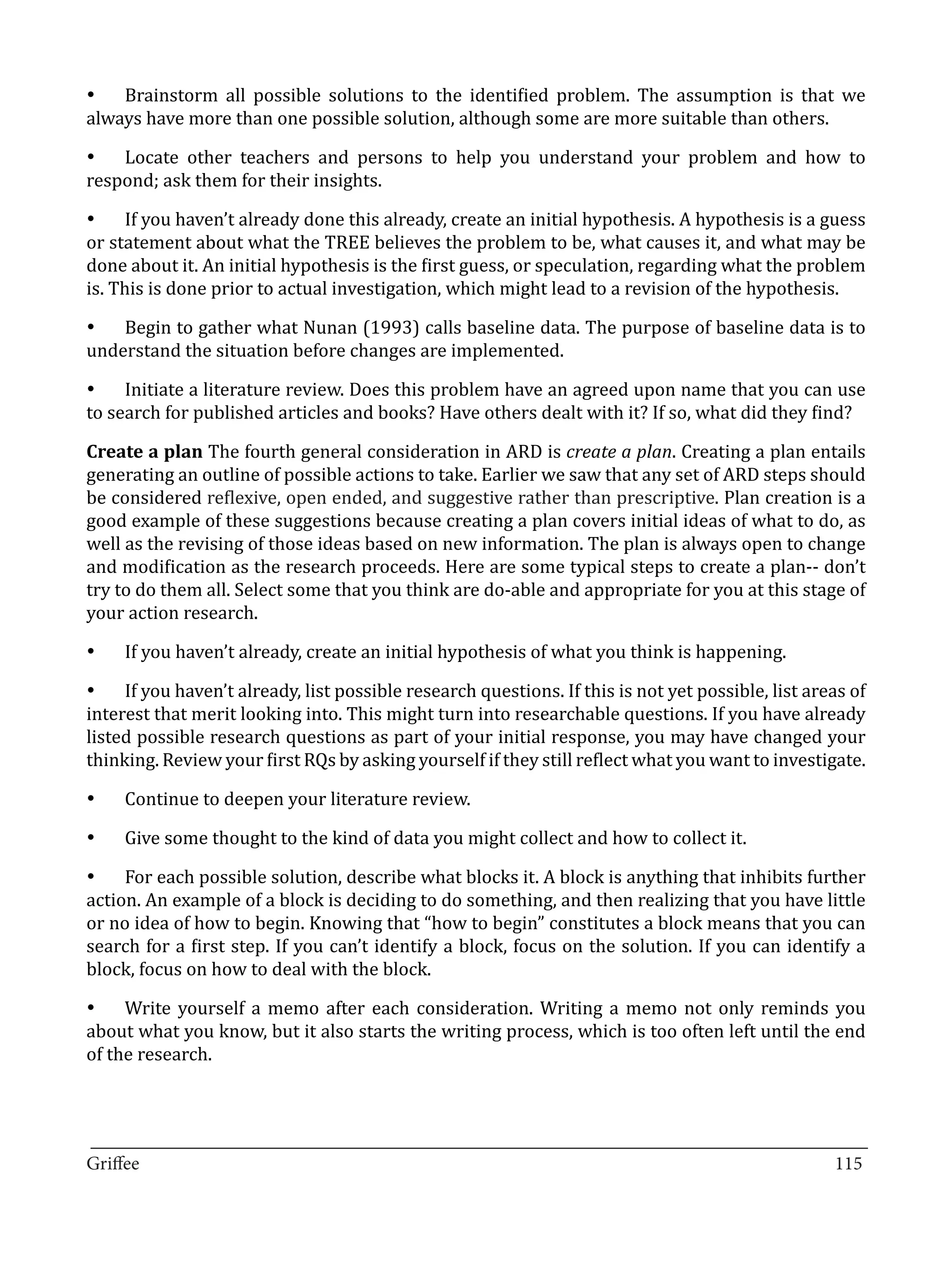 •	 Brainstorm all possible solutions to the identified problem. The assumption is that we
always have more than one possible solution, although some are more suitable than others.

•	 Locate other teachers and persons to help you understand your problem and how to
respond; ask them for their insights.

•	 If you haven’t already done this already, create an initial hypothesis. A hypothesis is a guess
or statement about what the TREE believes the problem to be, what causes it, and what may be
done about it. An initial hypothesis is the first guess, or speculation, regarding what the problem
is. This is done prior to actual investigation, which might lead to a revision of the hypothesis.

•	 Begin to gather what Nunan (1993) calls baseline data. The purpose of baseline data is to
understand the situation before changes are implemented.

•	 Initiate a literature review. Does this problem have an agreed upon name that you can use
to search for published articles and books? Have others dealt with it? If so, what did they find?

Create a plan The fourth general consideration in ARD is create a plan. Creating a plan entails
generating an outline of possible actions to take. Earlier we saw that any set of ARD steps should
be considered reflexive, open ended, and suggestive rather than prescriptive. Plan creation is a
good example of these suggestions because creating a plan covers initial ideas of what to do, as
well as the revising of those ideas based on new information. The plan is always open to change
and modification as the research proceeds. Here are some typical steps to create a plan-- don’t
try to do them all. Select some that you think are do-able and appropriate for you at this stage of
your action research.

     If you haven’t already, create an initial hypothesis of what you think is happening.

•	 If you haven’t already, list possible research questions. If this is not yet possible, list areas of
•	


interest that merit looking into. This might turn into researchable questions. If you have already
listed possible research questions as part of your initial response, you may have changed your
thinking. Review your first RQs by asking yourself if they still reflect what you want to investigate.

     Continue to deepen your literature review.

     Give some thought to the kind of data you might collect and how to collect it.
•	



•	 For each possible solution, describe what blocks it. A block is anything that inhibits further
•	


action. An example of a block is deciding to do something, and then realizing that you have little
or no idea of how to begin. Knowing that “how to begin” constitutes a block means that you can
search for a first step. If you can’t identify a block, focus on the solution. If you can identify a
block, focus on how to deal with the block.

•	 Write yourself a memo after each consideration. Writing a memo not only reminds you
about what you know, but it also starts the writing process, which is too often left until the end
of the research.



_________________________________________________________________________________
Griffee										 			115
 