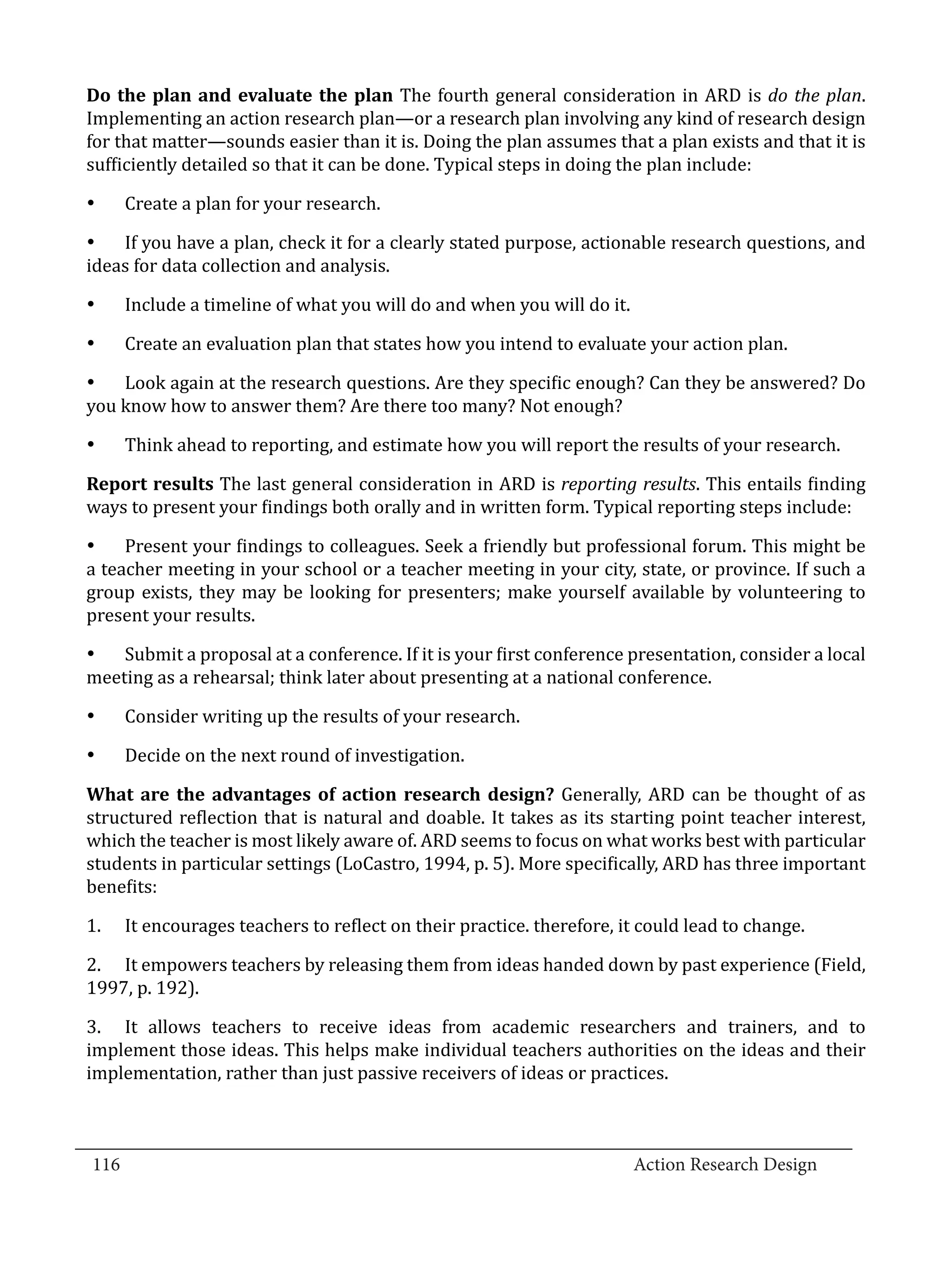 Do the plan and evaluate the plan The fourth general consideration in ARD is do the plan.
  Implementing an action research plan—or a research plan involving any kind of research design
  for that matter—sounds easier than it is. Doing the plan assumes that a plan exists and that it is
  sufficiently detailed so that it can be done. Typical steps in doing the plan include:

        Create a plan for your research.

  •	 If you have a plan, check it for a clearly stated purpose, actionable research questions, and
  •	


  ideas for data collection and analysis.

        Include a timeline of what you will do and when you will do it.

        Create an evaluation plan that states how you intend to evaluate your action plan.
  •	



  •	 Look again at the research questions. Are they specific enough? Can they be answered? Do
  •	


  you know how to answer them? Are there too many? Not enough?

        Think ahead to reporting, and estimate how you will report the results of your research.

  Report results The last general consideration in ARD is reporting results. This entails finding
  •	


  ways to present your findings both orally and in written form. Typical reporting steps include:

  •	 Present your findings to colleagues. Seek a friendly but professional forum. This might be
  a teacher meeting in your school or a teacher meeting in your city, state, or province. If such a
  group exists, they may be looking for presenters; make yourself available by volunteering to
  present your results.

  •	 Submit a proposal at a conference. If it is your first conference presentation, consider a local
  meeting as a rehearsal; think later about presenting at a national conference.

        Consider writing up the results of your research.

        Decide on the next round of investigation.
  •	



  What are the advantages of action research design? Generally, ARD can be thought of as
  •	


  structured reflection that is natural and doable. It takes as its starting point teacher interest,
  which the teacher is most likely aware of. ARD seems to focus on what works best with particular
  students in particular settings (LoCastro, 1994, p. 5). More specifically, ARD has three important
  benefits:

  1.	   It encourages teachers to reflect on their practice. therefore, it could lead to change.

  2.	 It empowers teachers by releasing them from ideas handed down by past experience (Field,
  1997, p. 192).

  3.	 It allows teachers to receive ideas from academic researchers and trainers, and to
  implement those ideas. This helps make individual teachers authorities on the ideas and their
  implementation, rather than just passive receivers of ideas or practices.


_________________________________________________________________________________
  116									Action Research Design		
				
 