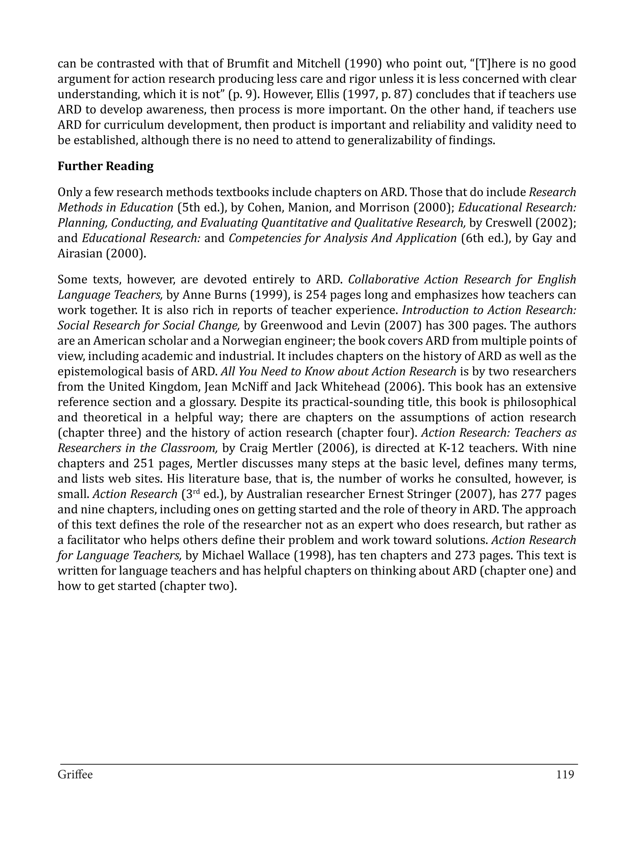can be contrasted with that of Brumfit and Mitchell (1990) who point out, “[T]here is no good
argument for action research producing less care and rigor unless it is less concerned with clear
understanding, which it is not” (p. 9). However, Ellis (1997, p. 87) concludes that if teachers use
ARD to develop awareness, then process is more important. On the other hand, if teachers use
ARD for curriculum development, then product is important and reliability and validity need to
be established, although there is no need to attend to generalizability of findings.



Only a few research methods textbooks include chapters on ARD. Those that do include Research
Further Reading


Methods in Education (5th ed.), by Cohen, Manion, and Morrison (2000); Educational Research:
Planning, Conducting, and Evaluating Quantitative and Qualitative Research, by Creswell (2002);
and Educational Research: and Competencies for Analysis And Application (6th ed.), by Gay and
Airasian (2000).

Some texts, however, are devoted entirely to ARD. Collaborative Action Research for English
Language Teachers, by Anne Burns (1999), is 254 pages long and emphasizes how teachers can
work together. It is also rich in reports of teacher experience. Introduction to Action Research:
Social Research for Social Change, by Greenwood and Levin (2007) has 300 pages. The authors
are an American scholar and a Norwegian engineer; the book covers ARD from multiple points of
view, including academic and industrial. It includes chapters on the history of ARD as well as the
epistemological basis of ARD. All You Need to Know about Action Research is by two researchers
from the United Kingdom, Jean McNiff and Jack Whitehead (2006). This book has an extensive
reference section and a glossary. Despite its practical-sounding title, this book is philosophical
and theoretical in a helpful way; there are chapters on the assumptions of action research
(chapter three) and the history of action research (chapter four). Action Research: Teachers as
Researchers in the Classroom, by Craig Mertler (2006), is directed at K-12 teachers. With nine
chapters and 251 pages, Mertler discusses many steps at the basic level, defines many terms,
and lists web sites. His literature base, that is, the number of works he consulted, however, is
small. Action Research (3rd ed.), by Australian researcher Ernest Stringer (2007), has 277 pages
and nine chapters, including ones on getting started and the role of theory in ARD. The approach
of this text defines the role of the researcher not as an expert who does research, but rather as
a facilitator who helps others define their problem and work toward solutions. Action Research
for Language Teachers, by Michael Wallace (1998), has ten chapters and 273 pages. This text is
written for language teachers and has helpful chapters on thinking about ARD (chapter one) and
how to get started (chapter two).




_________________________________________________________________________________
Griffee										 			119
 