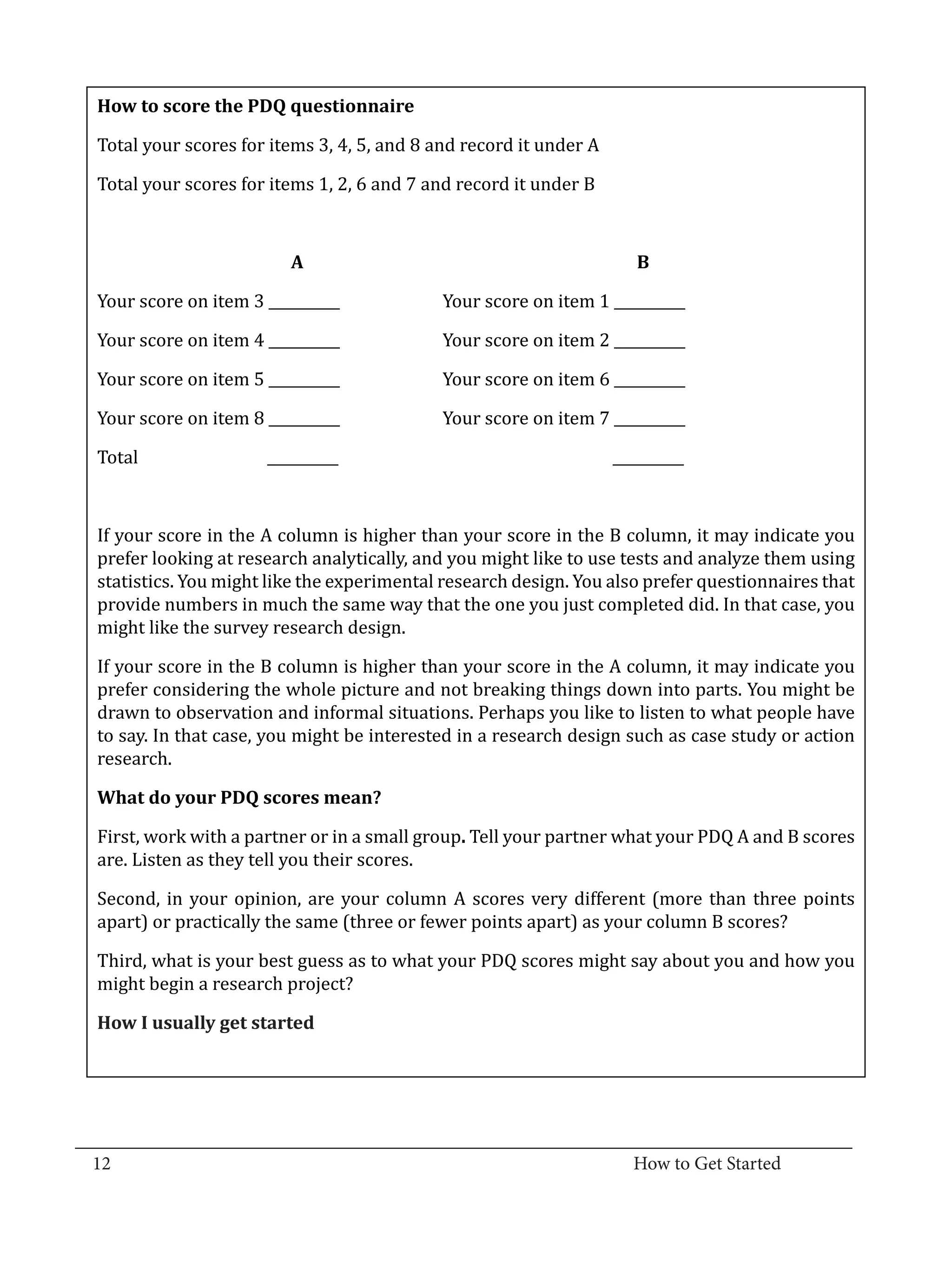 Total your scores for items 3, 4, 5, and 8 and record it under A
   How to score the PDQ questionnaire



   Total your scores for items 1, 2, 6 and 7 and record it under B



             	       	

   Your score on item 3 __________		           Your score on item 1 __________
                           A			                                          B



   Your score on item 4 __________		           Your score on item 2 __________

   Your score on item 5 __________		           Your score on item 6 __________

   Your score on item 8 __________		           Your score on item 7 __________

   Total		               __________				                               __________



   If your score in the A column is higher than your score in the B column, it may indicate you
   prefer looking at research analytically, and you might like to use tests and analyze them using
   statistics. You might like the experimental research design. You also prefer questionnaires that
   provide numbers in much the same way that the one you just completed did. In that case, you
   might like the survey research design.

   If your score in the B column is higher than your score in the A column, it may indicate you
   prefer considering the whole picture and not breaking things down into parts. You might be
   drawn to observation and informal situations. Perhaps you like to listen to what people have
   to say. In that case, you might be interested in a research design such as case study or action
   research.



   First, work with a partner or in a small group. Tell your partner what your PDQ A and B scores
   What do your PDQ scores mean?


   are. Listen as they tell you their scores.

   Second, in your opinion, are your column A scores very different (more than three points
   apart) or practically the same (three or fewer points apart) as your column B scores?

   Third, what is your best guess as to what your PDQ scores might say about you and how you
   might begin a research project?

   How I usually get started




_________________________________________________________________________________
  12										How to Get Started		
					
 