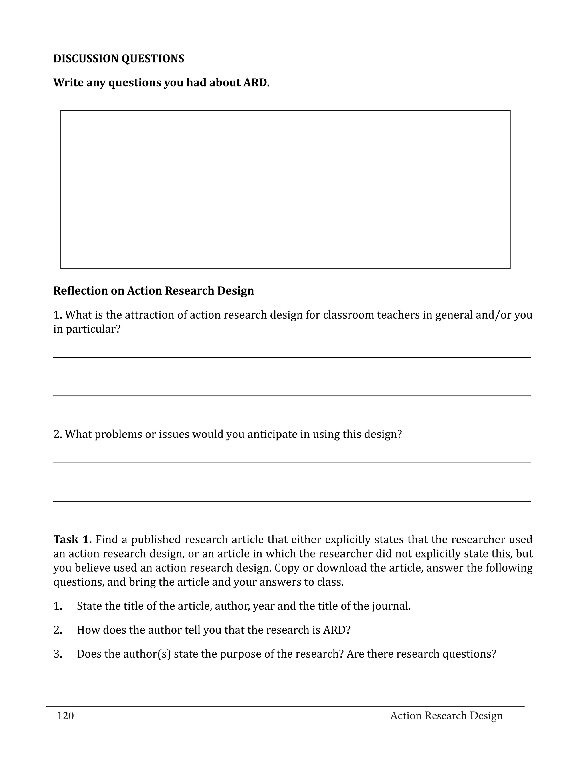 DISCUSSION QUESTIONS

  Write any questions you had about ARD.




  1. What is the attraction of action research design for classroom teachers in general and/or you
  Reflection on Action Research Design


  in particular?

  _____________________________________________________________________________________________________________


  _____________________________________________________________________________________________________________


  2. What problems or issues would you anticipate in using this design?

  _____________________________________________________________________________________________________________


  _____________________________________________________________________________________________________________


  Task 1. Find a published research article that either explicitly states that the researcher used
  an action research design, or an article in which the researcher did not explicitly state this, but
  you believe used an action research design. Copy or download the article, answer the following
  questions, and bring the article and your answers to class.

  1.	   State the title of the article, author, year and the title of the journal.

  2.	   How does the author tell you that the research is ARD?

  3.	   Does the author(s) state the purpose of the research? Are there research questions?



_________________________________________________________________________________
  120									Action Research Design		
				
 