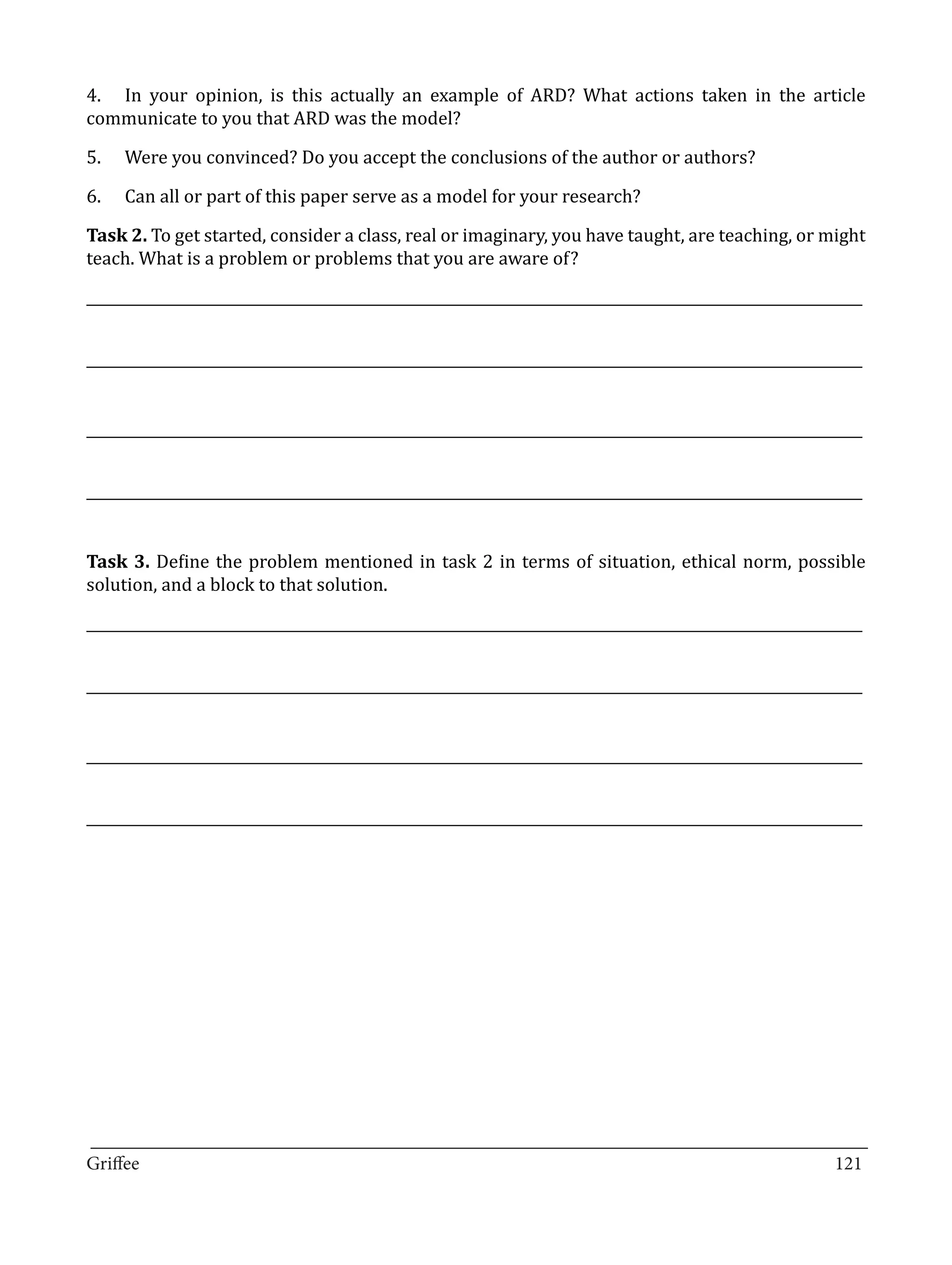 4.	 In your opinion, is this actually an example of ARD? What actions taken in the article
communicate to you that ARD was the model?

5.	   Were you convinced? Do you accept the conclusions of the author or authors?

6.	   Can all or part of this paper serve as a model for your research?

Task 2. To get started, consider a class, real or imaginary, you have taught, are teaching, or might
teach. What is a problem or problems that you are aware of?

_____________________________________________________________________________________________________________


_____________________________________________________________________________________________________________


_____________________________________________________________________________________________________________


_____________________________________________________________________________________________________________


Task 3. Define the problem mentioned in task 2 in terms of situation, ethical norm, possible
solution, and a block to that solution.

_____________________________________________________________________________________________________________


_____________________________________________________________________________________________________________


_____________________________________________________________________________________________________________


_____________________________________________________________________________________________________________




_________________________________________________________________________________
Griffee										 			121
 