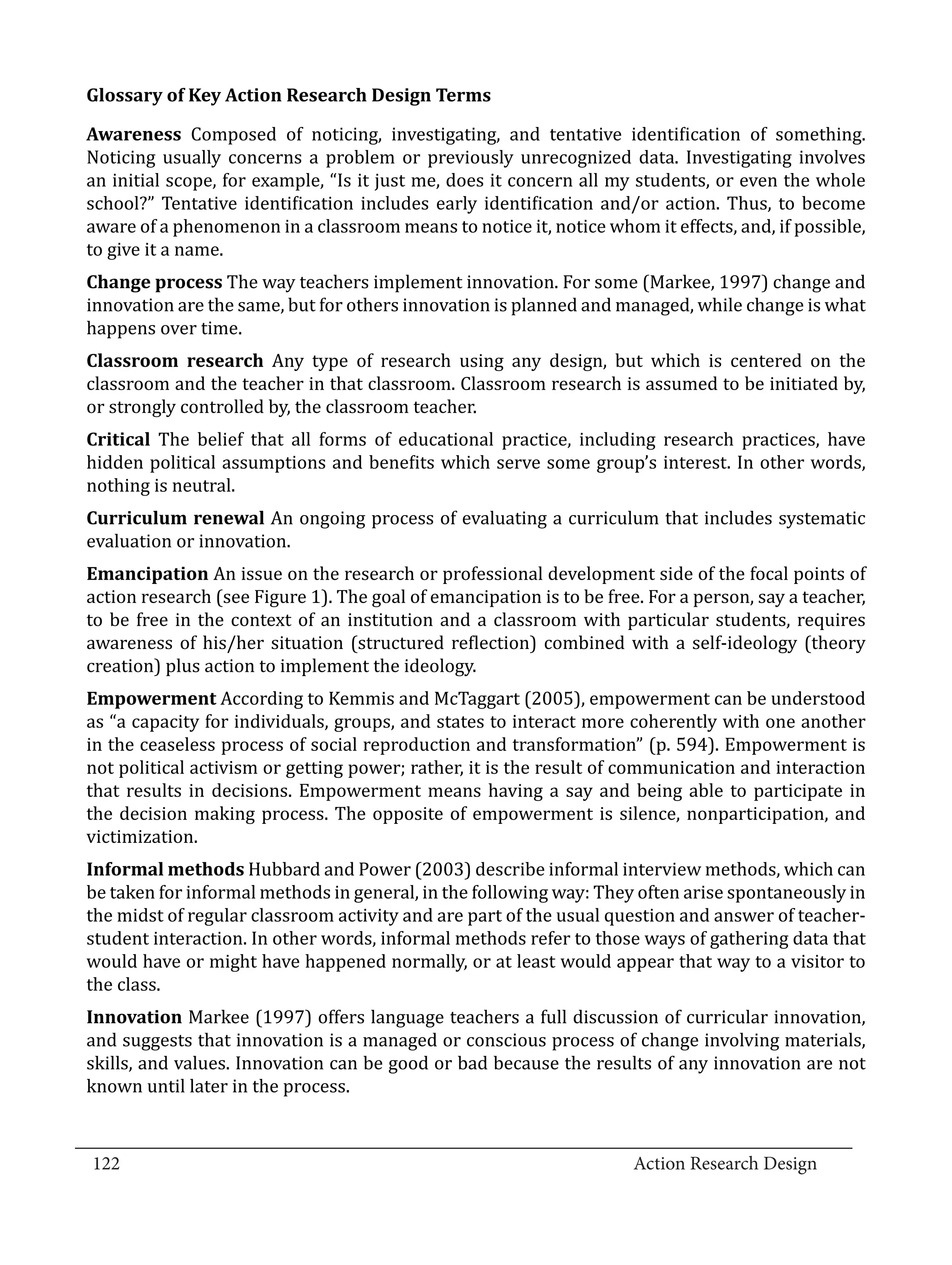 Awareness Composed of noticing, investigating, and tentative identification of something.
  Glossary of Key Action Research Design Terms


  Noticing usually concerns a problem or previously unrecognized data. Investigating involves
  an initial scope, for example, “Is it just me, does it concern all my students, or even the whole
  school?” Tentative identification includes early identification and/or action. Thus, to become
  aware of a phenomenon in a classroom means to notice it, notice whom it effects, and, if possible,
  to give it a name.
  Change process The way teachers implement innovation. For some (Markee, 1997) change and
  innovation are the same, but for others innovation is planned and managed, while change is what
  happens over time.
  Classroom research Any type of research using any design, but which is centered on the
  classroom and the teacher in that classroom. Classroom research is assumed to be initiated by,
  or strongly controlled by, the classroom teacher.
  Critical The belief that all forms of educational practice, including research practices, have
  hidden political assumptions and benefits which serve some group’s interest. In other words,
  nothing is neutral.
  Curriculum renewal An ongoing process of evaluating a curriculum that includes systematic
  evaluation or innovation.
  Emancipation An issue on the research or professional development side of the focal points of
  action research (see Figure 1). The goal of emancipation is to be free. For a person, say a teacher,
  to be free in the context of an institution and a classroom with particular students, requires
  awareness of his/her situation (structured reflection) combined with a self-ideology (theory
  creation) plus action to implement the ideology.
  Empowerment According to Kemmis and McTaggart (2005), empowerment can be understood
  as “a capacity for individuals, groups, and states to interact more coherently with one another
  in the ceaseless process of social reproduction and transformation” (p. 594). Empowerment is
  not political activism or getting power; rather, it is the result of communication and interaction
  that results in decisions. Empowerment means having a say and being able to participate in
  the decision making process. The opposite of empowerment is silence, nonparticipation, and
  victimization.
  Informal methods Hubbard and Power (2003) describe informal interview methods, which can
  be taken for informal methods in general, in the following way: They often arise spontaneously in
  the midst of regular classroom activity and are part of the usual question and answer of teacher-
  student interaction. In other words, informal methods refer to those ways of gathering data that
  would have or might have happened normally, or at least would appear that way to a visitor to
  the class.
  Innovation Markee (1997) offers language teachers a full discussion of curricular innovation,
  and suggests that innovation is a managed or conscious process of change involving materials,
  skills, and values. Innovation can be good or bad because the results of any innovation are not
  known until later in the process.

_________________________________________________________________________________
  122									Action Research Design		
				
 