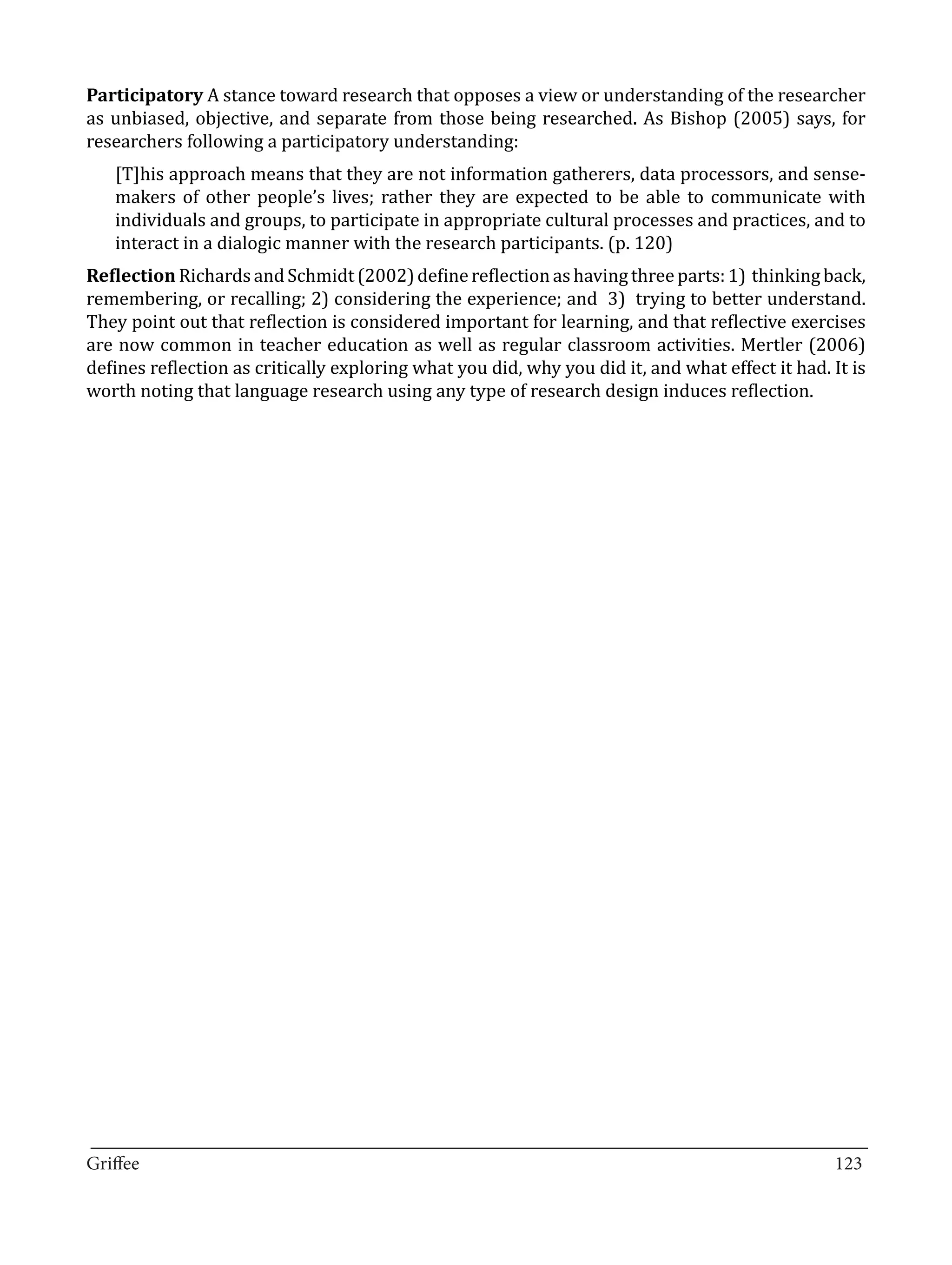 Participatory A stance toward research that opposes a view or understanding of the researcher
as unbiased, objective, and separate from those being researched. As Bishop (2005) says, for
researchers following a participatory understanding:
   [T]his approach means that they are not information gatherers, data processors, and sense-
   makers of other people’s lives; rather they are expected to be able to communicate with
   individuals and groups, to participate in appropriate cultural processes and practices, and to
   interact in a dialogic manner with the research participants. (p. 120)
Reflection Richards and Schmidt (2002) define reflection as having three parts: 1) thinking back,
remembering, or recalling; 2) considering the experience; and 3) trying to better understand.
They point out that reflection is considered important for learning, and that reflective exercises
are now common in teacher education as well as regular classroom activities. Mertler (2006)
defines reflection as critically exploring what you did, why you did it, and what effect it had. It is
worth noting that language research using any type of research design induces reflection.




_________________________________________________________________________________
Griffee										 			123
 