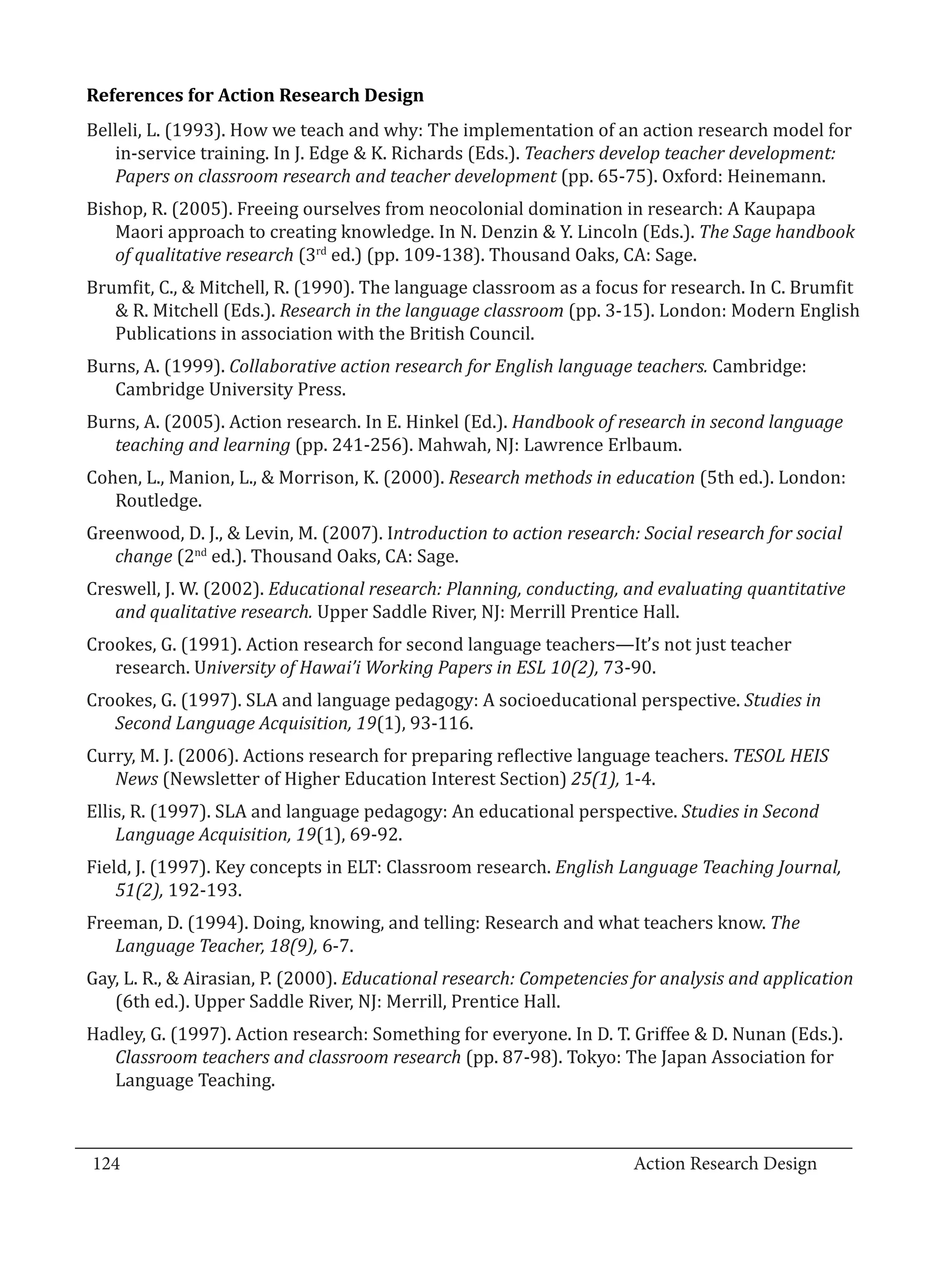 Belleli, L. (1993). How we teach and why: The implementation of an action research model for
  References for Action Research Design


     in-service training. In J. Edge & K. Richards (Eds.). Teachers develop teacher development:
     Papers on classroom research and teacher development (pp. 65-75). Oxford: Heinemann.
  Bishop, R. (2005). Freeing ourselves from neocolonial domination in research: A Kaupapa
     Maori approach to creating knowledge. In N. Denzin & Y. Lincoln (Eds.). The Sage handbook
     of qualitative research (3rd ed.) (pp. 109-138). Thousand Oaks, CA: Sage.
  Brumfit, C., & Mitchell, R. (1990). The language classroom as a focus for research. In C. Brumfit
     & R. Mitchell (Eds.). Research in the language classroom (pp. 3-15). London: Modern English
     Publications in association with the British Council.
  Burns, A. (1999). Collaborative action research for English language teachers. Cambridge:
     Cambridge University Press.
  Burns, A. (2005). Action research. In E. Hinkel (Ed.). Handbook of research in second language
     teaching and learning (pp. 241-256). Mahwah, NJ: Lawrence Erlbaum.
  Cohen, L., Manion, L., & Morrison, K. (2000). Research methods in education (5th ed.). London:
     Routledge.
  Greenwood, D. J., & Levin, M. (2007). Introduction to action research: Social research for social
     change (2nd ed.). Thousand Oaks, CA: Sage.
  Creswell, J. W. (2002). Educational research: Planning, conducting, and evaluating quantitative
     and qualitative research. Upper Saddle River, NJ: Merrill Prentice Hall.
  Crookes, G. (1991). Action research for second language teachers—It’s not just teacher
     research. University of Hawai’i Working Papers in ESL 10(2), 73-90.
  Crookes, G. (1997). SLA and language pedagogy: A socioeducational perspective. Studies in
     Second Language Acquisition, 19(1), 93-116.
  Curry, M. J. (2006). Actions research for preparing reflective language teachers. TESOL HEIS
     News (Newsletter of Higher Education Interest Section) 25(1), 1-4.
  Ellis, R. (1997). SLA and language pedagogy: An educational perspective. Studies in Second
      Language Acquisition, 19(1), 69-92.
  Field, J. (1997). Key concepts in ELT: Classroom research. English Language Teaching Journal,
      51(2), 192-193.
  Freeman, D. (1994). Doing, knowing, and telling: Research and what teachers know. The
     Language Teacher, 18(9), 6-7.
  Gay, L. R., & Airasian, P. (2000). Educational research: Competencies for analysis and application
     (6th ed.). Upper Saddle River, NJ: Merrill, Prentice Hall.
  Hadley, G. (1997). Action research: Something for everyone. In D. T. Griffee & D. Nunan (Eds.).
     Classroom teachers and classroom research (pp. 87-98). Tokyo: The Japan Association for
     Language Teaching.


_________________________________________________________________________________
  124									Action Research Design		
				
 