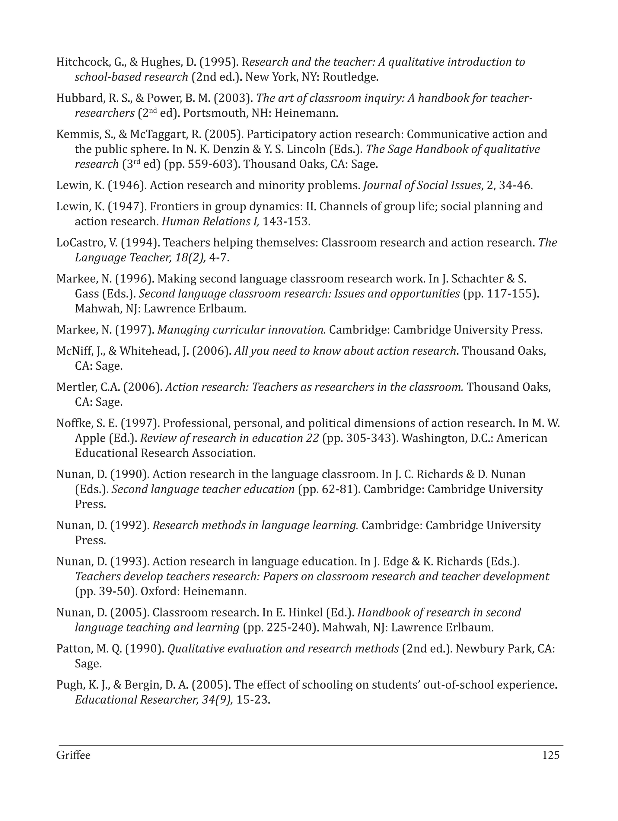Hitchcock, G., & Hughes, D. (1995). Research and the teacher: A qualitative introduction to
   school-based research (2nd ed.). New York, NY: Routledge.
Hubbard, R. S., & Power, B. M. (2003). The art of classroom inquiry: A handbook for teacher-
  researchers (2nd ed). Portsmouth, NH: Heinemann.
Kemmis, S., & McTaggart, R. (2005). Participatory action research: Communicative action and
  the public sphere. In N. K. Denzin & Y. S. Lincoln (Eds.). The Sage Handbook of qualitative
  research (3rd ed) (pp. 559-603). Thousand Oaks, CA: Sage.
Lewin, K. (1946). Action research and minority problems. Journal of Social Issues, 2, 34-46.
Lewin, K. (1947). Frontiers in group dynamics: II. Channels of group life; social planning and
   action research. Human Relations I, 143-153.
LoCastro, V. (1994). Teachers helping themselves: Classroom research and action research. The
   Language Teacher, 18(2), 4-7.
Markee, N. (1996). Making second language classroom research work. In J. Schachter & S.
  Gass (Eds.). Second language classroom research: Issues and opportunities (pp. 117-155).
  Mahwah, NJ: Lawrence Erlbaum.
Markee, N. (1997). Managing curricular innovation. Cambridge: Cambridge University Press.
McNiff, J., & Whitehead, J. (2006). All you need to know about action research. Thousand Oaks,
  CA: Sage.
Mertler, C.A. (2006). Action research: Teachers as researchers in the classroom. Thousand Oaks,
  CA: Sage.
Noffke, S. E. (1997). Professional, personal, and political dimensions of action research. In M. W.
   Apple (Ed.). Review of research in education 22 (pp. 305-343). Washington, D.C.: American
   Educational Research Association.
Nunan, D. (1990). Action research in the language classroom. In J. C. Richards & D. Nunan
  (Eds.). Second language teacher education (pp. 62-81). Cambridge: Cambridge University
  Press.
Nunan, D. (1992). Research methods in language learning. Cambridge: Cambridge University
  Press.
Nunan, D. (1993). Action research in language education. In J. Edge & K. Richards (Eds.).

  (pp. 39-50). Oxford: Heinemann.
  Teachers develop teachers research: Papers on classroom research and teacher development

Nunan, D. (2005). Classroom research. In E. Hinkel (Ed.). Handbook of research in second
  language teaching and learning (pp. 225-240). Mahwah, NJ: Lawrence Erlbaum.
Patton, M. Q. (1990). Qualitative evaluation and research methods (2nd ed.). Newbury Park, CA:
   Sage.
Pugh, K. J., & Bergin, D. A. (2005). The effect of schooling on students’ out-of-school experience.
   Educational Researcher, 34(9), 15-23.


_________________________________________________________________________________
Griffee										 			125
 