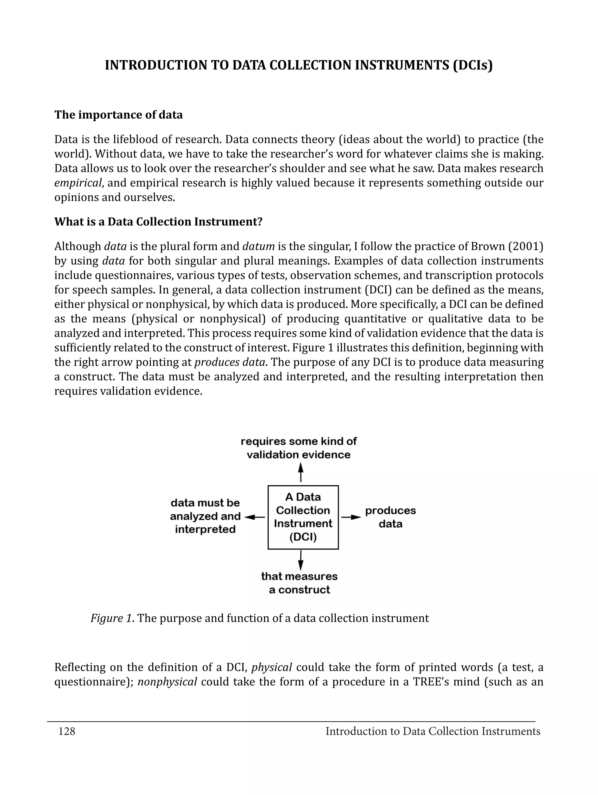 INTRODUCTION TO DATA COLLECTION INSTRUMENTS (DCIs)




  Data is the lifeblood of research. Data connects theory (ideas about the world) to practice (the
  The importance of data


  world). Without data, we have to take the researcher’s word for whatever claims she is making.
  Data allows us to look over the researcher’s shoulder and see what he saw. Data makes research
  empirical, and empirical research is highly valued because it represents something outside our
  opinions and ourselves.



  Although data is the plural form and datum is the singular, I follow the practice of Brown (2001)
  What is a Data Collection Instrument?


  by using data for both singular and plural meanings. Examples of data collection instruments
  include questionnaires, various types of tests, observation schemes, and transcription protocols
  for speech samples. In general, a data collection instrument (DCI) can be defined as the means,
  either physical or nonphysical, by which data is produced. More specifically, a DCI can be defined
  as the means (physical or nonphysical) of producing quantitative or qualitative data to be
  analyzed and interpreted. This process requires some kind of validation evidence that the data is
  sufficiently related to the construct of interest. Figure 1 illustrates this definition, beginning with
  the right arrow pointing at produces data. The purpose of any DCI is to produce data measuring
  a construct. The data must be analyzed and interpreted, and the resulting interpretation then
  requires validation evidence.




         Figure 1. The purpose and function of a data collection instrument



  Reflecting on the definition of a DCI, physical could take the form of printed words (a test, a
  questionnaire); nonphysical could take the form of a procedure in a TREE’s mind (such as an

_________________________________________________________________________________
  128							Introduction to Data Collection Instruments		
				
 