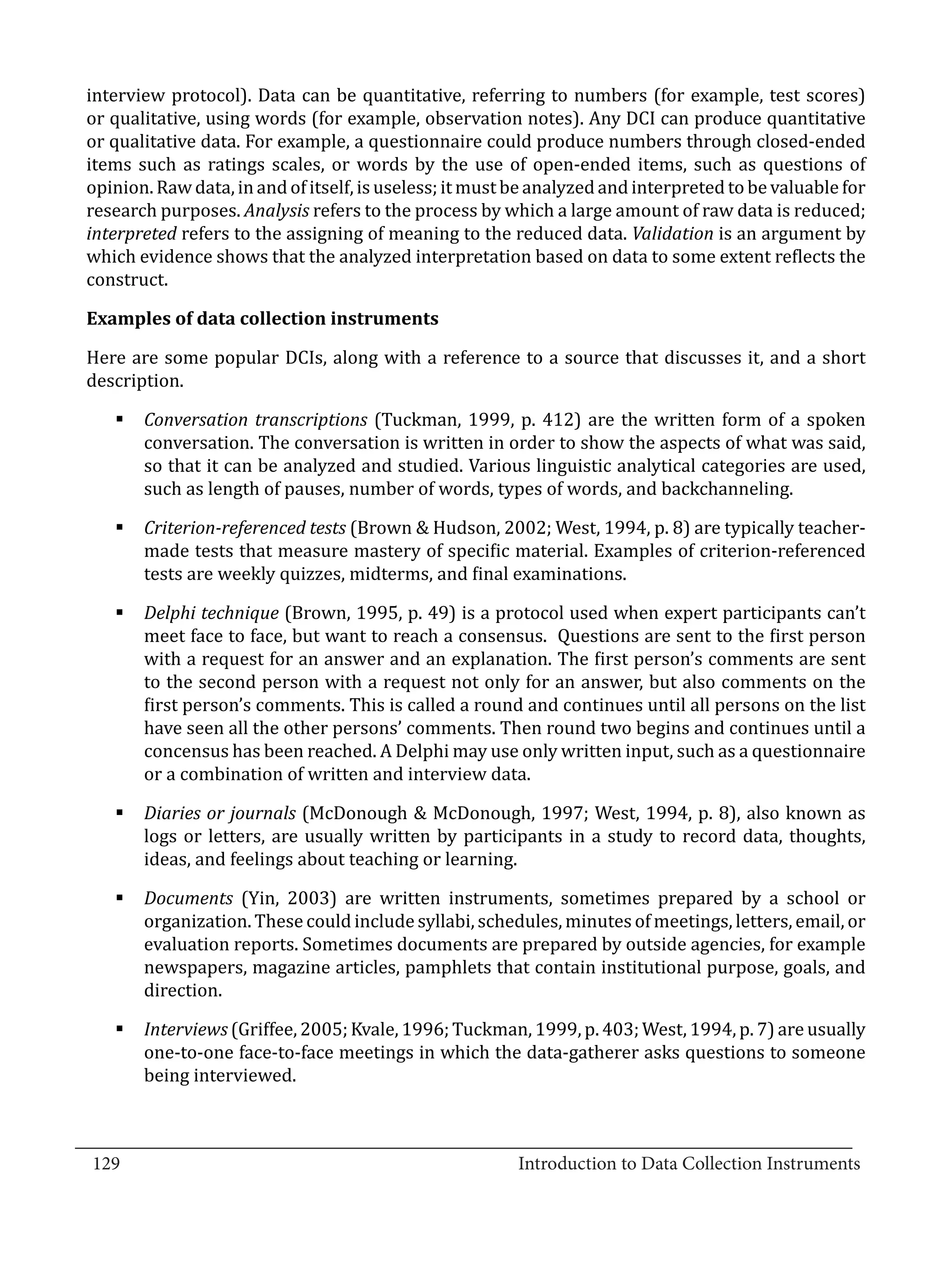 interview protocol). Data can be quantitative, referring to numbers (for example, test scores)
  or qualitative, using words (for example, observation notes). Any DCI can produce quantitative
  or qualitative data. For example, a questionnaire could produce numbers through closed-ended
  items such as ratings scales, or words by the use of open-ended items, such as questions of
  opinion. Raw data, in and of itself, is useless; it must be analyzed and interpreted to be valuable for
  research purposes. Analysis refers to the process by which a large amount of raw data is reduced;
  interpreted refers to the assigning of meaning to the reduced data. Validation is an argument by
  which evidence shows that the analyzed interpretation based on data to some extent reflects the
  construct.



  Here are some popular DCIs, along with a reference to a source that discusses it, and a short
  Examples of data collection instruments


  description.

     §	Conversation transcriptions (Tuckman, 1999, p. 412) are the written form of a spoken
       conversation. The conversation is written in order to show the aspects of what was said,
       so that it can be analyzed and studied. Various linguistic analytical categories are used,
       such as length of pauses, number of words, types of words, and backchanneling.

     §	Criterion-referenced tests (Brown & Hudson, 2002; West, 1994, p. 8) are typically teacher-
       made tests that measure mastery of specific material. Examples of criterion-referenced
       tests are weekly quizzes, midterms, and final examinations.

     §	Delphi technique (Brown, 1995, p. 49) is a protocol used when expert participants can’t
       meet face to face, but want to reach a consensus. Questions are sent to the first person
       with a request for an answer and an explanation. The first person’s comments are sent
       to the second person with a request not only for an answer, but also comments on the
       first person’s comments. This is called a round and continues until all persons on the list
       have seen all the other persons’ comments. Then round two begins and continues until a
       concensus has been reached. A Delphi may use only written input, such as a questionnaire
       or a combination of written and interview data.

     §	Diaries or journals (McDonough & McDonough, 1997; West, 1994, p. 8), also known as
       logs or letters, are usually written by participants in a study to record data, thoughts,
       ideas, and feelings about teaching or learning.

     §	Documents (Yin, 2003) are written instruments, sometimes prepared by a school or
       organization. These could include syllabi, schedules, minutes of meetings, letters, email, or
       evaluation reports. Sometimes documents are prepared by outside agencies, for example
       newspapers, magazine articles, pamphlets that contain institutional purpose, goals, and
       direction.

     §	Interviews (Griffee, 2005; Kvale, 1996; Tuckman, 1999, p. 403; West, 1994, p. 7) are usually
       one-to-one face-to-face meetings in which the data-gatherer asks questions to someone
       being interviewed.


_________________________________________________________________________________
  129							Introduction to Data Collection Instruments		
				
 
