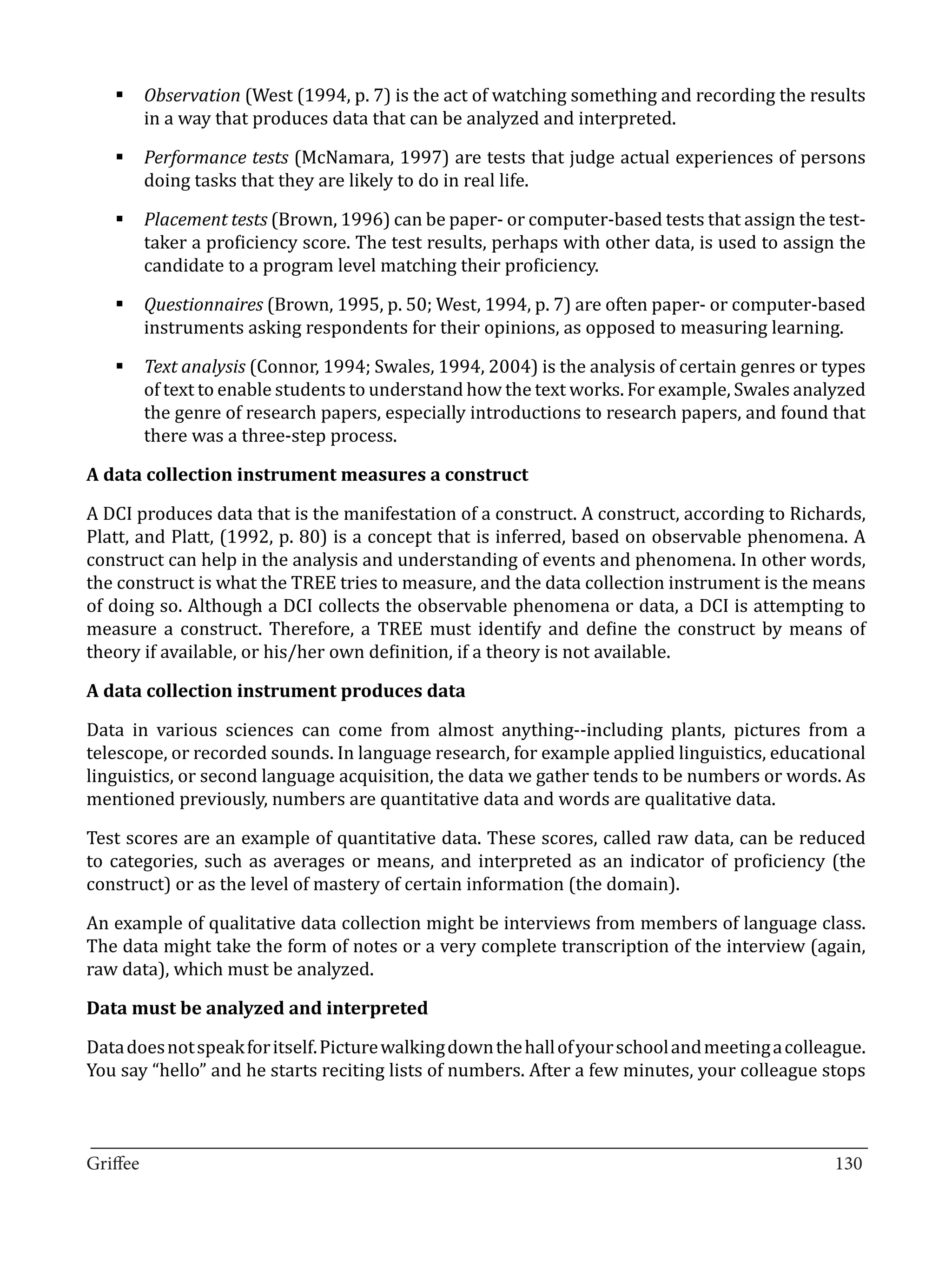 §	Observation (West (1994, p. 7) is the act of watching something and recording the results
     in a way that produces data that can be analyzed and interpreted.

   §	Performance tests (McNamara, 1997) are tests that judge actual experiences of persons
     doing tasks that they are likely to do in real life.

   §	Placement tests (Brown, 1996) can be paper- or computer-based tests that assign the test-
     taker a proficiency score. The test results, perhaps with other data, is used to assign the
     candidate to a program level matching their proficiency.

   §	Questionnaires (Brown, 1995, p. 50; West, 1994, p. 7) are often paper- or computer-based
     instruments asking respondents for their opinions, as opposed to measuring learning.

   §	Text analysis (Connor, 1994; Swales, 1994, 2004) is the analysis of certain genres or types
     of text to enable students to understand how the text works. For example, Swales analyzed
     the genre of research papers, especially introductions to research papers, and found that
     there was a three-step process.



A DCI produces data that is the manifestation of a construct. A construct, according to Richards,
A data collection instrument measures a construct


Platt, and Platt, (1992, p. 80) is a concept that is inferred, based on observable phenomena. A
construct can help in the analysis and understanding of events and phenomena. In other words,
the construct is what the TREE tries to measure, and the data collection instrument is the means
of doing so. Although a DCI collects the observable phenomena or data, a DCI is attempting to
measure a construct. Therefore, a TREE must identify and define the construct by means of
theory if available, or his/her own definition, if a theory is not available.



Data in various sciences can come from almost anything--including plants, pictures from a
A data collection instrument produces data


telescope, or recorded sounds. In language research, for example applied linguistics, educational
linguistics, or second language acquisition, the data we gather tends to be numbers or words. As
mentioned previously, numbers are quantitative data and words are qualitative data.

Test scores are an example of quantitative data. These scores, called raw data, can be reduced
to categories, such as averages or means, and interpreted as an indicator of proficiency (the
construct) or as the level of mastery of certain information (the domain).

An example of qualitative data collection might be interviews from members of language class.
The data might take the form of notes or a very complete transcription of the interview (again,
raw data), which must be analyzed.



Data does not speak for itself. Picture walking down the hall of your school and meeting a colleague.
Data must be analyzed and interpreted


You say “hello” and he starts reciting lists of numbers. After a few minutes, your colleague stops


_________________________________________________________________________________
Griffee										 			130
 