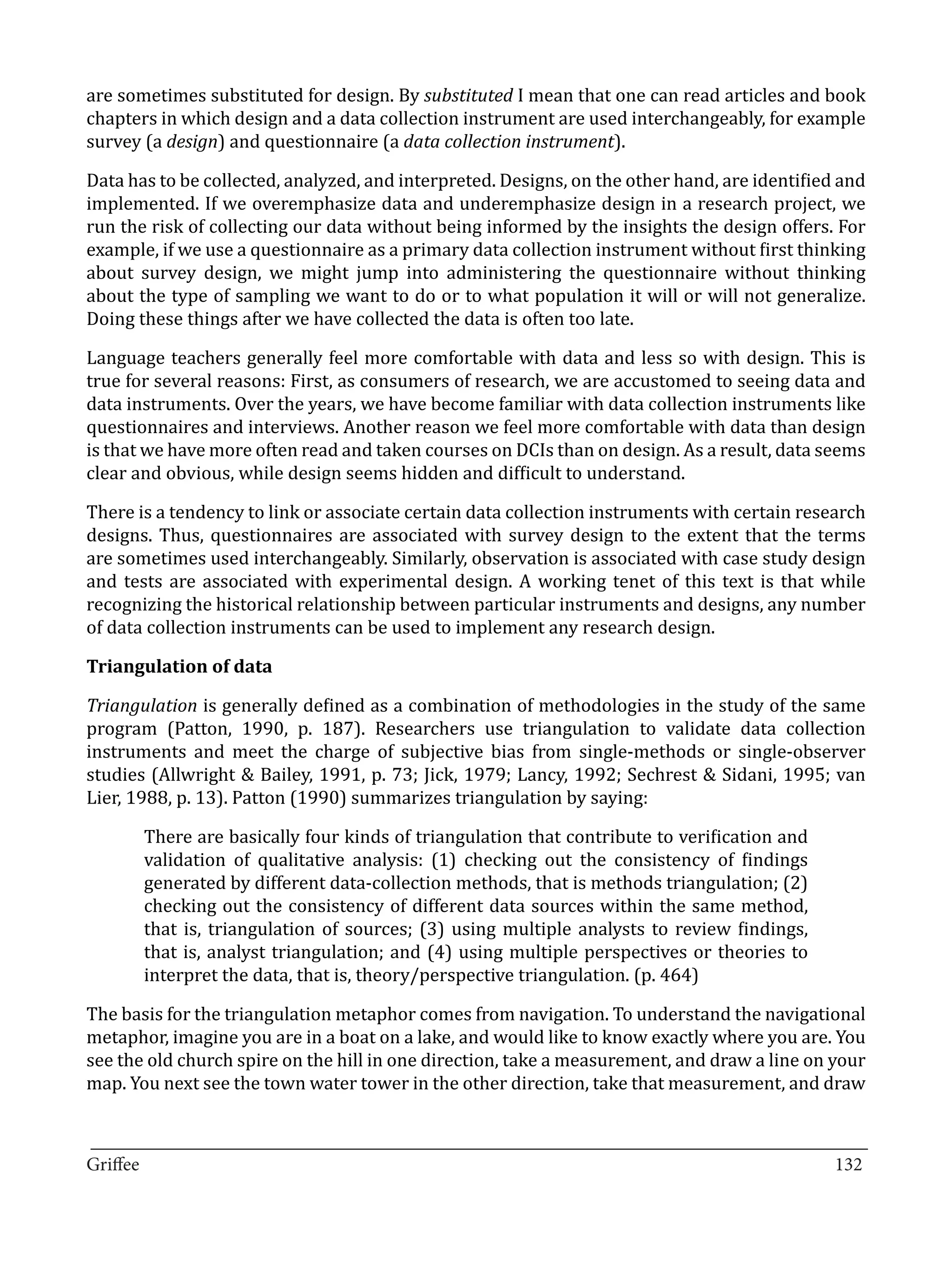are sometimes substituted for design. By substituted I mean that one can read articles and book
chapters in which design and a data collection instrument are used interchangeably, for example
survey (a design) and questionnaire (a data collection instrument).

Data has to be collected, analyzed, and interpreted. Designs, on the other hand, are identified and
implemented. If we overemphasize data and underemphasize design in a research project, we
run the risk of collecting our data without being informed by the insights the design offers. For
example, if we use a questionnaire as a primary data collection instrument without first thinking
about survey design, we might jump into administering the questionnaire without thinking
about the type of sampling we want to do or to what population it will or will not generalize.
Doing these things after we have collected the data is often too late.

Language teachers generally feel more comfortable with data and less so with design. This is
true for several reasons: First, as consumers of research, we are accustomed to seeing data and
data instruments. Over the years, we have become familiar with data collection instruments like
questionnaires and interviews. Another reason we feel more comfortable with data than design
is that we have more often read and taken courses on DCIs than on design. As a result, data seems
clear and obvious, while design seems hidden and difficult to understand.

There is a tendency to link or associate certain data collection instruments with certain research
designs. Thus, questionnaires are associated with survey design to the extent that the terms
are sometimes used interchangeably. Similarly, observation is associated with case study design
and tests are associated with experimental design. A working tenet of this text is that while
recognizing the historical relationship between particular instruments and designs, any number
of data collection instruments can be used to implement any research design.



Triangulation is generally defined as a combination of methodologies in the study of the same
Triangulation of data


program (Patton, 1990, p. 187). Researchers use triangulation to validate data collection
instruments and meet the charge of subjective bias from single-methods or single-observer
studies (Allwright & Bailey, 1991, p. 73; Jick, 1979; Lancy, 1992; Sechrest & Sidani, 1995; van
Lier, 1988, p. 13). Patton (1990) summarizes triangulation by saying:

       There are basically four kinds of triangulation that contribute to verification and
       validation of qualitative analysis: (1) checking out the consistency of findings
       generated by different data-collection methods, that is methods triangulation; (2)
       checking out the consistency of different data sources within the same method,
       that is, triangulation of sources; (3) using multiple analysts to review findings,
       that is, analyst triangulation; and (4) using multiple perspectives or theories to
       interpret the data, that is, theory/perspective triangulation. (p. 464)

The basis for the triangulation metaphor comes from navigation. To understand the navigational
metaphor, imagine you are in a boat on a lake, and would like to know exactly where you are. You
see the old church spire on the hill in one direction, take a measurement, and draw a line on your
map. You next see the town water tower in the other direction, take that measurement, and draw


_________________________________________________________________________________
Griffee										 			132
 