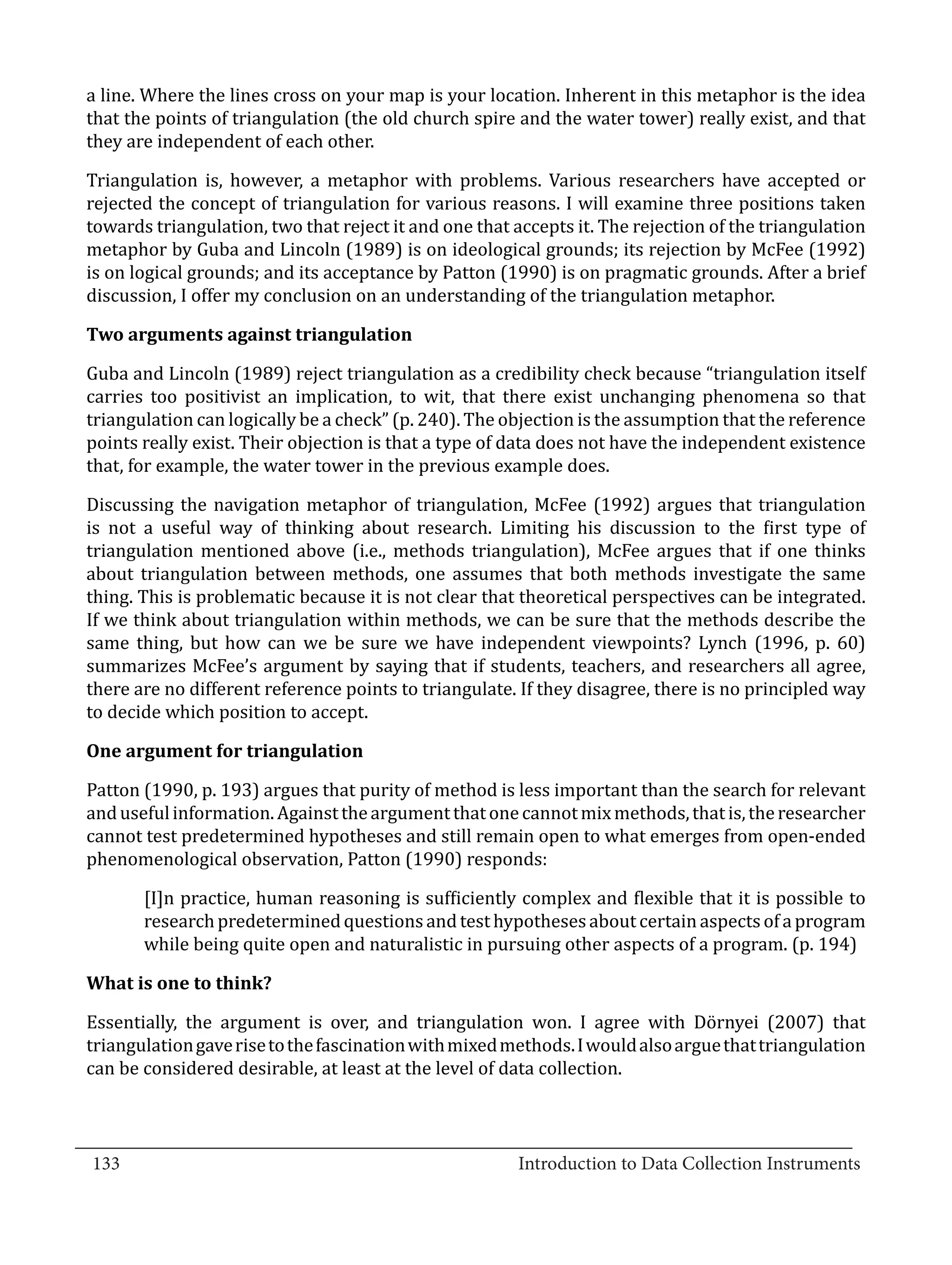 a line. Where the lines cross on your map is your location. Inherent in this metaphor is the idea
  that the points of triangulation (the old church spire and the water tower) really exist, and that
  they are independent of each other.

  Triangulation is, however, a metaphor with problems. Various researchers have accepted or
  rejected the concept of triangulation for various reasons. I will examine three positions taken
  towards triangulation, two that reject it and one that accepts it. The rejection of the triangulation
  metaphor by Guba and Lincoln (1989) is on ideological grounds; its rejection by McFee (1992)
  is on logical grounds; and its acceptance by Patton (1990) is on pragmatic grounds. After a brief
  discussion, I offer my conclusion on an understanding of the triangulation metaphor.



  Guba and Lincoln (1989) reject triangulation as a credibility check because “triangulation itself
  Two arguments against triangulation


  carries too positivist an implication, to wit, that there exist unchanging phenomena so that
  triangulation can logically be a check” (p. 240). The objection is the assumption that the reference
  points really exist. Their objection is that a type of data does not have the independent existence
  that, for example, the water tower in the previous example does.

  Discussing the navigation metaphor of triangulation, McFee (1992) argues that triangulation
  is not a useful way of thinking about research. Limiting his discussion to the first type of
  triangulation mentioned above (i.e., methods triangulation), McFee argues that if one thinks
  about triangulation between methods, one assumes that both methods investigate the same
  thing. This is problematic because it is not clear that theoretical perspectives can be integrated.
  If we think about triangulation within methods, we can be sure that the methods describe the
  same thing, but how can we be sure we have independent viewpoints? Lynch (1996, p. 60)
  summarizes McFee’s argument by saying that if students, teachers, and researchers all agree,
  there are no different reference points to triangulate. If they disagree, there is no principled way
  to decide which position to accept.



  Patton (1990, p. 193) argues that purity of method is less important than the search for relevant
  One argument for triangulation


  and useful information. Against the argument that one cannot mix methods, that is, the researcher
  cannot test predetermined hypotheses and still remain open to what emerges from open-ended
  phenomenological observation, Patton (1990) responds:

         [I]n practice, human reasoning is sufficiently complex and flexible that it is possible to
         research predetermined questions and test hypotheses about certain aspects of a program
         while being quite open and naturalistic in pursuing other aspects of a program. (p. 194)



  Essentially, the argument is over, and triangulation won. I agree with Dörnyei (2007) that
  What is one to think?


  triangulation gave rise to the fascination with mixed methods. I would also argue that triangulation
  can be considered desirable, at least at the level of data collection.


_________________________________________________________________________________
  133							Introduction to Data Collection Instruments		
				
 