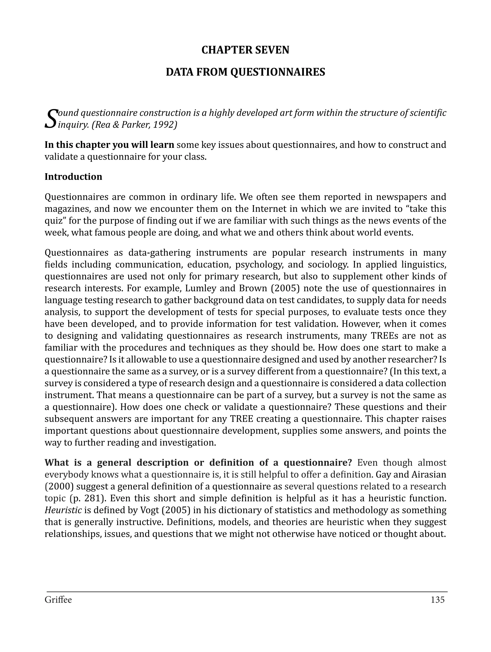 CHAPTER SEVEN
                              DATA FROM QUESTIONNAIRES



S   ound questionnaire construction is a highly developed art form within the structure of scientific


In this chapter you will learn some key issues about questionnaires, and how to construct and
    inquiry. (Rea & Parker, 1992)


validate a questionnaire for your class.



Questionnaires are common in ordinary life. We often see them reported in newspapers and
Introduction


magazines, and now we encounter them on the Internet in which we are invited to “take this
quiz” for the purpose of finding out if we are familiar with such things as the news events of the
week, what famous people are doing, and what we and others think about world events.

Questionnaires as data-gathering instruments are popular research instruments in many
fields including communication, education, psychology, and sociology. In applied linguistics,
questionnaires are used not only for primary research, but also to supplement other kinds of
research interests. For example, Lumley and Brown (2005) note the use of questionnaires in
language testing research to gather background data on test candidates, to supply data for needs
analysis, to support the development of tests for special purposes, to evaluate tests once they
have been developed, and to provide information for test validation. However, when it comes
to designing and validating questionnaires as research instruments, many TREEs are not as
familiar with the procedures and techniques as they should be. How does one start to make a
questionnaire? Is it allowable to use a questionnaire designed and used by another researcher? Is
a questionnaire the same as a survey, or is a survey different from a questionnaire? (In this text, a
survey is considered a type of research design and a questionnaire is considered a data collection
instrument. That means a questionnaire can be part of a survey, but a survey is not the same as
a questionnaire). How does one check or validate a questionnaire? These questions and their
subsequent answers are important for any TREE creating a questionnaire. This chapter raises
important questions about questionnaire development, supplies some answers, and points the
way to further reading and investigation.

What is a general description or definition of a questionnaire? Even though almost
everybody knows what a questionnaire is, it is still helpful to offer a definition. Gay and Airasian
(2000) suggest a general definition of a questionnaire as several questions related to a research
topic (p. 281). Even this short and simple definition is helpful as it has a heuristic function.
Heuristic is defined by Vogt (2005) in his dictionary of statistics and methodology as something
that is generally instructive. Definitions, models, and theories are heuristic when they suggest
relationships, issues, and questions that we might not otherwise have noticed or thought about.




_________________________________________________________________________________
Griffee										 			135
 