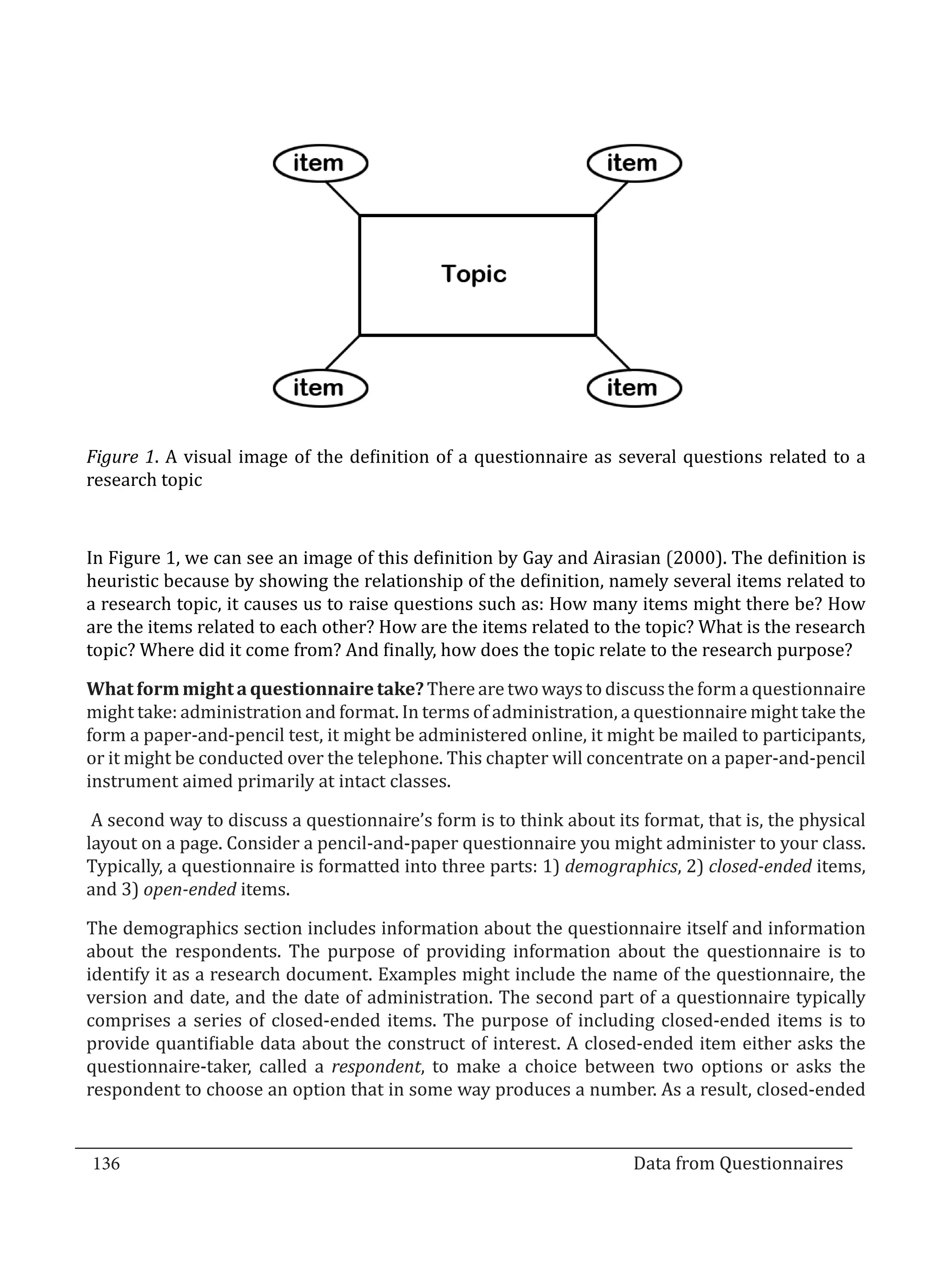 Figure 1. A visual image of the definition of a questionnaire as several questions related to a
  research topic



  In Figure 1, we can see an image of this definition by Gay and Airasian (2000). The definition is
  heuristic because by showing the relationship of the definition, namely several items related to
  a research topic, it causes us to raise questions such as: How many items might there be? How
  are the items related to each other? How are the items related to the topic? What is the research
  topic? Where did it come from? And finally, how does the topic relate to the research purpose?

  What form might a questionnaire take? There are two ways to discuss the form a questionnaire
  might take: administration and format. In terms of administration, a questionnaire might take the
  form a paper-and-pencil test, it might be administered online, it might be mailed to participants,
  or it might be conducted over the telephone. This chapter will concentrate on a paper-and-pencil
  instrument aimed primarily at intact classes.

   A second way to discuss a questionnaire’s form is to think about its format, that is, the physical
  layout on a page. Consider a pencil-and-paper questionnaire you might administer to your class.
  Typically, a questionnaire is formatted into three parts: 1) demographics, 2) closed-ended items,
  and 3) open-ended items.

  The demographics section includes information about the questionnaire itself and information
  about the respondents. The purpose of providing information about the questionnaire is to
  identify it as a research document. Examples might include the name of the questionnaire, the
  version and date, and the date of administration. The second part of a questionnaire typically
  comprises a series of closed-ended items. The purpose of including closed-ended items is to
  provide quantifiable data about the construct of interest. A closed-ended item either asks the
  questionnaire-taker, called a respondent, to make a choice between two options or asks the
  respondent to choose an option that in some way produces a number. As a result, closed-ended


  136									Data from Questionnaires		
_________________________________________________________________________________

				
 