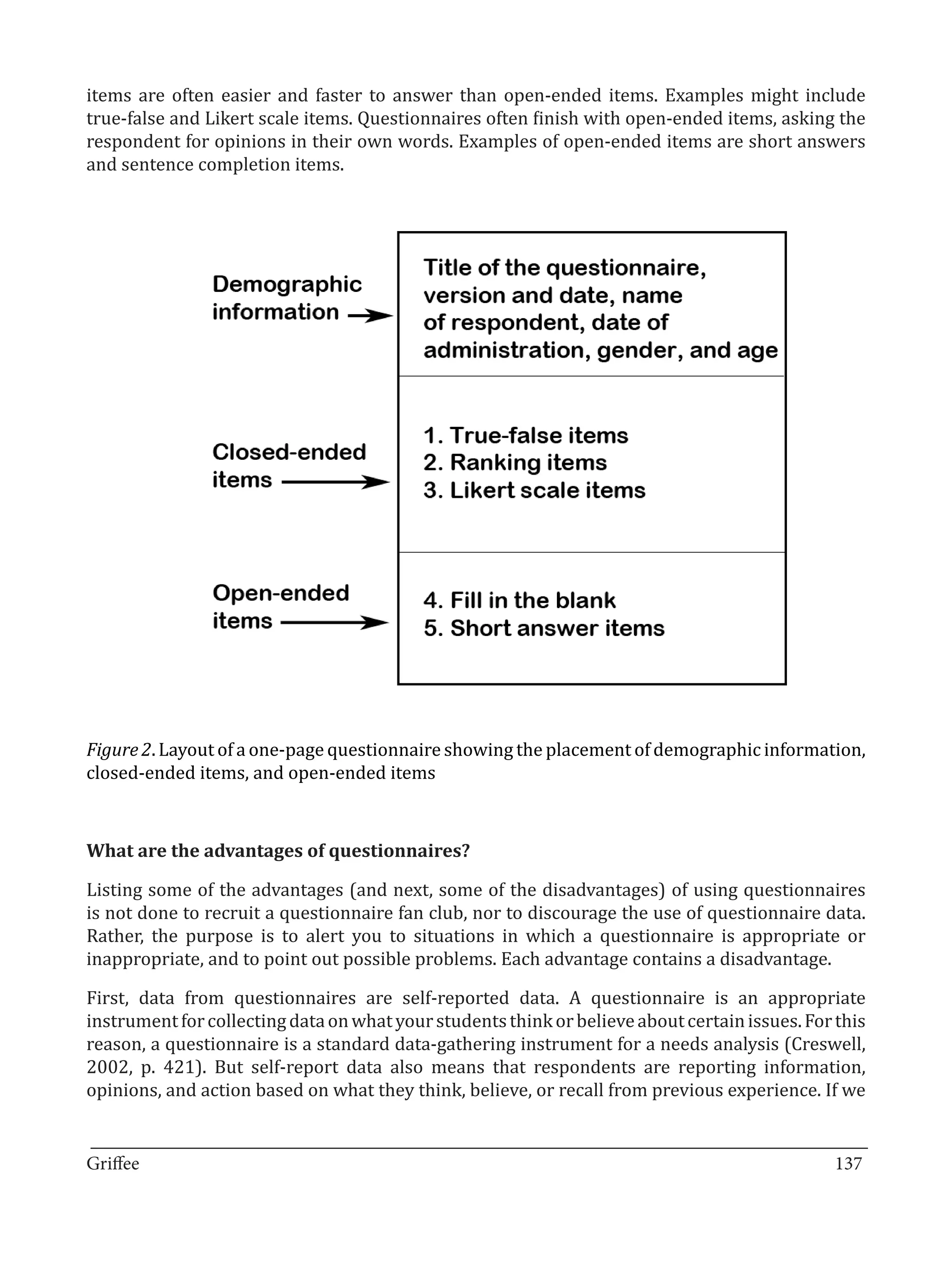items are often easier and faster to answer than open-ended items. Examples might include
true-false and Likert scale items. Questionnaires often finish with open-ended items, asking the
respondent for opinions in their own words. Examples of open-ended items are short answers
and sentence completion items.




Figure 2. Layout of a one-page questionnaire showing the placement of demographic information,
closed-ended items, and open-ended items




Listing some of the advantages (and next, some of the disadvantages) of using questionnaires
What are the advantages of questionnaires?


is not done to recruit a questionnaire fan club, nor to discourage the use of questionnaire data.
Rather, the purpose is to alert you to situations in which a questionnaire is appropriate or
inappropriate, and to point out possible problems. Each advantage contains a disadvantage.

First, data from questionnaires are self-reported data. A questionnaire is an appropriate
instrument for collecting data on what your students think or believe about certain issues. For this
reason, a questionnaire is a standard data-gathering instrument for a needs analysis (Creswell,
2002, p. 421). But self-report data also means that respondents are reporting information,
opinions, and action based on what they think, believe, or recall from previous experience. If we

_________________________________________________________________________________
Griffee										 			137
 