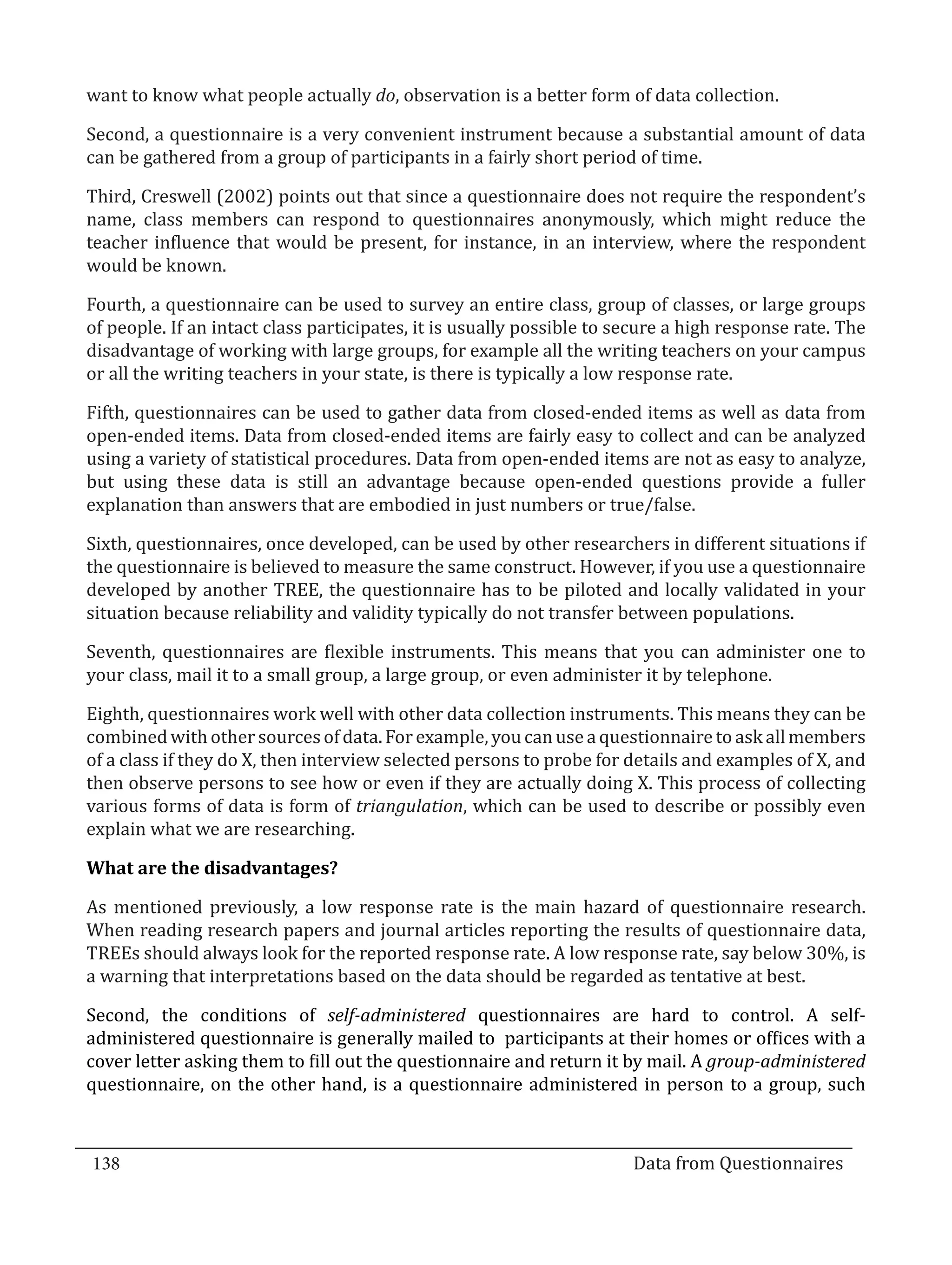 want to know what people actually do, observation is a better form of data collection.

  Second, a questionnaire is a very convenient instrument because a substantial amount of data
  can be gathered from a group of participants in a fairly short period of time.

  Third, Creswell (2002) points out that since a questionnaire does not require the respondent’s
  name, class members can respond to questionnaires anonymously, which might reduce the
  teacher influence that would be present, for instance, in an interview, where the respondent
  would be known.

  Fourth, a questionnaire can be used to survey an entire class, group of classes, or large groups
  of people. If an intact class participates, it is usually possible to secure a high response rate. The
  disadvantage of working with large groups, for example all the writing teachers on your campus
  or all the writing teachers in your state, is there is typically a low response rate.

  Fifth, questionnaires can be used to gather data from closed-ended items as well as data from
  open-ended items. Data from closed-ended items are fairly easy to collect and can be analyzed
  using a variety of statistical procedures. Data from open-ended items are not as easy to analyze,
  but using these data is still an advantage because open-ended questions provide a fuller
  explanation than answers that are embodied in just numbers or true/false.

  Sixth, questionnaires, once developed, can be used by other researchers in different situations if
  the questionnaire is believed to measure the same construct. However, if you use a questionnaire
  developed by another TREE, the questionnaire has to be piloted and locally validated in your
  situation because reliability and validity typically do not transfer between populations.

  Seventh, questionnaires are flexible instruments. This means that you can administer one to
  your class, mail it to a small group, a large group, or even administer it by telephone.

  Eighth, questionnaires work well with other data collection instruments. This means they can be
  combined with other sources of data. For example, you can use a questionnaire to ask all members
  of a class if they do X, then interview selected persons to probe for details and examples of X, and
  then observe persons to see how or even if they are actually doing X. This process of collecting
  various forms of data is form of triangulation, which can be used to describe or possibly even
  explain what we are researching.



  As mentioned previously, a low response rate is the main hazard of questionnaire research.
  What are the disadvantages?


  When reading research papers and journal articles reporting the results of questionnaire data,
  TREEs should always look for the reported response rate. A low response rate, say below 30%, is
  a warning that interpretations based on the data should be regarded as tentative at best.

  Second, the conditions of self-administered questionnaires are hard to control. A self-
  administered questionnaire is generally mailed to participants at their homes or offices with a
  cover letter asking them to fill out the questionnaire and return it by mail. A group-administered
  questionnaire, on the other hand, is a questionnaire administered in person to a group, such



  138									Data from Questionnaires		
_________________________________________________________________________________

				
 