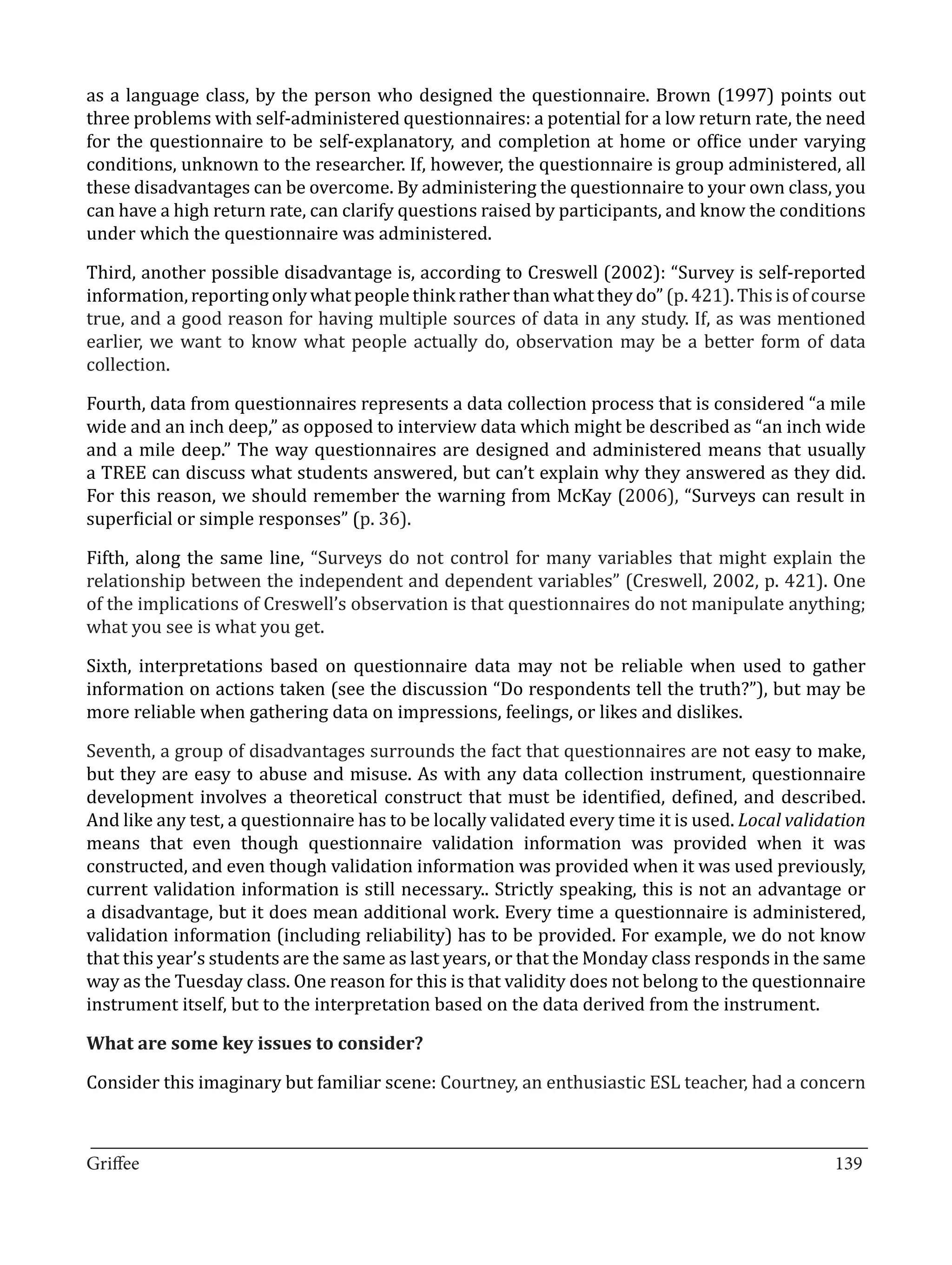 as a language class, by the person who designed the questionnaire. Brown (1997) points out
three problems with self-administered questionnaires: a potential for a low return rate, the need
for the questionnaire to be self-explanatory, and completion at home or office under varying
conditions, unknown to the researcher. If, however, the questionnaire is group administered, all
these disadvantages can be overcome. By administering the questionnaire to your own class, you
can have a high return rate, can clarify questions raised by participants, and know the conditions
under which the questionnaire was administered.

Third, another possible disadvantage is, according to Creswell (2002): “Survey is self-reported
information, reporting only what people think rather than what they do” (p. 421). This is of course
true, and a good reason for having multiple sources of data in any study. If, as was mentioned
earlier, we want to know what people actually do, observation may be a better form of data
collection.

Fourth, data from questionnaires represents a data collection process that is considered “a mile
wide and an inch deep,” as opposed to interview data which might be described as “an inch wide
and a mile deep.” The way questionnaires are designed and administered means that usually
a TREE can discuss what students answered, but can’t explain why they answered as they did.
For this reason, we should remember the warning from McKay (2006), “Surveys can result in
superficial or simple responses” (p. 36).

Fifth, along the same line, “Surveys do not control for many variables that might explain the
relationship between the independent and dependent variables” (Creswell, 2002, p. 421). One
of the implications of Creswell’s observation is that questionnaires do not manipulate anything;
what you see is what you get.

Sixth, interpretations based on questionnaire data may not be reliable when used to gather
information on actions taken (see the discussion “Do respondents tell the truth?”), but may be
more reliable when gathering data on impressions, feelings, or likes and dislikes.

Seventh, a group of disadvantages surrounds the fact that questionnaires are not easy to make,
but they are easy to abuse and misuse. As with any data collection instrument, questionnaire
development involves a theoretical construct that must be identified, defined, and described.
And like any test, a questionnaire has to be locally validated every time it is used. Local validation
means that even though questionnaire validation information was provided when it was
constructed, and even though validation information was provided when it was used previously,
current validation information is still necessary.. Strictly speaking, this is not an advantage or
a disadvantage, but it does mean additional work. Every time a questionnaire is administered,
validation information (including reliability) has to be provided. For example, we do not know
that this year’s students are the same as last years, or that the Monday class responds in the same
way as the Tuesday class. One reason for this is that validity does not belong to the questionnaire
instrument itself, but to the interpretation based on the data derived from the instrument.



Consider this imaginary but familiar scene: Courtney, an enthusiastic ESL teacher, had a concern
What are some key issues to consider?




_________________________________________________________________________________
Griffee										 			139
 