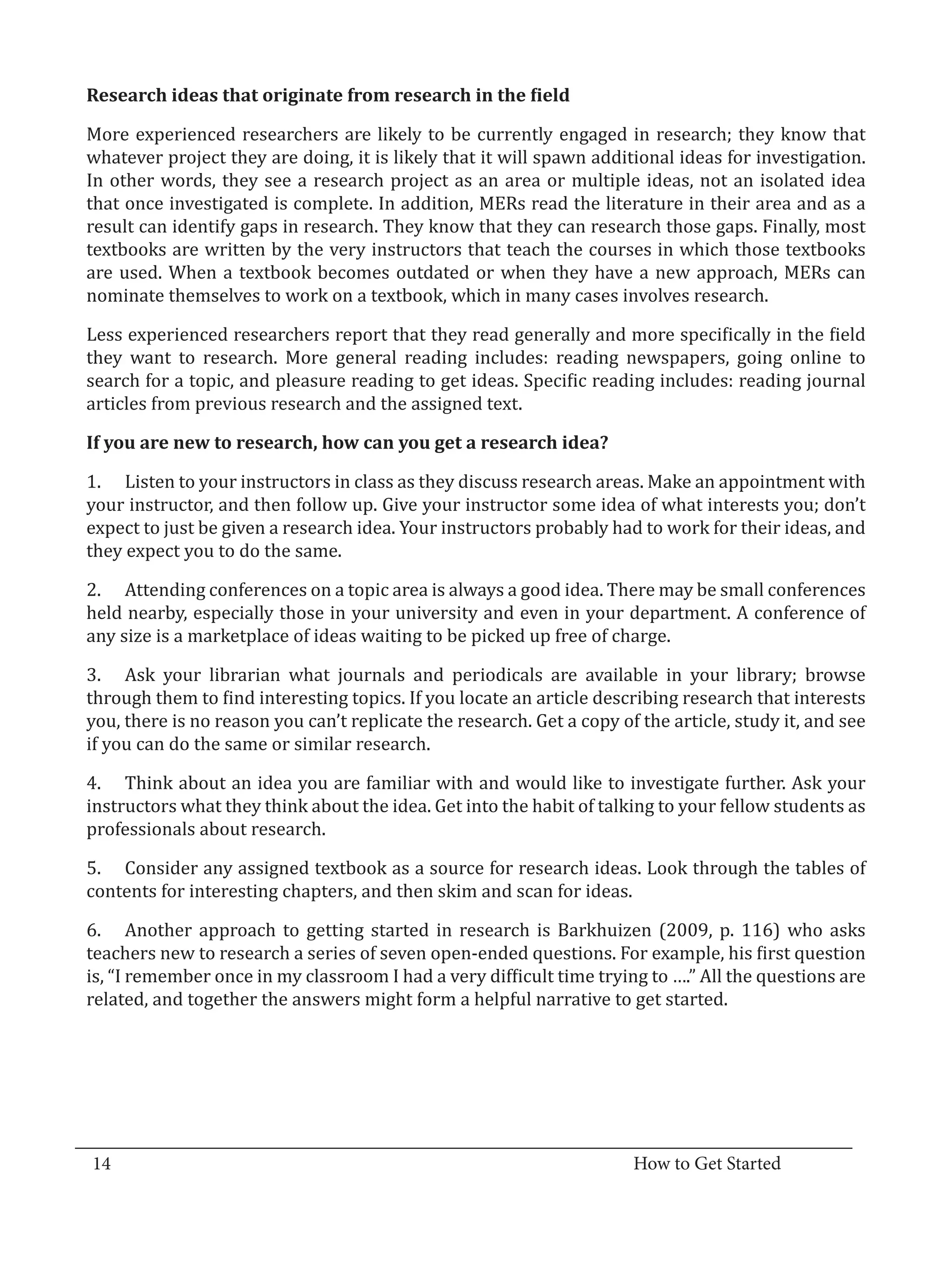 More experienced researchers are likely to be currently engaged in research; they know that
  Research ideas that originate from research in the field


  whatever project they are doing, it is likely that it will spawn additional ideas for investigation.
  In other words, they see a research project as an area or multiple ideas, not an isolated idea
  that once investigated is complete. In addition, MERs read the literature in their area and as a
  result can identify gaps in research. They know that they can research those gaps. Finally, most
  textbooks are written by the very instructors that teach the courses in which those textbooks
  are used. When a textbook becomes outdated or when they have a new approach, MERs can
  nominate themselves to work on a textbook, which in many cases involves research.

  Less experienced researchers report that they read generally and more specifically in the field
  they want to research. More general reading includes: reading newspapers, going online to
  search for a topic, and pleasure reading to get ideas. Specific reading includes: reading journal
  articles from previous research and the assigned text.



  1.	 Listen to your instructors in class as they discuss research areas. Make an appointment with
  If you are new to research, how can you get a research idea?


  your instructor, and then follow up. Give your instructor some idea of what interests you; don’t
  expect to just be given a research idea. Your instructors probably had to work for their ideas, and
  they expect you to do the same.

  2.	 Attending conferences on a topic area is always a good idea. There may be small conferences
  held nearby, especially those in your university and even in your department. A conference of
  any size is a marketplace of ideas waiting to be picked up free of charge.

  3.	 Ask your librarian what journals and periodicals are available in your library; browse
  through them to find interesting topics. If you locate an article describing research that interests
  you, there is no reason you can’t replicate the research. Get a copy of the article, study it, and see
  if you can do the same or similar research.

  4.	 Think about an idea you are familiar with and would like to investigate further. Ask your
  instructors what they think about the idea. Get into the habit of talking to your fellow students as
  professionals about research.

  5.	 Consider any assigned textbook as a source for research ideas. Look through the tables of
  contents for interesting chapters, and then skim and scan for ideas.

  6.	 Another approach to getting started in research is Barkhuizen (2009, p. 116) who asks
  teachers new to research a series of seven open-ended questions. For example, his first question
  is, “I remember once in my classroom I had a very difficult time trying to ….” All the questions are
  related, and together the answers might form a helpful narrative to get started.




_________________________________________________________________________________
  14										How to Get Started		
					
 