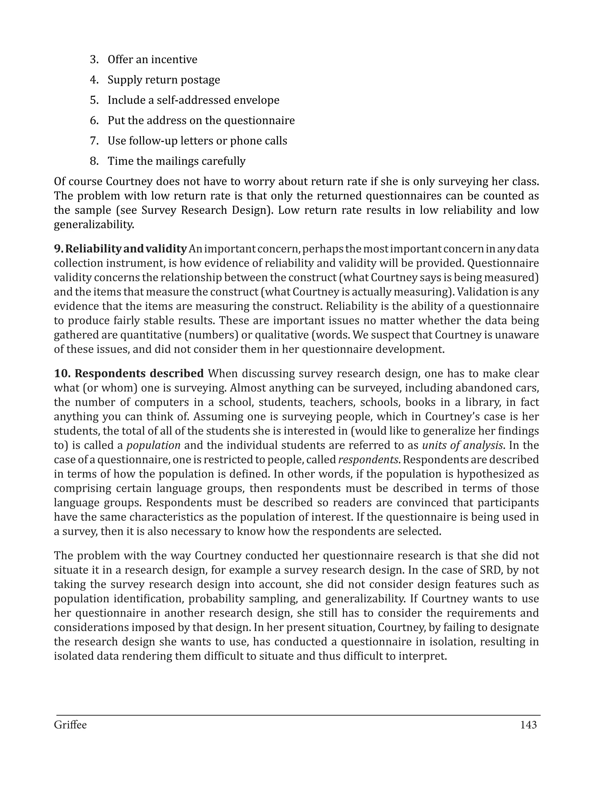 3.	 Offer an incentive
       4.	 Supply return postage
       5.	 Include a self-addressed envelope
       6.	 Put the address on the questionnaire
       7.	 Use follow-up letters or phone calls
       8.	 Time the mailings carefully
Of course Courtney does not have to worry about return rate if she is only surveying her class.
The problem with low return rate is that only the returned questionnaires can be counted as
the sample (see Survey Research Design). Low return rate results in low reliability and low
generalizability.

9. Reliability and validity An important concern, perhaps the most important concern in any data
collection instrument, is how evidence of reliability and validity will be provided. Questionnaire
validity concerns the relationship between the construct (what Courtney says is being measured)
and the items that measure the construct (what Courtney is actually measuring). Validation is any
evidence that the items are measuring the construct. Reliability is the ability of a questionnaire
to produce fairly stable results. These are important issues no matter whether the data being
gathered are quantitative (numbers) or qualitative (words. We suspect that Courtney is unaware
of these issues, and did not consider them in her questionnaire development.

10. Respondents described When discussing survey research design, one has to make clear
what (or whom) one is surveying. Almost anything can be surveyed, including abandoned cars,
the number of computers in a school, students, teachers, schools, books in a library, in fact
anything you can think of. Assuming one is surveying people, which in Courtney’s case is her
students, the total of all of the students she is interested in (would like to generalize her findings
to) is called a population and the individual students are referred to as units of analysis. In the
case of a questionnaire, one is restricted to people, called respondents. Respondents are described
in terms of how the population is defined. In other words, if the population is hypothesized as
comprising certain language groups, then respondents must be described in terms of those
language groups. Respondents must be described so readers are convinced that participants
have the same characteristics as the population of interest. If the questionnaire is being used in
a survey, then it is also necessary to know how the respondents are selected.

The problem with the way Courtney conducted her questionnaire research is that she did not
situate it in a research design, for example a survey research design. In the case of SRD, by not
taking the survey research design into account, she did not consider design features such as
population identification, probability sampling, and generalizability. If Courtney wants to use
her questionnaire in another research design, she still has to consider the requirements and
considerations imposed by that design. In her present situation, Courtney, by failing to designate
the research design she wants to use, has conducted a questionnaire in isolation, resulting in
isolated data rendering them difficult to situate and thus difficult to interpret.



_________________________________________________________________________________
Griffee										 			143
 