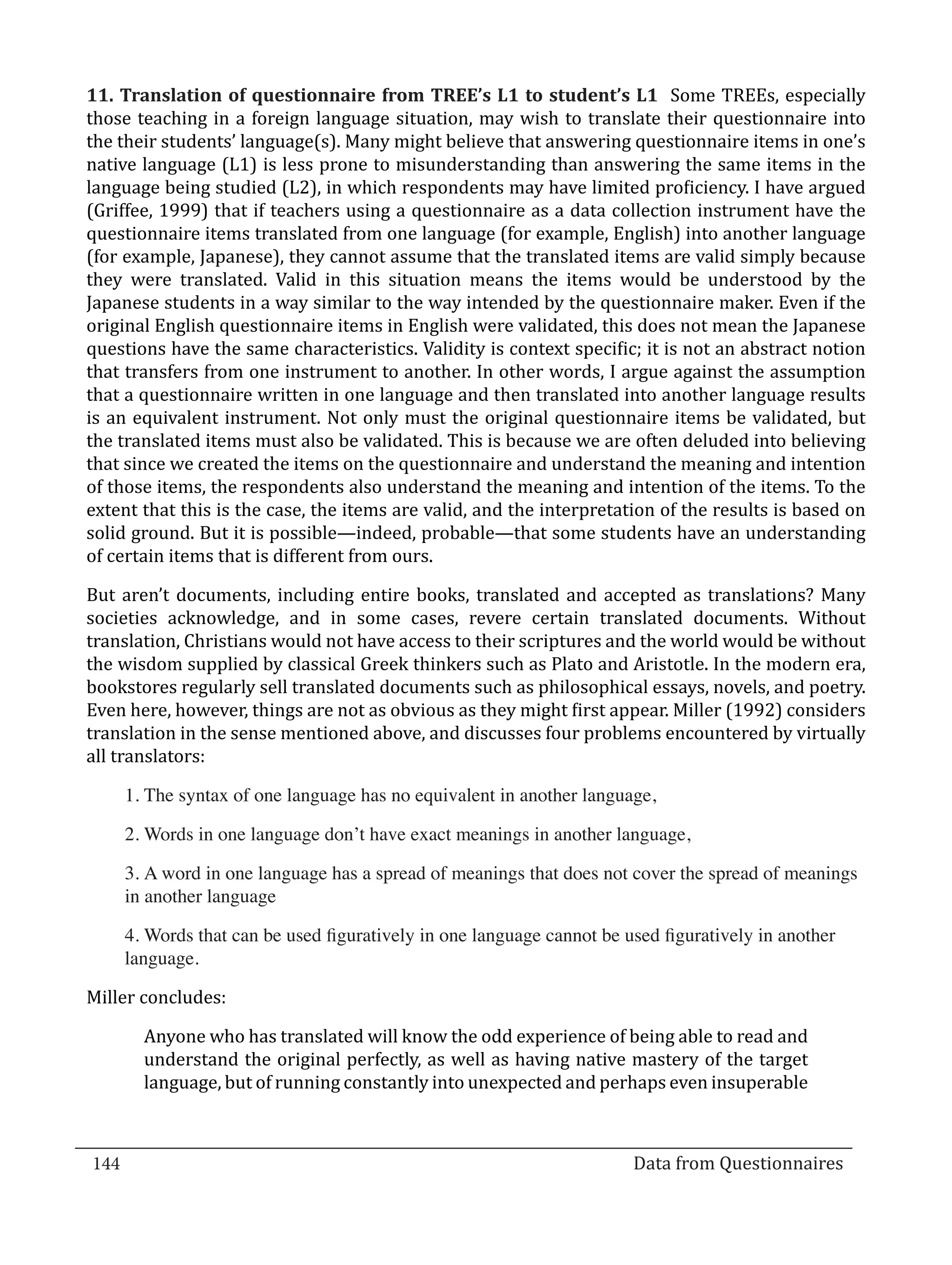 11. Translation of questionnaire from TREE’s L1 to student’s L1 Some TREEs, especially
  those teaching in a foreign language situation, may wish to translate their questionnaire into
  the their students’ language(s). Many might believe that answering questionnaire items in one’s
  native language (L1) is less prone to misunderstanding than answering the same items in the
  language being studied (L2), in which respondents may have limited proficiency. I have argued
  (Griffee, 1999) that if teachers using a questionnaire as a data collection instrument have the
  questionnaire items translated from one language (for example, English) into another language
  (for example, Japanese), they cannot assume that the translated items are valid simply because
  they were translated. Valid in this situation means the items would be understood by the
  Japanese students in a way similar to the way intended by the questionnaire maker. Even if the
  original English questionnaire items in English were validated, this does not mean the Japanese
  questions have the same characteristics. Validity is context specific; it is not an abstract notion
  that transfers from one instrument to another. In other words, I argue against the assumption
  that a questionnaire written in one language and then translated into another language results
  is an equivalent instrument. Not only must the original questionnaire items be validated, but
  the translated items must also be validated. This is because we are often deluded into believing
  that since we created the items on the questionnaire and understand the meaning and intention
  of those items, the respondents also understand the meaning and intention of the items. To the
  extent that this is the case, the items are valid, and the interpretation of the results is based on
  solid ground. But it is possible—indeed, probable—that some students have an understanding
  of certain items that is different from ours.

  But aren’t documents, including entire books, translated and accepted as translations? Many
  societies acknowledge, and in some cases, revere certain translated documents. Without
  translation, Christians would not have access to their scriptures and the world would be without
  the wisdom supplied by classical Greek thinkers such as Plato and Aristotle. In the modern era,
  bookstores regularly sell translated documents such as philosophical essays, novels, and poetry.
  Even here, however, things are not as obvious as they might first appear. Miller (1992) considers
  translation in the sense mentioned above, and discusses four problems encountered by virtually
  all translators:

      1.	The syntax of one language has no equivalent in another language,

      2.	Words in one language don’t have exact meanings in another language,

      3.	A word in one language has a spread of meanings that does not cover the spread of meanings
      in another language

      4.	Words that can be used figuratively in one language cannot be used figuratively in another
      language.

  Miller concludes:

         Anyone who has translated will know the odd experience of being able to read and
         understand the original perfectly, as well as having native mastery of the target
         language, but of running constantly into unexpected and perhaps even insuperable



  144									Data from Questionnaires		
_________________________________________________________________________________

				
 