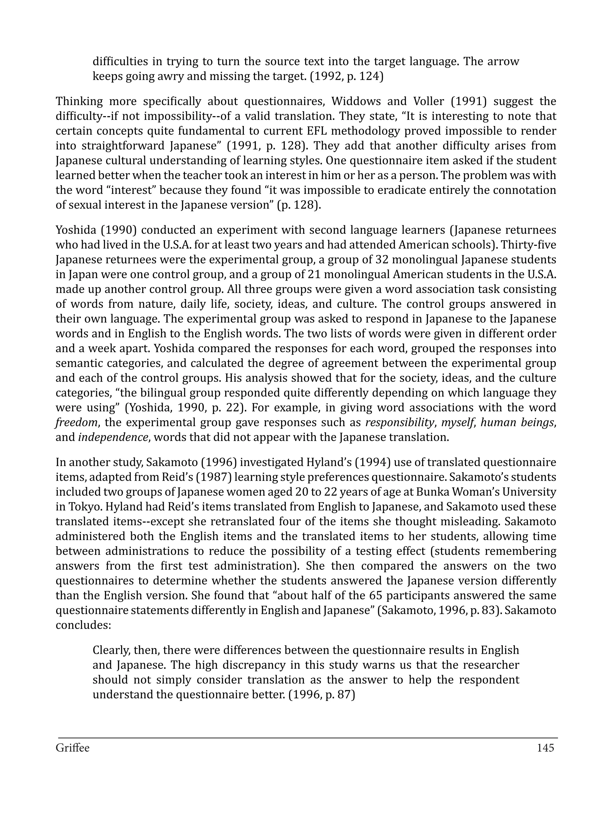 difficulties in trying to turn the source text into the target language. The arrow
       keeps going awry and missing the target. (1992, p. 124)

Thinking more specifically about questionnaires, Widdows and Voller (1991) suggest the
difficulty--if not impossibility--of a valid translation. They state, “It is interesting to note that
certain concepts quite fundamental to current EFL methodology proved impossible to render
into straightforward Japanese” (1991, p. 128). They add that another difficulty arises from
Japanese cultural understanding of learning styles. One questionnaire item asked if the student
learned better when the teacher took an interest in him or her as a person. The problem was with
the word “interest” because they found “it was impossible to eradicate entirely the connotation
of sexual interest in the Japanese version” (p. 128).

Yoshida (1990) conducted an experiment with second language learners (Japanese returnees
who had lived in the U.S.A. for at least two years and had attended American schools). Thirty-five
Japanese returnees were the experimental group, a group of 32 monolingual Japanese students
in Japan were one control group, and a group of 21 monolingual American students in the U.S.A.
made up another control group. All three groups were given a word association task consisting
of words from nature, daily life, society, ideas, and culture. The control groups answered in
their own language. The experimental group was asked to respond in Japanese to the Japanese
words and in English to the English words. The two lists of words were given in different order
and a week apart. Yoshida compared the responses for each word, grouped the responses into
semantic categories, and calculated the degree of agreement between the experimental group
and each of the control groups. His analysis showed that for the society, ideas, and the culture
categories, “the bilingual group responded quite differently depending on which language they
were using” (Yoshida, 1990, p. 22). For example, in giving word associations with the word
freedom, the experimental group gave responses such as responsibility, myself, human beings,
and independence, words that did not appear with the Japanese translation.

In another study, Sakamoto (1996) investigated Hyland’s (1994) use of translated questionnaire
items, adapted from Reid’s (1987) learning style preferences questionnaire. Sakamoto’s students
included two groups of Japanese women aged 20 to 22 years of age at Bunka Woman’s University
in Tokyo. Hyland had Reid’s items translated from English to Japanese, and Sakamoto used these
translated items--except she retranslated four of the items she thought misleading. Sakamoto
administered both the English items and the translated items to her students, allowing time
between administrations to reduce the possibility of a testing effect (students remembering
answers from the first test administration). She then compared the answers on the two
questionnaires to determine whether the students answered the Japanese version differently
than the English version. She found that “about half of the 65 participants answered the same
questionnaire statements differently in English and Japanese” (Sakamoto, 1996, p. 83). Sakamoto
concludes:

       Clearly, then, there were differences between the questionnaire results in English
       and Japanese. The high discrepancy in this study warns us that the researcher
       should not simply consider translation as the answer to help the respondent
       understand the questionnaire better. (1996, p. 87)


_________________________________________________________________________________
Griffee										 			145
 