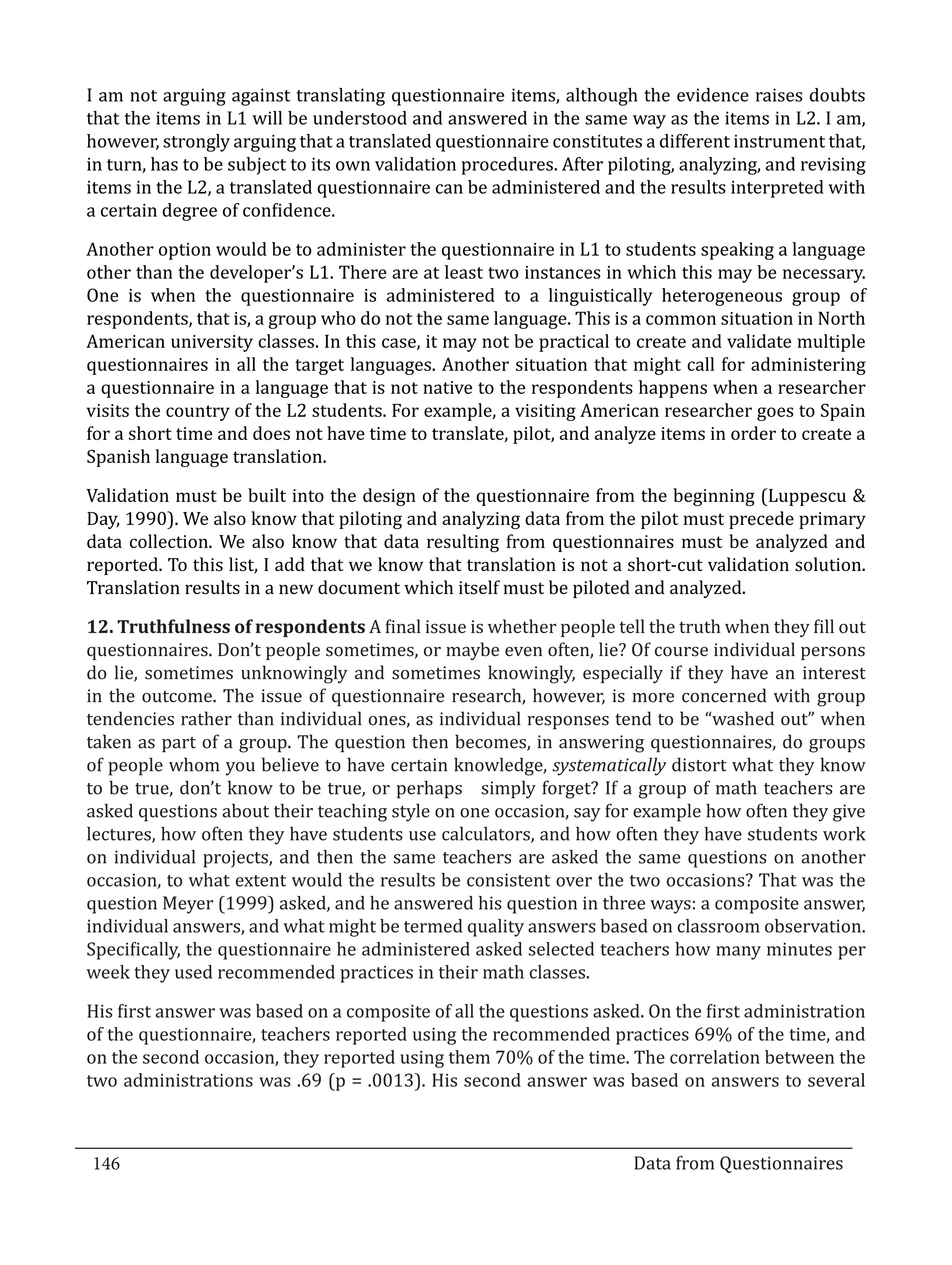 I am not arguing against translating questionnaire items, although the evidence raises doubts
  that the items in L1 will be understood and answered in the same way as the items in L2. I am,
  however, strongly arguing that a translated questionnaire constitutes a different instrument that,
  in turn, has to be subject to its own validation procedures. After piloting, analyzing, and revising
  items in the L2, a translated questionnaire can be administered and the results interpreted with
  a certain degree of confidence.

  Another option would be to administer the questionnaire in L1 to students speaking a language
  other than the developer’s L1. There are at least two instances in which this may be necessary.
  One is when the questionnaire is administered to a linguistically heterogeneous group of
  respondents, that is, a group who do not the same language. This is a common situation in North
  American university classes. In this case, it may not be practical to create and validate multiple
  questionnaires in all the target languages. Another situation that might call for administering
  a questionnaire in a language that is not native to the respondents happens when a researcher
  visits the country of the L2 students. For example, a visiting American researcher goes to Spain
  for a short time and does not have time to translate, pilot, and analyze items in order to create a
  Spanish language translation.

  Validation must be built into the design of the questionnaire from the beginning (Luppescu &
  Day, 1990). We also know that piloting and analyzing data from the pilot must precede primary
  data collection. We also know that data resulting from questionnaires must be analyzed and
  reported. To this list, I add that we know that translation is not a short-cut validation solution.
  Translation results in a new document which itself must be piloted and analyzed.

  12. Truthfulness of respondents A final issue is whether people tell the truth when they fill out
  questionnaires. Don’t people sometimes, or maybe even often, lie? Of course individual persons
  do lie, sometimes unknowingly and sometimes knowingly, especially if they have an interest
  in the outcome. The issue of questionnaire research, however, is more concerned with group
  tendencies rather than individual ones, as individual responses tend to be “washed out” when
  taken as part of a group. The question then becomes, in answering questionnaires, do groups
  of people whom you believe to have certain knowledge, systematically distort what they know
  to be true, don’t know to be true, or perhaps simply forget? If a group of math teachers are
  asked questions about their teaching style on one occasion, say for example how often they give
  lectures, how often they have students use calculators, and how often they have students work
  on individual projects, and then the same teachers are asked the same questions on another
  occasion, to what extent would the results be consistent over the two occasions? That was the
  question Meyer (1999) asked, and he answered his question in three ways: a composite answer,
  individual answers, and what might be termed quality answers based on classroom observation.
  Specifically, the questionnaire he administered asked selected teachers how many minutes per
  week they used recommended practices in their math classes.

  His first answer was based on a composite of all the questions asked. On the first administration
  of the questionnaire, teachers reported using the recommended practices 69% of the time, and
  on the second occasion, they reported using them 70% of the time. The correlation between the
  two administrations was .69 (p = .0013). His second answer was based on answers to several



  146									Data from Questionnaires		
_________________________________________________________________________________

				
 