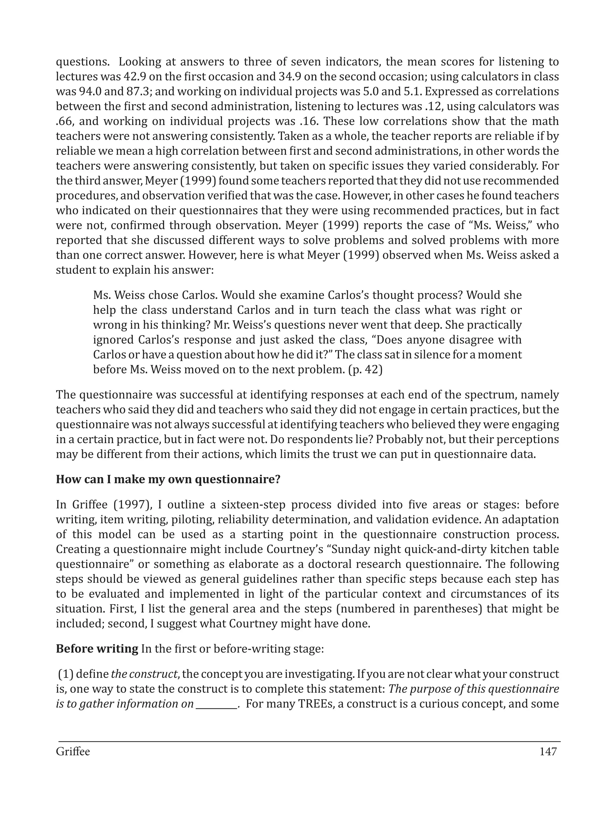 questions. Looking at answers to three of seven indicators, the mean scores for listening to
lectures was 42.9 on the first occasion and 34.9 on the second occasion; using calculators in class
was 94.0 and 87.3; and working on individual projects was 5.0 and 5.1. Expressed as correlations
between the first and second administration, listening to lectures was .12, using calculators was
.66, and working on individual projects was .16. These low correlations show that the math
teachers were not answering consistently. Taken as a whole, the teacher reports are reliable if by
reliable we mean a high correlation between first and second administrations, in other words the
teachers were answering consistently, but taken on specific issues they varied considerably. For
the third answer, Meyer (1999) found some teachers reported that they did not use recommended
procedures, and observation verified that was the case. However, in other cases he found teachers
who indicated on their questionnaires that they were using recommended practices, but in fact
were not, confirmed through observation. Meyer (1999) reports the case of “Ms. Weiss,” who
reported that she discussed different ways to solve problems and solved problems with more
than one correct answer. However, here is what Meyer (1999) observed when Ms. Weiss asked a
student to explain his answer:

       Ms. Weiss chose Carlos. Would she examine Carlos’s thought process? Would she
       help the class understand Carlos and in turn teach the class what was right or
       wrong in his thinking? Mr. Weiss’s questions never went that deep. She practically
       ignored Carlos’s response and just asked the class, “Does anyone disagree with
       Carlos or have a question about how he did it?” The class sat in silence for a moment
       before Ms. Weiss moved on to the next problem. (p. 42)

The questionnaire was successful at identifying responses at each end of the spectrum, namely
teachers who said they did and teachers who said they did not engage in certain practices, but the
questionnaire was not always successful at identifying teachers who believed they were engaging
in a certain practice, but in fact were not. Do respondents lie? Probably not, but their perceptions
may be different from their actions, which limits the trust we can put in questionnaire data.



In Griffee (1997), I outline a sixteen-step process divided into five areas or stages: before
How can I make my own questionnaire?


writing, item writing, piloting, reliability determination, and validation evidence. An adaptation
of this model can be used as a starting point in the questionnaire construction process.
Creating a questionnaire might include Courtney’s “Sunday night quick-and-dirty kitchen table
questionnaire” or something as elaborate as a doctoral research questionnaire. The following
steps should be viewed as general guidelines rather than specific steps because each step has
to be evaluated and implemented in light of the particular context and circumstances of its
situation. First, I list the general area and the steps (numbered in parentheses) that might be
included; second, I suggest what Courtney might have done.

Before writing In the first or before-writing stage:

 (1) define the construct, the concept you are investigating. If you are not clear what your construct
is, one way to state the construct is to complete this statement: The purpose of this questionnaire
is to gather information on _________. For many TREEs, a construct is a curious concept, and some

_________________________________________________________________________________
Griffee										 			147
 