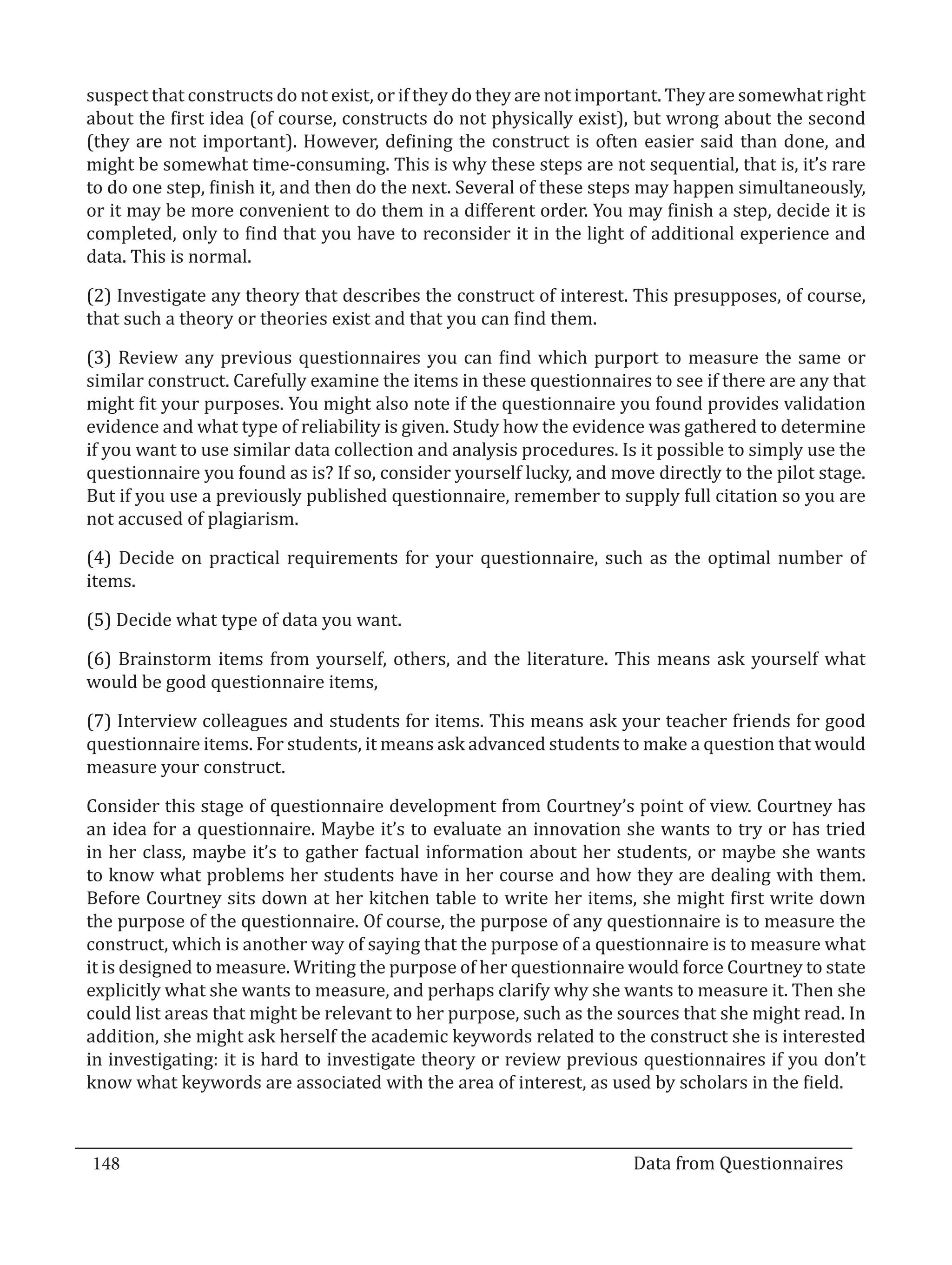 suspect that constructs do not exist, or if they do they are not important. They are somewhat right
  about the first idea (of course, constructs do not physically exist), but wrong about the second
  (they are not important). However, defining the construct is often easier said than done, and
  might be somewhat time-consuming. This is why these steps are not sequential, that is, it’s rare
  to do one step, finish it, and then do the next. Several of these steps may happen simultaneously,
  or it may be more convenient to do them in a different order. You may finish a step, decide it is
  completed, only to find that you have to reconsider it in the light of additional experience and
  data. This is normal.

  (2) Investigate any theory that describes the construct of interest. This presupposes, of course,
  that such a theory or theories exist and that you can find them.

  (3) Review any previous questionnaires you can find which purport to measure the same or
  similar construct. Carefully examine the items in these questionnaires to see if there are any that
  might fit your purposes. You might also note if the questionnaire you found provides validation
  evidence and what type of reliability is given. Study how the evidence was gathered to determine
  if you want to use similar data collection and analysis procedures. Is it possible to simply use the
  questionnaire you found as is? If so, consider yourself lucky, and move directly to the pilot stage.
  But if you use a previously published questionnaire, remember to supply full citation so you are
  not accused of plagiarism.

  (4) Decide on practical requirements for your questionnaire, such as the optimal number of
  items.

  (5) Decide what type of data you want.

  (6) Brainstorm items from yourself, others, and the literature. This means ask yourself what
  would be good questionnaire items,

  (7) Interview colleagues and students for items. This means ask your teacher friends for good
  questionnaire items. For students, it means ask advanced students to make a question that would
  measure your construct.

  Consider this stage of questionnaire development from Courtney’s point of view. Courtney has
  an idea for a questionnaire. Maybe it’s to evaluate an innovation she wants to try or has tried
  in her class, maybe it’s to gather factual information about her students, or maybe she wants
  to know what problems her students have in her course and how they are dealing with them.
  Before Courtney sits down at her kitchen table to write her items, she might first write down
  the purpose of the questionnaire. Of course, the purpose of any questionnaire is to measure the
  construct, which is another way of saying that the purpose of a questionnaire is to measure what
  it is designed to measure. Writing the purpose of her questionnaire would force Courtney to state
  explicitly what she wants to measure, and perhaps clarify why she wants to measure it. Then she
  could list areas that might be relevant to her purpose, such as the sources that she might read. In
  addition, she might ask herself the academic keywords related to the construct she is interested
  in investigating: it is hard to investigate theory or review previous questionnaires if you don’t
  know what keywords are associated with the area of interest, as used by scholars in the field.



  148									Data from Questionnaires		
_________________________________________________________________________________

				
 