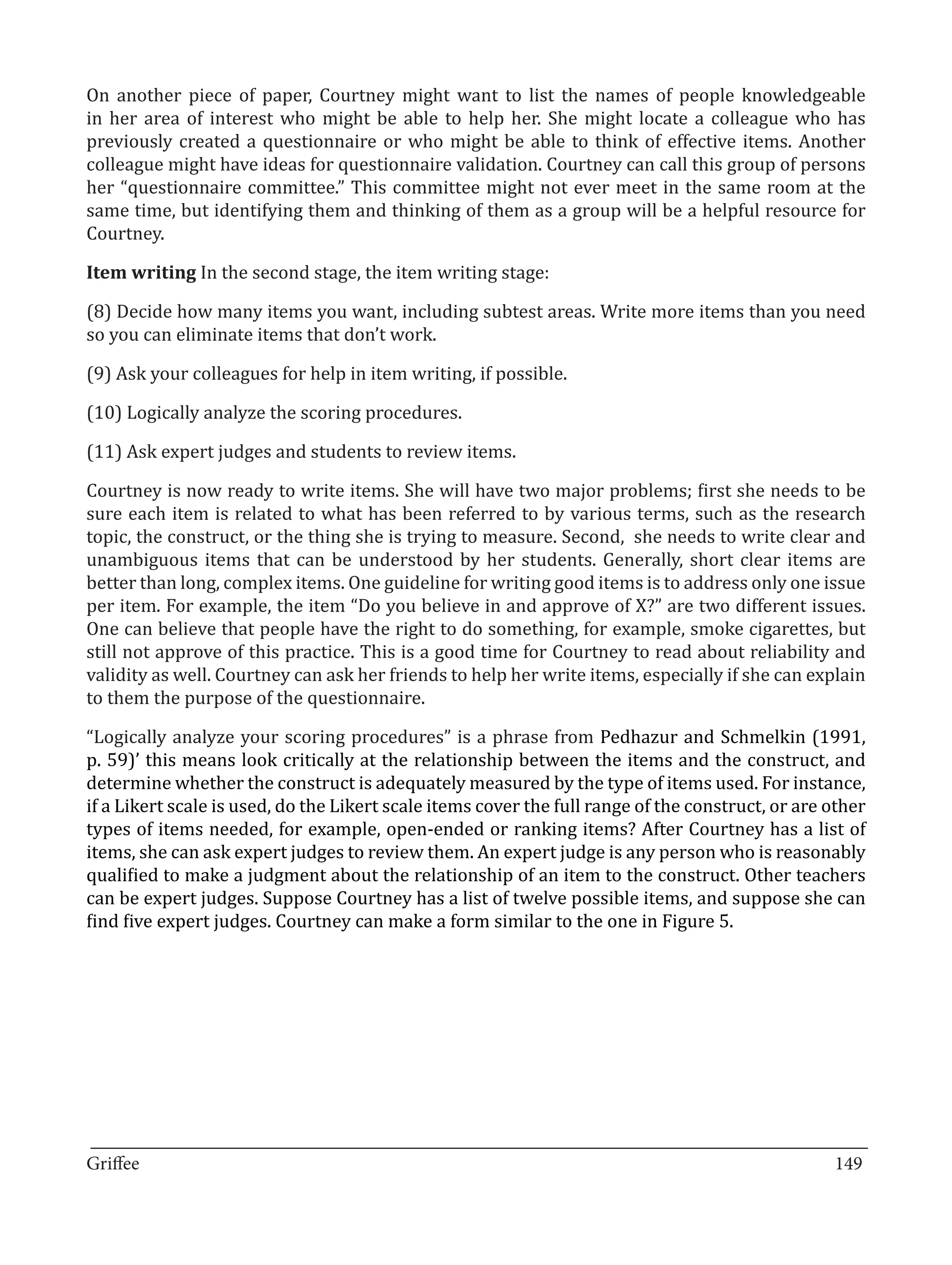 On another piece of paper, Courtney might want to list the names of people knowledgeable
in her area of interest who might be able to help her. She might locate a colleague who has
previously created a questionnaire or who might be able to think of effective items. Another
colleague might have ideas for questionnaire validation. Courtney can call this group of persons
her “questionnaire committee.” This committee might not ever meet in the same room at the
same time, but identifying them and thinking of them as a group will be a helpful resource for
Courtney.

Item writing In the second stage, the item writing stage:

(8) Decide how many items you want, including subtest areas. Write more items than you need
so you can eliminate items that don’t work.

(9) Ask your colleagues for help in item writing, if possible.

(10) Logically analyze the scoring procedures.

(11) Ask expert judges and students to review items.

Courtney is now ready to write items. She will have two major problems; first she needs to be
sure each item is related to what has been referred to by various terms, such as the research
topic, the construct, or the thing she is trying to measure. Second, she needs to write clear and
unambiguous items that can be understood by her students. Generally, short clear items are
better than long, complex items. One guideline for writing good items is to address only one issue
per item. For example, the item “Do you believe in and approve of X?” are two different issues.
One can believe that people have the right to do something, for example, smoke cigarettes, but
still not approve of this practice. This is a good time for Courtney to read about reliability and
validity as well. Courtney can ask her friends to help her write items, especially if she can explain
to them the purpose of the questionnaire.

“Logically analyze your scoring procedures” is a phrase from Pedhazur and Schmelkin (1991,
p. 59)’ this means look critically at the relationship between the items and the construct, and
determine whether the construct is adequately measured by the type of items used. For instance,
if a Likert scale is used, do the Likert scale items cover the full range of the construct, or are other
types of items needed, for example, open-ended or ranking items? After Courtney has a list of
items, she can ask expert judges to review them. An expert judge is any person who is reasonably
qualified to make a judgment about the relationship of an item to the construct. Other teachers
can be expert judges. Suppose Courtney has a list of twelve possible items, and suppose she can
find five expert judges. Courtney can make a form similar to the one in Figure 5.




_________________________________________________________________________________
Griffee										 			149
 