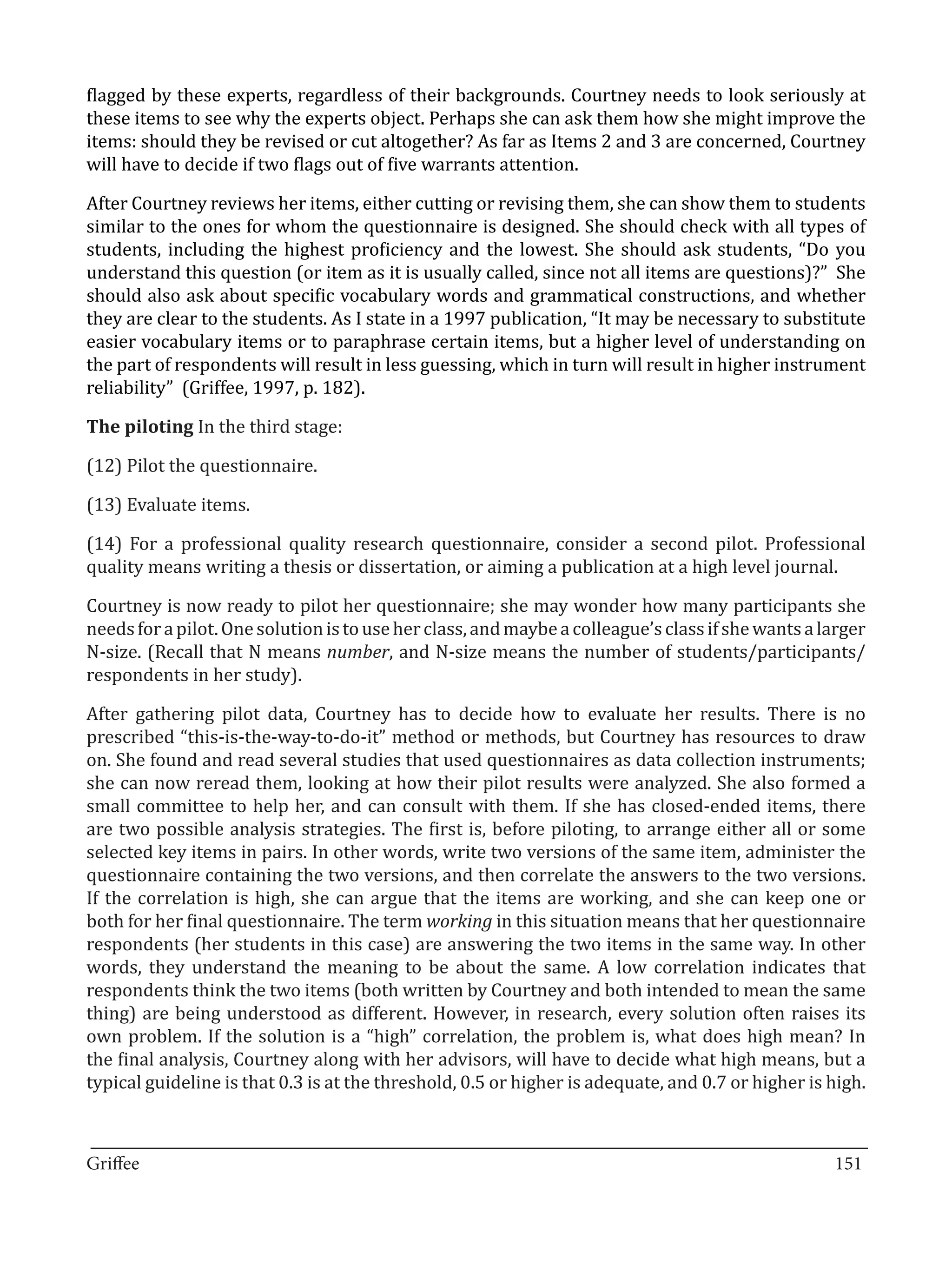 flagged by these experts, regardless of their backgrounds. Courtney needs to look seriously at
these items to see why the experts object. Perhaps she can ask them how she might improve the
items: should they be revised or cut altogether? As far as Items 2 and 3 are concerned, Courtney
will have to decide if two flags out of five warrants attention.

After Courtney reviews her items, either cutting or revising them, she can show them to students
similar to the ones for whom the questionnaire is designed. She should check with all types of
students, including the highest proficiency and the lowest. She should ask students, “Do you
understand this question (or item as it is usually called, since not all items are questions)?” She
should also ask about specific vocabulary words and grammatical constructions, and whether
they are clear to the students. As I state in a 1997 publication, “It may be necessary to substitute
easier vocabulary items or to paraphrase certain items, but a higher level of understanding on
the part of respondents will result in less guessing, which in turn will result in higher instrument
reliability” (Griffee, 1997, p. 182).

The piloting In the third stage:

(12) Pilot the questionnaire.

(13) Evaluate items.

(14) For a professional quality research questionnaire, consider a second pilot. Professional
quality means writing a thesis or dissertation, or aiming a publication at a high level journal.

Courtney is now ready to pilot her questionnaire; she may wonder how many participants she
needs for a pilot. One solution is to use her class, and maybe a colleague’s class if she wants a larger
N-size. (Recall that N means number, and N-size means the number of students/participants/
respondents in her study).

After gathering pilot data, Courtney has to decide how to evaluate her results. There is no
prescribed “this-is-the-way-to-do-it” method or methods, but Courtney has resources to draw
on. She found and read several studies that used questionnaires as data collection instruments;
she can now reread them, looking at how their pilot results were analyzed. She also formed a
small committee to help her, and can consult with them. If she has closed-ended items, there
are two possible analysis strategies. The first is, before piloting, to arrange either all or some
selected key items in pairs. In other words, write two versions of the same item, administer the
questionnaire containing the two versions, and then correlate the answers to the two versions.
If the correlation is high, she can argue that the items are working, and she can keep one or
both for her final questionnaire. The term working in this situation means that her questionnaire
respondents (her students in this case) are answering the two items in the same way. In other
words, they understand the meaning to be about the same. A low correlation indicates that
respondents think the two items (both written by Courtney and both intended to mean the same
thing) are being understood as different. However, in research, every solution often raises its
own problem. If the solution is a “high” correlation, the problem is, what does high mean? In
the final analysis, Courtney along with her advisors, will have to decide what high means, but a
typical guideline is that 0.3 is at the threshold, 0.5 or higher is adequate, and 0.7 or higher is high.


_________________________________________________________________________________
Griffee										 			151
 