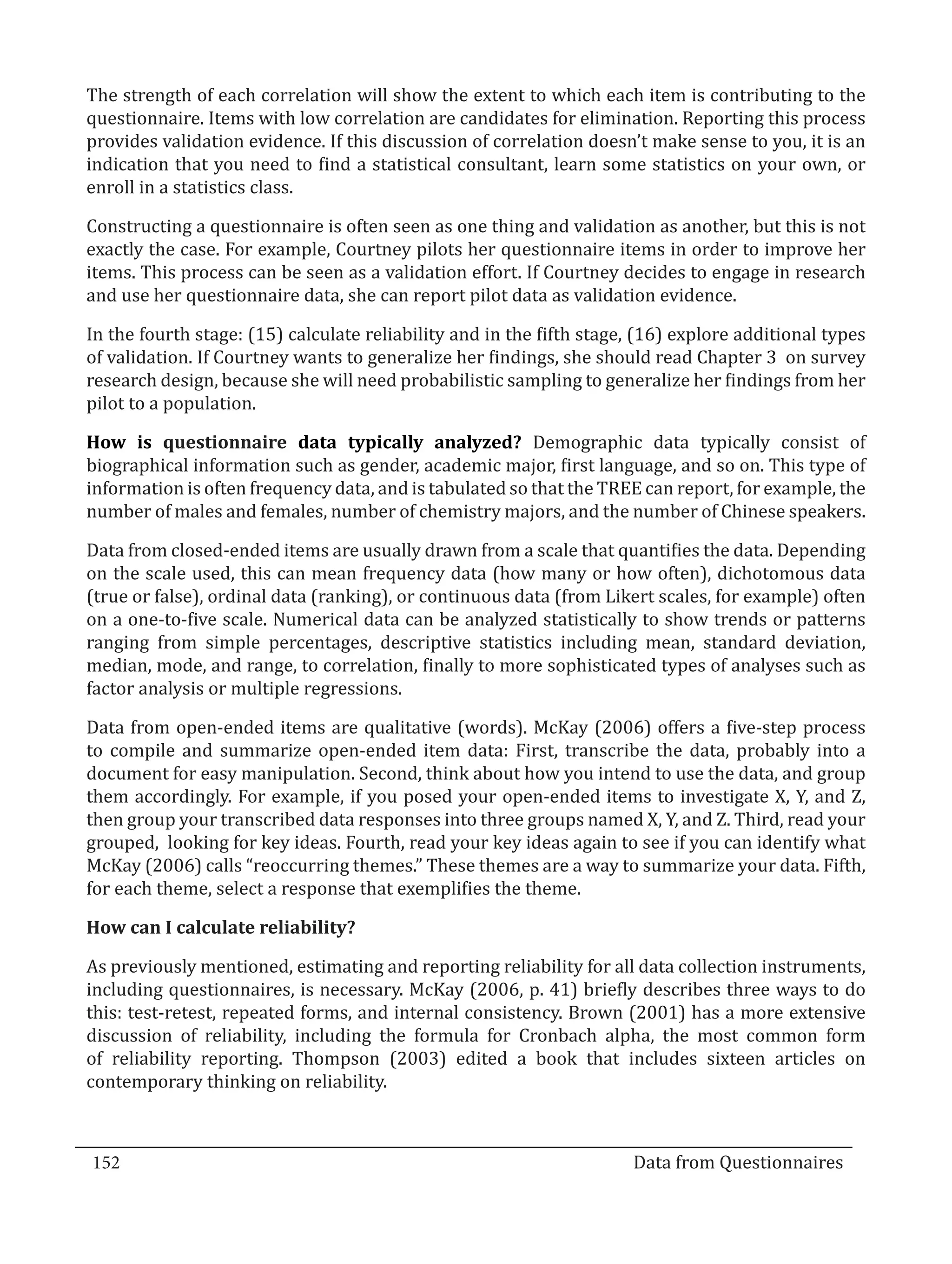 The strength of each correlation will show the extent to which each item is contributing to the
  questionnaire. Items with low correlation are candidates for elimination. Reporting this process
  provides validation evidence. If this discussion of correlation doesn’t make sense to you, it is an
  indication that you need to find a statistical consultant, learn some statistics on your own, or
  enroll in a statistics class.

  Constructing a questionnaire is often seen as one thing and validation as another, but this is not
  exactly the case. For example, Courtney pilots her questionnaire items in order to improve her
  items. This process can be seen as a validation effort. If Courtney decides to engage in research
  and use her questionnaire data, she can report pilot data as validation evidence.

  In the fourth stage: (15) calculate reliability and in the fifth stage, (16) explore additional types
  of validation. If Courtney wants to generalize her findings, she should read Chapter 3 on survey
  research design, because she will need probabilistic sampling to generalize her findings from her
  pilot to a population.

  How is questionnaire data typically analyzed? Demographic data typically consist of
  biographical information such as gender, academic major, first language, and so on. This type of
  information is often frequency data, and is tabulated so that the TREE can report, for example, the
  number of males and females, number of chemistry majors, and the number of Chinese speakers.

  Data from closed-ended items are usually drawn from a scale that quantifies the data. Depending
  on the scale used, this can mean frequency data (how many or how often), dichotomous data
  (true or false), ordinal data (ranking), or continuous data (from Likert scales, for example) often
  on a one-to-five scale. Numerical data can be analyzed statistically to show trends or patterns
  ranging from simple percentages, descriptive statistics including mean, standard deviation,
  median, mode, and range, to correlation, finally to more sophisticated types of analyses such as
  factor analysis or multiple regressions.

  Data from open-ended items are qualitative (words). McKay (2006) offers a five-step process
  to compile and summarize open-ended item data: First, transcribe the data, probably into a
  document for easy manipulation. Second, think about how you intend to use the data, and group
  them accordingly. For example, if you posed your open-ended items to investigate X, Y, and Z,
  then group your transcribed data responses into three groups named X, Y, and Z. Third, read your
  grouped, looking for key ideas. Fourth, read your key ideas again to see if you can identify what
  McKay (2006) calls “reoccurring themes.” These themes are a way to summarize your data. Fifth,
  for each theme, select a response that exemplifies the theme.



  As previously mentioned, estimating and reporting reliability for all data collection instruments,
  How can I calculate reliability?


  including questionnaires, is necessary. McKay (2006, p. 41) briefly describes three ways to do
  this: test-retest, repeated forms, and internal consistency. Brown (2001) has a more extensive
  discussion of reliability, including the formula for Cronbach alpha, the most common form
  of reliability reporting. Thompson (2003) edited a book that includes sixteen articles on
  contemporary thinking on reliability.



  152									Data from Questionnaires		
_________________________________________________________________________________

				
 
