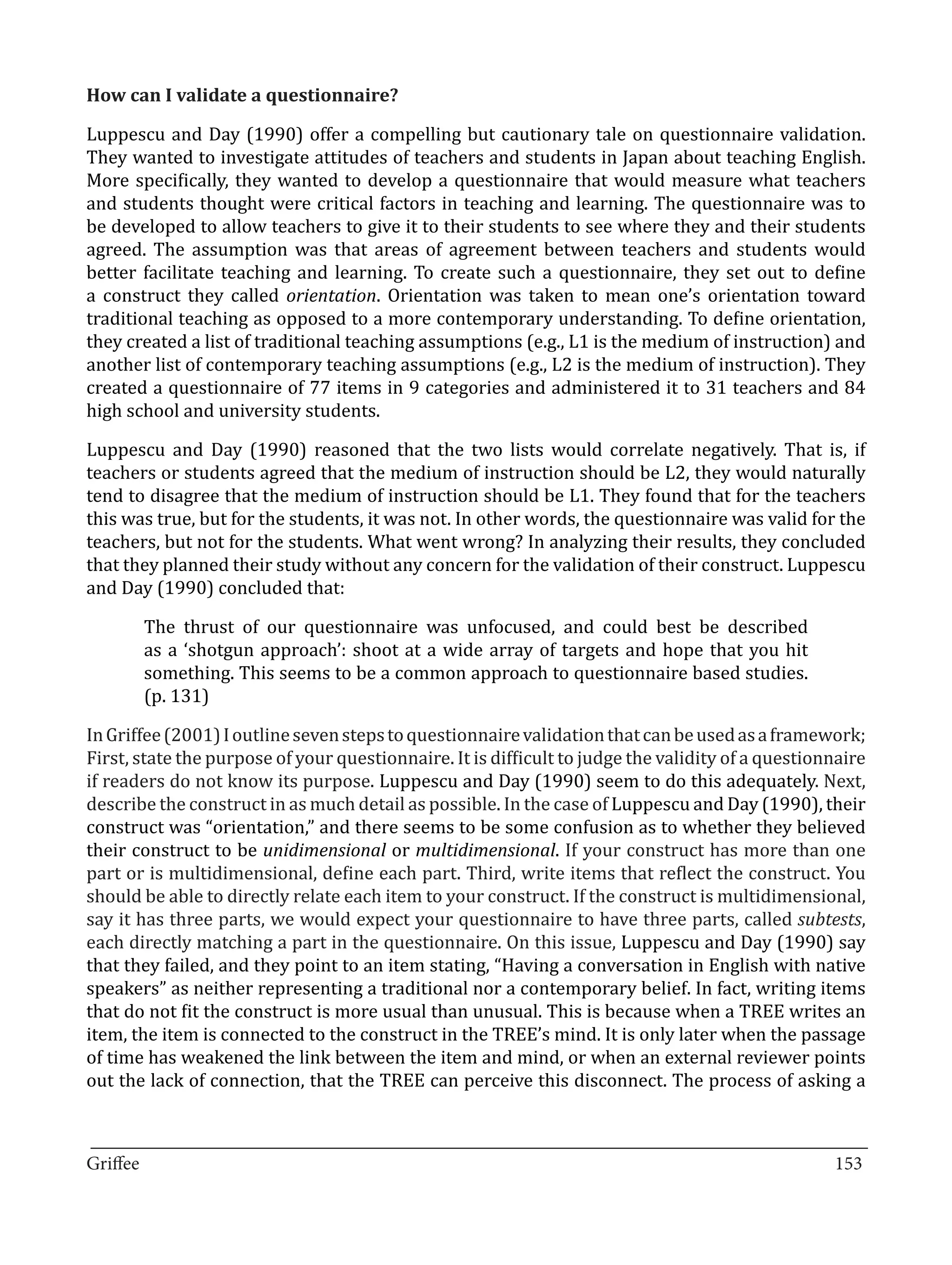 Luppescu and Day (1990) offer a compelling but cautionary tale on questionnaire validation.
How can I validate a questionnaire?


They wanted to investigate attitudes of teachers and students in Japan about teaching English.
More specifically, they wanted to develop a questionnaire that would measure what teachers
and students thought were critical factors in teaching and learning. The questionnaire was to
be developed to allow teachers to give it to their students to see where they and their students
agreed. The assumption was that areas of agreement between teachers and students would
better facilitate teaching and learning. To create such a questionnaire, they set out to define
a construct they called orientation. Orientation was taken to mean one’s orientation toward
traditional teaching as opposed to a more contemporary understanding. To define orientation,
they created a list of traditional teaching assumptions (e.g., L1 is the medium of instruction) and
another list of contemporary teaching assumptions (e.g., L2 is the medium of instruction). They
created a questionnaire of 77 items in 9 categories and administered it to 31 teachers and 84
high school and university students.

Luppescu and Day (1990) reasoned that the two lists would correlate negatively. That is, if
teachers or students agreed that the medium of instruction should be L2, they would naturally
tend to disagree that the medium of instruction should be L1. They found that for the teachers
this was true, but for the students, it was not. In other words, the questionnaire was valid for the
teachers, but not for the students. What went wrong? In analyzing their results, they concluded
that they planned their study without any concern for the validation of their construct. Luppescu
and Day (1990) concluded that:

       The thrust of our questionnaire was unfocused, and could best be described
       as a ‘shotgun approach’: shoot at a wide array of targets and hope that you hit
       something. This seems to be a common approach to questionnaire based studies.
       (p. 131)

In Griffee (2001) I outline seven steps to questionnaire validation that can be used as a framework;
First, state the purpose of your questionnaire. It is difficult to judge the validity of a questionnaire
if readers do not know its purpose. Luppescu and Day (1990) seem to do this adequately. Next,
describe the construct in as much detail as possible. In the case of Luppescu and Day (1990), their
construct was “orientation,” and there seems to be some confusion as to whether they believed
their construct to be unidimensional or multidimensional. If your construct has more than one
part or is multidimensional, define each part. Third, write items that reflect the construct. You
should be able to directly relate each item to your construct. If the construct is multidimensional,
say it has three parts, we would expect your questionnaire to have three parts, called subtests,
each directly matching a part in the questionnaire. On this issue, Luppescu and Day (1990) say
that they failed, and they point to an item stating, “Having a conversation in English with native
speakers” as neither representing a traditional nor a contemporary belief. In fact, writing items
that do not fit the construct is more usual than unusual. This is because when a TREE writes an
item, the item is connected to the construct in the TREE’s mind. It is only later when the passage
of time has weakened the link between the item and mind, or when an external reviewer points
out the lack of connection, that the TREE can perceive this disconnect. The process of asking a


_________________________________________________________________________________
Griffee										 			153
 
